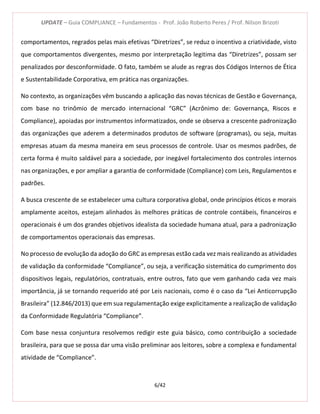 UPDATE – Guia COMPLIANCE – Fundamentos - Prof. João Roberto Peres / Prof. Nilson Brizoti
6/42
comportamentos, regrados pelas mais efetivas “Diretrizes”, se reduz o incentivo a criatividade, visto
que comportamentos divergentes, mesmo por interpretação legitima das “Diretrizes”, possam ser
penalizados por desconformidade. O fato, também se alude as regras dos Códigos Internos de Ética
e Sustentabilidade Corporativa, em prática nas organizações.
No contexto, as organizações vêm buscando a aplicação das novas técnicas de Gestão e Governança,
com base no trinômio de mercado internacional “GRC” (Acrônimo de: Governança, Riscos e
Compliance), apoiadas por instrumentos informatizados, onde se observa a crescente padronização
das organizações que aderem a determinados produtos de software (programas), ou seja, muitas
empresas atuam da mesma maneira em seus processos de controle. Usar os mesmos padrões, de
certa forma é muito saldável para a sociedade, por inegável fortalecimento dos controles internos
nas organizações, e por ampliar a garantia de conformidade (Compliance) com Leis, Regulamentos e
padrões.
A busca crescente de se estabelecer uma cultura corporativa global, onde princípios éticos e morais
amplamente aceitos, estejam alinhados às melhores práticas de controle contábeis, financeiros e
operacionais é um dos grandes objetivos idealista da sociedade humana atual, para a padronização
de comportamentos operacionais das empresas.
No processo de evolução da adoção do GRC as empresas estão cada vez mais realizando as atividades
de validação da conformidade “Compliance”, ou seja, a verificação sistemática do cumprimento dos
dispositivos legais, regulatórios, contratuais, entre outros, fato que vem ganhando cada vez mais
importância, já se tornando requerido até por Leis nacionais, como é o caso da “Lei Anticorrupção
Brasileira” (12.846/2013) que em sua regulamentação exige explicitamente a realização de validação
da Conformidade Regulatória “Compliance”.
Com base nessa conjuntura resolvemos redigir este guia básico, como contribuição a sociedade
brasileira, para que se possa dar uma visão preliminar aos leitores, sobre a complexa e fundamental
atividade de “Compliance”.
 
