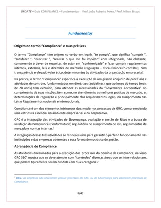 UPDATE – Guia COMPLIANCE – Fundamentos - Prof. João Roberto Peres / Prof. Nilson Brizoti
8/42
Fundamentos
Origem do termo “Compliance” e suas práticas
O termo “Compliance” tem origem no verbo em inglês “to comply”, que significa “cumprir ”,
“satisfazer ”, “executar ”, “realizar o que lhe foi imposto” com integridade, não obstante,
compreende o dever de respeitar, de estar em “conformidade” e fazer cumprir regulamentos
internos, externos, leis e diretrizes de mercado (regulação – fiscal-financeiro-contábil), com
transparência e elevado valor ético, determinantes às atividades da organização empresarial.
Na prática, o termo “Compliance” especifica a execução de um grande conjunto de processos e
atividades de controle, fundamentados em diretrizes (guidelines), que ao longo do tempo (mais
de 20 anos) tem evoluído, para atender as necessidades da “Governança Corporativa” no
cumprimento de suas missões, bem como, no atendimento as melhores práticas de mercado, as
determinações de regulação e principalmente dos requerimentos legais, no cumprimento das
Leis e Regulamentos nacionais e internacionais.
Compliance é um dos elementos intrínsecos dos modernos processos de GRC, compreendendo
uma estrutura essencial no ambiente empresarial e ou corporativo.
GRC é a integração das atividades de Governança, avaliação e gestão de Risco e a busca de
validação da Compliance (Conformidade) regulatória no cumprimento de leis, regulamentos de
mercado e normas internas.1
A integração dessas três atividades se fez necessária para garantir o perfeito funcionamento das
instituições e das empresas aderentes a essa forma democrática de gestão.
Abrangência de Compliance
As atividades direcionadas para a execução dos processos do domínio de Compliance, na visão
GRC 360° mostra que se deve atender com “controles” diversas áreas que se inter-relacionam,
que podem tipicamente serem divididas em duas categorias:
1
Obs.: As empresas não necessitam possuir processos de GRC, ou de Governança para adotarem processos de
Compliance.
 