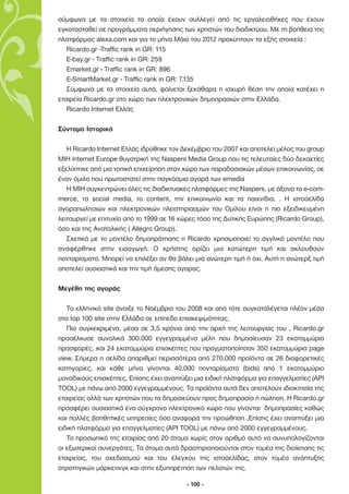 σύµφωνα µε τα στοιχεία τα οποία έχουν συλλεγεί από τις εργαλειοθήκες που έχουν
εγκατασταθεί σε προγράµµατα περιήγησης των χρηστών του διαδικτύου. Με τη βοήθεια της
πλατφόρµας alexa.com και για το µήνα Μάιο του 2012 προκύπτουν τα εξής στοιχεία :
   Ricardo.gr -Traffic rank in GR: 115
   E-bay.gr - Traffic rank in GR: 259
   Emarket.gr - Traffic rank in GR: 896
   E-SmartMarket.gr - Traffic rank in GR: 7.135
   Σύµφωνα µε τα στοιχεία αυτά, φαίνεται ξεκάθαρα η ισχυρή θέση την οποία κατέχει η
εταιρεία Ricardo.gr στο χώρο των ηλεκτρονικών δηµοπρασιών στην Ελλάδα.
   Ricardo Internet Ελλάς

Σύντοµο Ιστορικό

   Η Ricardo Internet Ελλάς ιδρύθηκε τον ∆εκέµβριο του 2007 και αποτελεί µέλος του group
MIH internet Europe θυγατρική της Naspers Media Group που τις τελευταίες δύο δεκαετίες
εξελίχτηκε από µια τοπική επιχείρηση στον χώρο των παραδοσιακών µέσων επικοινωνίας, σε
έναν όµιλο που πρωτοστατεί στην παγκόσµια αγορά των emedia
   Η ΜΙΗ συγκεντρώνει όλες τις διαδικτυακές πλατφόρµες της Naspers, µε άξονα το e-com-
merce, τα social media, το content, την επικοινωνία και τα παιχνίδια. . H ιστοσελίδα
αγοραπωλησιών και ηλεκτρονικών πλειστηριασµών του Οµίλου είναι η πιο εξειδικευµένη
λειτουργεί µε επιτυχία από το 1999 σε 16 χώρες τόσο της ∆υτικής Ευρώπης (Ricardo Group),
όσο και της Ανατολικής ( Allegro Group).
   Σχετικά µε το µοντέλο δηµοπράτησης η Ricardo χρησιµοποιεί το αγγλικό µοντέλο που
αναφέρθηκε στην εισαγωγή. Ο χρήστης ορίζει µια κατώτερη τιµή και ακλουθούν
πονταρίσµατα. Μπορεί να επιλέξει αν θα βάλει µια ανώτερη τιµή ή όχι. Αυτή η ανώτερξ τιµή
αποτελεί ουσιαστικά και την τιµή άµεσης αγορας.

Μεγέθη της αγοράς

   Το ελληνικό site άνοιξε το Νοέµβριο του 2008 και από τότε συγκαταλέγεται πλέον µέσα
στα top 100 site στην Ελλάδα σε επίπεδο επισκεψιµότητας.
   Πιο συγκεκριµένα, µέσα σε 3,5 χρόνια από την αρχή της λειτουργίας του , Ricardo.gr
προσέλκυσε συνολικά 300.000 εγγεγραµµένα µέλη που δηµοσίευσαν 23 εκατοµµύρια
προσφορές, και 24 εκατοµµύρια επισκέπτες που πραγµατοποίησαν 350 εκατοµµύρια page
view. Σήµερα η σελίδα απαριθµεί περισσότερα από 270.000 προϊόντα σε 26 διαφορετικές
κατηγορίες, και κάθε µήνα γίνονται 40.000 πονταρίσµατα (bids) από 1 εκατοµµύριο
µοναδικούς επισκέπτες. Επίσης έχει αναπτύξει µια ειδική πλατφόρµα για επαγγελµατίες (API
TOOL) µε πάνω από 2000 εγγεγραµµένους. Τα προϊόντα αυτά δεν αποτελούν ιδιοκτησία της
εταιρείας αλλά των χρηστών που τα δηµοσιεύουν προς δηµοπρασία ή πώληση. Η Ricardo.gr
προσφέρει ουσιαστικά ένα σύγχρονο ηλεκτρονικό χώρο που γίνονται δηµοπρασίες καθώς
και πολλές βοηθητικές υπηρεσίες όσο αναφορά την προώθηση .Επίσης έχει αναπτύξει µια
ειδική πλατφόρµα για επαγγελµατίες (API TOOL) µε πάνω από 2000 εγγεγραµµένους.
   Το προσωπικό της εταιρίας από 20 άτοµα χωρίς στον αριθµό αυτό να συνυπολογίζονται
οι εξωτερικοί συνεργάτες. Τα άτοµα αυτά δραστηριοποιούνται στον τοµέα της διοίκησης τις
εταιρείας, του σχεδιασµού και του έλεγχου της ιστοσελίδας, στον τοµέα ανάπτυξης
στρατηγικών µάρκετινγκ και στην εξυπηρέτηση των πελατών της.

                                          - 100 -
 