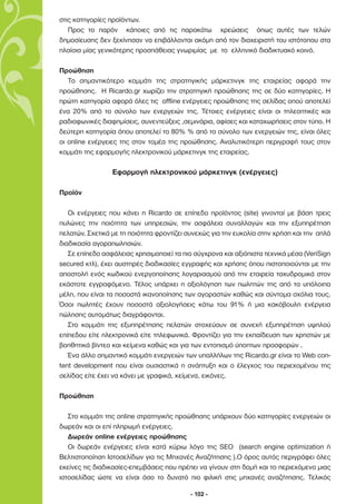 στις κατηγορίες προϊόντων.
   Προς το παρόν κάποιες από τις παρακάτω χρεώσεις όπως αυτές των τελών
δηµοσίευσης δεν ξεκίνησαν να επιβάλλονται ακόµη από τον διαχειριστή του ιστότοπου στα
πλαίσια µίας γενικότερης προσπάθειας γνωριµίας µε το ελληνικό διαδικτυακό κοινό.

Προώθηση
   Το σηµαντικότερο κοµµάτι της στρατηγικής µάρκετινγκ της εταιρείας αφορά την
προώθησης. Η Ricardo.gr χωρίζει την στρατηγική προώθησης της σε δύο κατηγορίες. Η
πρώτη κατηγορία αφορά όλες τις offline ενέργειες προώθησης της σελίδας οπού αποτελεί
ένα 20% από το σύνολο των ενεργειών της. Τέτοιες ενέργειες είναι οι τηλεοπτικές και
ραδιοφωνικές διαφηµίσεις, συνεντεύξεις ,σεµινάρια, αφίσες και καταχωρήσεις στον τύπο. Η
δεύτερη κατηγορία όπου αποτελεί το 80% % από το σύνολο των ενεργειών της, είναι όλες
οι online ενέργειες της στον τοµέα της προώθησης. Αναλυτικότερη περιγραφή τους στον
κοµµάτι της εφαρµογής ηλεκτρονικού µάρκετινγκ της εταιρείας.

                 Εφαρµογή ηλεκτρονικού µάρκετινγκ (ενέργειες)

Προϊόν

   Οι ενέργειες που κάνει η Ricardo σε επίπεδο προϊόντος (site) γινονταί µε βάση τρεις
πυλώνες την ποιότητα των υπηρεσιών, την ασφάλεια συναλλαγών και την εξυπηρέτηση
πελατών. Σχετικά µε τη ποιότητα φροντίζει συνεχώς για την ευκολία στην χρήση και την απλά
διαδικασία αγοραπωλησιών.
   Σε επίπεδο ασφάλειας χρησιµοποιεί τα πιο σύγχρονα και αξιόπιστα τεχνικά µέσα (VeriSign
secured κτλ), έχει αυστηρές διαδικασίες εγγραφής και χρήσης όπου πιστοποιούνται µε την
αποστολή ενός κωδικού ενεργοποίησης λογαριασµού από την εταιρεία ταχυδροµικά στον
εκάστοτε εγγραφόµενο. Τέλος υπάρχει η αξιολόγηση των πωλητών της από τα υπόλοιπα
µέλη, που είναι τα ποσοστά ικανοποίησης των αγοραστών καθώς και σύντοµα σχόλια τους.
Όσοι πωλητές έχουν ποσοστά αξιολογήσεις κάτω του 91% ή µια κακόβουλη ενέργεια
πώλησης αυτοµάτως διαγράφονται.
   Στο κοµµάτι της εξυπηρέτησης πελατών στοχεύουν σε συνεχή εξυπηρέτηση υψηλού
επίπεδου είτε ηλεκτρονικά είτε τηλεφωνικά. Φροντίζει για την εκπαίδευση των χρηστών µε
βοηθητικά βίντεο και κείµενα καθώς και για των εντοπισµό ύποπτων προσφορών .
   Ένα άλλο σηµαντικό κοµµάτι ενεργειών των υπαλλήλων της Ricardo.gr είναι το Web con-
tent development που είναι ουσιαστικά η ανάπτυξη και ο έλεγχος του περιεχοµένου της
σελίδας είτε έχει να κάνει µε γραφικά, κείµενα, εικόνες.

Προώθηση

   Στο κοµµάτι της online στρατηγικής προώθησης υπάρχουν δύο κατηγορίες ενεργειών οι
δωρεάν και οι επί πληρωµή ενέργειες.
   ∆ωρεάν online ενέργειες προώθησης
   Οι δωρεάν ενέργειες είναι κατά κύριω λόγο της SEO (search engine optimization ή
Βελτιστοποίηση Ιστοσελίδων για τις Μηχανές Αναζήτησης ).Ο όρος αυτός περιγράφει όλες
εκείνες τις διαδικασίες-επεµβάσεις που πρέπει να γίνουν στη δοµή και το περιεχόµενο µιας
ιστοσελίδας ώστε να είναι όσο το δυνατό πιο φιλική στις µηχανές αναζήτησης. Τελικός

                                           - 102 -
 