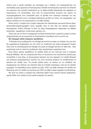 στόχος είναι η υψηλή κατάταξη του ιστοχώρου και η αύξηση της επισκεψιµότητας της
ιστοσελίδας µέσω οργανικών αποτελεσµάτων, δηλαδή αποτελεσµάτων χρηστών του Internet
που ψάχνουν στις µηχανές αναζήτησης µε τις λέξεις-κλειδιά (keywords) που αφορούν το
περιεχόµενο της ιστοσελίδας. Ένα από τα σηµαντικότερα στοιχεία που πρέπει να
συµπεριλαµβάνεται στην ιστοσελίδα ώστε να βοηθά στην καλύτερη κατάταξη της στις
µηχανές αναζήτησης είναι η συνάφεια (relevancy) µεταξύ του τίτλου, της περιγραφής, των
λέξεων κλειδιών και του περιεχοµένου της κάθε σελίδας.
   Εκτός αυτού η εταιρεία έχει ενεργή παρουσία στα περισσότερα κοινωνικά δίκτυα (face-
book,twitter,linkedin,google+) όπου προωθεί τόσο το site όσο και κάποιες αγγελίες
δηµοπρασιών .Επίσης διατηρεί το δικό της blog πληροφοριακού χαρακτήρα και βέβαια
αποστέλλει προωθητικά e-mail στους χρήστες της.
   Τέλος έχει και την δική της εφαρµογή για Smart phones όπου ο χρήστης µπορεί να κάνει
αγοραπωλησίες και να συµµετέχει σε δηµοπρασίες κατευθείαν από το κινητό του.
   Επί πληρωµή online ενέργειες προώθησης
    Η Ricardo είναι συνδροµητής του Google ad word έτσι µπόρει να επιλέγει που και πότε
θα εµφανίζονται διαφηµίσεις της είτε κατά την αναζήτηση (σε κίτρινο ξεχωριστό πλαίσιο
πάνω από τα αποτελέσµατα) στο Google είτε µέσα σε Google banners σε άλλα site . Όσο
µεγαλύτερο είναι το ποσό της συνδροµής τόσο περισσότερες εµφανίσεις έχει.
   Ένας άλλος τρόπος προώθησης τις σελίδας αλλά και των πωλητών είναι η υπηρεσία
Ricardo Affiliates. Mε την υπηρεσία αύτη δίνει την δυνατότητα σε οποιοδήποτε κάτοχο µιας
ιστοσελίδας ή ενός blog, να δηµιουργήσει banners που είτε αφορούν την σελίδα Ricardo
είτε κάποιους συγκεκριµένους πωλητές της. Στην συνέχεια µπορούν να τοποθετήσουν τα
banners στη σελίδα τους. Τα µηνιαία έσοδα έχουν να κάνουν µε την απόδοση του
λογαριασµού του κατόχου των banners τόσο σε επίπεδο επισκέψεων, όσο και σε επίπεδο
εγγραφών. Οι προµήθειες έχουν οριστεί ως εξής: 0,02? για κάθε επίσκεψη στη σελίδα στο
Ricardo.gr από την σελίδα του κατόχου και 7,00? για κάθε ενεργή εγγραφή στο Ricardo.gr
   Με αυτό τον τρόπο η εταιρεία έχει πολλαπλά οφέλη όπως χαµηλό κόστος διαφήµισης,
υψηλό traffic στην σελίδα της και υψηλή ανάµειξη του χρήστη.




                                                                                           ΕΝΟΤΗΤΑ: Επιχειρηµατικά µοντέλα




                                       - 103 -
 