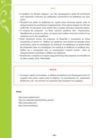 Do’s

  • Η προβολή των θετικών απόψεων των ήδη εγγεγραµµένων µελών θα αποτελούσε
    καλή στρατηγική ενίσχυσης του αισθήµατος εµπιστοσύνης και ασφάλειας των νέων
    µελών .
  • Προτροπή των µελών να προβαίνουν σε αγορές µέσω πιστωτικών καρτών ,ώστε να
    πραγµατοποιούνται ευκολότερα οι αγοραπωλησίες. Ένας τρόπος αγοράς που ήδη έχει
    υιοθετηθεί στο εξωτερικό, όπου σχεδόν όλες οι αγορές γίνονται µε πιστωτικές κάρτες.
  • Η εταιρεία θα µπορούσε να θέσει χαµηλού µεγέθους τέλη δηµοσίευσης.
    Προσθέτοντας µε αυτόν τον τρόπο µία ακόµα πηγή εσόδων εκτός από τα τέλη επί των
    πωλήσεων και τα τέλη προώθησης .
  • Καλή στρατηγική κίνηση, θα µπορούσε να θεωρηθεί η συνεργασία µε άλλες
    επιχειρήσεις µε σκοπό την διάθεση των προϊόντων τους εύκολα και γρήγορα στους
    καταναλωτές, µέσω της πλατφόρµας του ricardo.gr. Για παράδειγµα, σε αρχικό στάδιο
    θα µπορούσαν µέσω της πλατφόρµας του ricardo.gr να διαθέτουν το απόθεµά τους.
    Καθώς και η συνεργασία τους µε συγκεκριµένη εταιρεία courier , ώστε να
    πραγµατοποιείται ευκολότερα η διάθεση των προϊόντων.
  • Καταληκτικά, η εταιρεία αν το έκρινε πραγµατοποιήσιµο θα µπορούσε να επεκταθεί και
    σε άλλες αγορές ,όπως Real Estate.




                                        Don’ts

  • Η εταιρεία οφείλει να αποτρέψει το αίσθηµα ανασφάλειας που δηµιουργείται κατά την
    εγγραφή νέων µελών, κυρίως κατά την διάρκεια της συµπλήρωσης της προσωπικής
    διεύθυνσης, κάτι που αποτελεί τον κυριότερο λόγο ακύρωσης της εγγραφής.




Πηγές

  http://www.naspers.com/
  http://en.wikipedia.org/wiki/Online_auction
  http://www.ebay.com/
  http://www.emarket.gr/




                                          - 104 -
 
