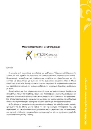 Μελέτη Περίπτωσης: BeStrong.org,gr




Σύνοψη

   Η εργασία αυτή εκπονήθηκε στα πλαίσια του µαθήµατος ‘’Ηλεκτρονικό Μάρκετινγκ’’.
Σκοπός της ήταν η µελέτη της παρουσίας των µη κερδοσκοπικών οργανισµών στο internet.




                                                                                          ΕΝΟΤΗΤΑ: Μη κερδοσκοπικοί οργανισµοί
Η κοινωφελής, µη κερδοσκοπική οργάνωση που προκάλεσε το ενδιαφέρον µας και µάς
οδήγησε να ασχοληθούµε µε αυτή και να την αναλύσουµε εις βάθος ήταν η «Μείνε
∆υνατός» ή αλλιώς «Be Strong» που σκοπό έχει την τεκµηριωµένη πληροφόρηση σε θέµατα
που αφορούν στον καρκίνο, την πρόληψη καθώς και την υποστήριξη όλων όσων εµπλέκονται
µε αυτόν.
   Βασικό µέληµά µας ήταν η διαπίστωση του τρόπου µε τον οποίο το internet βοηθάει στην
επίτευξη των στόχων της Be Strong, καθώς και ο προσδιορισµός εκείνων των ενεργειών και
πρακτικών που αποδείχτηκαν αποδοτικές και εξυπηρέτησαν τους σκοπούς της οργάνωσης.
Στο τέλος µπορείτε να βρείτε και ορισµένες προτάσεις της οµάδας µας που στο µέλλον ίσως
κάνουν την παρουσία της Be Strong πιο ‘’δυνατή’’ στον χώρο που δραστηριοποιείται.
   ∆ε θα θέλαµε να παραλείψουµε να ευχαριστήσουµε θερµά τον κύριο Παναγιώτη Μιχαήλ,
εµπνευστή της Be Strong για το χρόνο του και τις πολύτιµες πληροφορίες που µας
παραχώρησε, τόσο κατά τη διάρκεια της φιλοξενίας µας στις εγκαταστάσεις της οργάνωσης,
όσο και κατά τη διάρκεια της παρουσίασης του ανανεωµένου site της οργάνωσης που έλαβε
χώρα στο Νοσοκοµείο Αγ. Σάββας.




                                       - 107 -
 