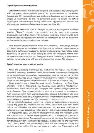 ¶·Ú·‰Â›ÁÌ·Ù· ÙˆÓ ÂÈÙ˘¯ËÌ¤ÓˆÓ

  BMW of Minnetonka: ∏ ÂÚ›ÙˆÛË ·˘Ù‹ Â›Ó·È ¤Ó· ÂÍ·ÈÚÂÙÈÎﬁ ·Ú¿‰ÂÈÁÌ· ÁÈ· ÙÔ
Ò˜ ÌÈ· ÌÈÎÚ‹ ·ÓÙÈÚÔÛˆÂ›· ÌÔÚÂ› Ó· ¯ÚËÛÈÌÔÔÈ‹ÛÂÈ to Facebook.
∂ÓÛˆÌ¿ÙˆÛÂ ﬁÏË ÙËÓ ·ÚÙ›‰· ÛÂ ÌÈ· ÛÂÏ›‰· ÛÙÔ Facebook, ÒÛÙÂ Ô ¯Ú‹ÛÙË˜ Ó·
ÌÔÚÂ› Ó· ÂÚÈËÁÂ›Ù·È ÛÂ ﬁÏ· Ù· ·˘ÙÔÎ›ÓËÙ· ¯ˆÚ›˜ Ó· ·Ê‹ÛÂÈ ÙË ÛÂÏ›‰·.
¢ËÌÈÔ‡ÚÁËÛÂ ÂÈÏ¤ÔÓ Î·È ÌÈ· “ÔÙÈÎ‹” ÛÂÏ›‰· Ì¤Ûˆ ÙË˜ ÔÔ›·˜ ﬁÛÔÈ ‰ÂÓ Â›Ó·È ‹‰Ë
Ì¤ÏË ÌÔÚÔ‡Ó Ó· ·ÏÏËÏÂÈ‰Ú¿ÛÔ˘Ó ÌÂ ·˘ÙÔ‡˜ Ô˘ Â›Ó·È ‹‰Ë.

  Volkswagen: H ÂÙ·ÈÚÂ›· ·˘Ù‹ ı¤ÏÔÓÙ·˜ Ó· ‰ËÌÔÛÈÂ‡ÛÂÈ ÎÚÈÙÈÎ¤˜ ÁÈ· ÙÔ Î·ÈÓÔ‡ÚÈÔ
ÌÔÓÙ¤ÏÔ “Tiguan”, ˙‹ÙËÛÂ ·ﬁ ÂÏ¿ÙÂ˜ Î·È ﬁ¯È ·Ô Â·ÁÁÂÏÌ·Ù›Â˜
‰ËÌÔÛÈÔÁÚ¿ÊÔ˘˜ Ó· ‰ËÌÔÛÈÂ‡ÛÔ˘Ó ÙÈ˜ ÂÌÂÈÚ›Â˜ ÙÔ˘˜ ¿Óˆ ÛÙÔ ·˘ÙÔÎ›ÓËÙÔ ·˘Ùﬁ,
ÚÔÛ·ıÒÓÙ·˜ Ó· ‚ÔËı‹ÛÂÈ ÙÔ˘˜ ÂÏ¿ÙÂ˜ Ó· Î·Ù·Ï¿‚Ô˘Ó ÙÔ Ò˜ ÙÔ ·˘ÙÔÎ›ÓËÙÔ
·˘Ùﬁ ·ÓÙ·ÔÎÚ›ÓÂÙ·È ÛÙÈ˜ Î·ıËÌÂÚÈÓ¤˜ ·Ó¿ÁÎÂ˜.

  ∂›Ó·È ÚÔÊ·Ó¤˜ ÏÔÈﬁÓ ﬁÙÈ social media ﬁˆ˜ Facebook, Twitter, blogs, Youtube
ÎÙÏ. ¤¯Ô˘Ó ·Ú¯›ÛÂÈ Ó· ·ÔÙÂÏÔ‡Ó ¤Ó· ‰˘Ó·ÌÈÎﬁ Î·È ·Ó·Ù˘ÛÛﬁÌÂÓÔ ÂÚÁ·ÏÂ›Ô
ÚÔÒıËÛË˜ ˆÏ‹ÛÂˆÓ ÛÙ· ¯¤ÚÈ· ÙË˜ ·˘ÙÔÎÈÓËÙÔ‚ÈÔÌË¯·Ó›·˜. Œ¯ÂÈ ÔÏÏ¤˜ ·ÎﬁÌË
ÚÔÔÙÈÎ¤˜ Î·È ÌÔÚÂ› Ó· Ê¤ÚÂÈ ·ÎﬁÌË ÈÔ ÎÔÓÙ¿ ÙÔÓ ˘Ô„‹ÊÈÔ ÂÏ¿ÙË ÛÙÔÓ
·ÓÙÈÚﬁÛˆÔ ÚˆÙ›ÛÙˆ˜ Î·È ÛÙË ‚ÈÔÌË¯·Ó›· ¤ÂÈÙ·, ‚ÔËıÒÓÙ·˜ ÛÙË ‰ËÌÈÔ˘ÚÁ›·
Û¯¤ÛÂˆÓ ÂÌÈÛÙÔÛ‡ÓË˜ Î·È ·‡ÍËÛË˜ ÙË˜ ÈÎ·ÓÔÔ›ËÛË˜ Î·È ÙˆÓ ‰‡Ô ÏÂ˘ÚÒÓ.

∞ÁÔÚ¿ ·˘ÙÔÎÈÓ‹ÙÔ˘ Î·È social media

   §ﬁÁˆ ÙË˜ Ú·Á‰·›·˜ ·Ó¿Ù˘ÍË˜ ÙÔ˘ ‰È·‰ÈÎÙ‡Ô˘ Î·È Î˘Ú›ˆ˜ ÙˆÓ ÛÂÏ›‰ˆÓ
ÎÔÈÓˆÓÈÎ‹˜ ‰ÈÎÙ‡ˆÛË˜, (facebook, twitter, LinkedIn ÎÙÏ) ÔÈ ·˘ÙÔÎÈÓËÙÔ‚ÈÔÌË¯·Ó›Â˜
Î·È ÔÈ ·ÓÙÈÚﬁÛˆÔÈ ·˘ÙÔÎÈÓ‹ÙˆÓ ¯ÚËÛÈÌÔÔÈÔ‡Ó ﬁÏÔ Î·È ÈÔ Û˘¯Ó¿ Ù· Ì¤Û·
ÎÔÈÓˆÓÈÎ‹˜ ‰ÈÎÙ‡ˆÛË˜, ÁÈ· Ó· ÂÓÈÛ¯‡ÛÔ˘Ó ÙËÓ ÂÈÎﬁÓ· ÙÔ˘˜, Ó· ¤ÚıÔ˘Ó ÈÔ ¿ÌÂÛ· ÛÂ
Â·Ê‹ ÌÂ ÙÔÓ ˘Ô„‹ÊÈÔ ÂÏ¿ÙË Î·È Ê˘ÛÈÎ¿ Ó· ·˘Í‹ÛÔ˘Ó ÙÈ˜ ˆÏ‹ÛÂÈ˜ ÙÔ˘˜.
   Ÿˆ˜ ·Ó·Ê¤ÚÂÈ Î·È Ô Steve Frederick ÁÂÓÈÎﬁ˜ ‰ÈÂ˘ı˘ÓÙ‹˜ ÙË˜ Steet Ponte
Chevrolet “ﬁÙ·Ó Ë ÏÂÈÔ„ËÊ›· ÙˆÓ ÂÏ·ÙÒÓ Â›Ó·È ¯Ú‹ÛÙÂ˜ ËÏÂÎÙÚÔÓÈÎÒÓ
˘ÔÏÔÁÈÛÙÒÓ, ·˘Ùﬁ ·ÔÙÂÏÂ› ÌÈ· ÏÂˆÊﬁÚÔ Ô˘ Â›Ì·ÛÙÂ ˘Ô¯ÚÂˆÌ¤ÓÔÈ Ó·
·ÎÔÏÔ˘ı‹ÛÔ˘ÌÂ. ∂›Ó·È ··Ú·›ÙËÙÔ Û‹ÌÂÚ· Ó· Â›Ì·ÛÙÂ ÛÂ Â·Ê‹ ÌÂ ÙÔ ÔÙÈ‰‹ÔÙÂ.
                                                                                   ΕΝΟΤΗΤΑ: Αλλαγές στην αγορά

∞˘Ù‹ Â›Ó·È Ë ÌÔÓ·‰ÈÎ‹ Ï‡ÛË ÁÈ· ÙÈ˜ ÂÈ¯ÂÈÚ‹ÛÂÈ˜ Û‹ÌÂÚ·. ∂È‰ÈÎﬁÙÂÚ· Ë Ó¤· ÁÂÓÈ¿
·ÏÏ¿ Î·È ÔÈ ÌÂÁ·Ï‡ÙÂÚÔÈ ÛÂ ËÏÈÎ›· ¯ÚËÛÈÌÔÔÈÔ‡Ó ÙÔ˘˜ ËÏÂÎÙÚÔÓÈÎÔ‡˜ ˘ÔÏÔÁÈÛÙ¤˜
Ó· ÁÈ· Ó· ‰Ô˘Ó ÙÈ Û˘Ì‚·›ÓÂÈ ÂÎÂ› ¤Íˆ, ÙÈ ˘¿Ú¯ÂÈ....”. (uticaod.com)
   √È ·˘ÙÔÎÈÓËÙÔ‚ÈÔÌË¯·Ó›Â˜ ÏÔÈﬁÓ Î·È Î˘Ú›ˆ˜ ÔÈ ·ÓÙÈÚﬁÛˆÔÈ ÛÙÚ¤ÊÔÓÙ·È
Î˘Ú›ˆ˜ ÛÙË ¯Ú‹ÛË ÙÔ˘ Facebook Î·È ÙÔ˘ Twitter, Î·ıÒ˜ Â›Ó·È ¤Ó·˜ ÔÏ‡ Î·Ïﬁ˜
ÙÚﬁÔ˜ Ó· ·˘Í‹ÛÔ˘Ó ÙËÓ ·ÔÙÂÏÂÛÌ·ÙÈÎﬁÙËÙ¿ ÙÔ˘˜ Î·È Î·Ù¿ Û˘Ó¤ÂÈ· ÙÈ˜
ˆÏ‹ÛÂÈ˜ ÙÔ˘˜, ÔÓÙ¿ÚÔÓÙ·˜ Î·È ¯Ù›˙ÔÓÙ·˜ ÛÙËÓ «·ﬁ ÛÙﬁÌ· ÛÂ ÛÙﬁÌ· ‰È·Ê‹ÌÈÛË».
   √È ‚ÈÔÌË¯·Ó›Â˜ ¤¯Ô˘Ó ÍÂÎÈÓ‹ÛÂÈ Ó· ‰ËÌÈÔ˘ÚÁÔ‡Ó ÛÂÏ›‰Â˜ ÛÙÔ Facebook ÁÈ· Ù·
Ó¤· ÌÔÓÙ¤Ï· ÙÔ˘˜, ÔÈ ÔÔ›Â˜ ÂÚÈÏ·Ì‚¿ÓÔ˘Ó ﬁÏÂ˜ ÙÈ˜ ÏËÚÔÊÔÚ›Â˜ ÁÈ· ·˘Ùﬁ,
‰È·‰Ú·ÛÙÈÎﬁ ÂÚÈÂ¯ﬁÌÂÓÔ, ‰È·ÁˆÓÈÛÌÔ‡˜ Î·È ÂÎÙˆÙÈÎ¿ ÎÔ˘ﬁÓÈ·. √È ·ÓÙÈÚﬁÛˆÔÈ
¿ÏÈ ‰ËÌÈÔ˘ÚÁÔ‡Ó ÛÂÏ›‰Â˜ ÛÙÈ˜ ÔÔ›Â˜ ·Ú¤¯Ô˘Ó ÏËÚÔÊÔÚ›Â˜ ÁÈ· ﬁÏ· Ù· ÌÔÓÙ¤Ï·
ÙÔ˘˜ , ÙÈÌ¤˜ Î·ıÒ˜ Î·È ÊˆÙÔÁÚ·Ê›Â˜ ·ﬁ ÙËÓ ·Ú¿‰ÔÛË-·Ú·Ï·‚‹ ÙÔ˘
·˘ÙÔÎÈÓ‹ÙÔ˘ ÛÙÔÓ ÂÏ¿ÙË ¤ÙÛÈ ÒÛÙÂ Ó· Ê·›ÓÂÙ·È Ë Û¯¤ÛË Ô˘ ‰ËÌÈÔ˘ÚÁÂ›Ù·È Ì·˙›

                                    - 11 -
 