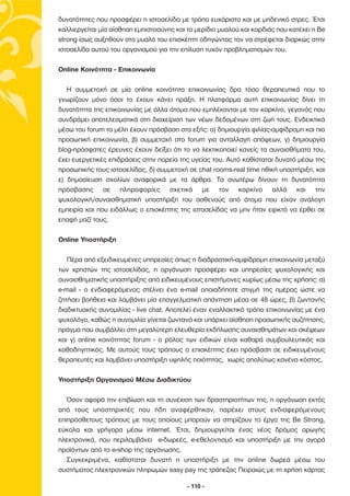 δυνατότητες που προσφέρει η ιστοσελίδα µε τρόπο ευχάριστο και µε µηδενικό στρες. Έτσι
καλλιεργείται µία αίσθηση εµπιστοσύνης και το µερίδιο µυαλού και καρδιάς που κατέχει η Be
strong ίσως αυξηθούν στο µυαλό του επισκέπτη οδηγώντας τον να στρέφεται διαρκώς στην
ιστοσελίδα αυτού του οργανισµού για την επίλυση τυχόν προβληµατισµών του.

Online Κοινότητα - Επικοινωνία

   Η συµµετοχή σε µία online κοινότητα επικοινωνίας δρα τόσο θεραπευτικά που το
γνωρίζουν µόνο όσοι το έχουν κάνει πράξη. Η πλατφόρµα αυτή επικοινωνίας δίνει τη
δυνατότητα της επικοινωνίας µε άλλα άτοµα που εµπλέκονται µε τον καρκίνο, γεγονός που
συνδράµει αποτελεσµατικά στη διαχείριση των νέων δεδοµένων στη ζωή τους. Ενδεικτικά
µέσω του forum τα µέλη έχουν πρόσβαση στα εξής: α) δηµιουργία φιλίας-αµφίδροµη και πιο
προσωπική επικοινωνία, β) συµµετοχή στο forum για ανταλλαγή απόψεων, γ) δηµιουργία
blog-πρόσφατες έρευνες έχουν δείξει ότι το να λεκτικοποιεί κανείς τα συναισθήµατα του,
έχει ευεργετικές επιδράσεις στην πορεία της υγείας του. Αυτό καθίσταται δυνατό µέσω της
προσωπικής τους ιστοσελίδας, δ) συµµετοχή σε chat rooms-real time ηθική υποστήριξη, και
ε) δηµοσίευση σχολίων αναφορικά µε τα άρθρα. Τα ανωτέρω δίνουν τη δυνατότητα
πρόσβασης σε πληροφορίες σχετικά µε τον καρκίνο αλλά και την
ψυχολογική/συναισθηµατική υποστήριξη του ασθενούς από άτοµα που είχαν ανάλογη
εµπειρία και που ειδάλλως ο επισκέπτης της ιστοσελίδας να µην ήταν εφικτό να έρθει σε
επαφή µαζί τους.

Online Υποστήριξη

   Πέρα από εξειδικευµένες υπηρεσίες όπως η διαδραστική-αµφίδροµη επικοινωνία µεταξύ
των χρηστών της ιστοσελίδας, η οργάνωση προσφέρει και υπηρεσίες ψυχολογικής και
συναισθηµατικής υποστήριξης από ειδικευµένους επιστήµονες κυρίως µέσω της χρήσης: α)
e-mail - ο ενδιαφερόµενος στέλνει ένα e-mail οποιαδήποτε στιγµή της ηµέρας ώστε να
ζητήσει βοήθεια και λαµβάνει µία επαγγελµατική απάντηση µέσα σε 48 ώρες, β) ζωντανής
διαδικτυακής συνοµιλίας - live chat. Αποτελεί έναν εναλλακτικό τρόπο επικοινωνίας µε ένα
ψυχολόγο, καθώς η συνοµιλία γίνεται ζωντανά και υπάρχει αίσθηση προσωπικής συζήτησης,
πράγµα που συµβάλλει στη µεγαλύτερη ελευθερία εκδήλωσης συναισθηµάτων και σκέψεων
και γ) online κοινότητας forum - o ρόλος των ειδικών είναι καθαρά συµβουλευτικός και
καθοδηγητικός. Με αυτούς τους τρόπους ο επισκέπτης έχει πρόσβαση σε ειδικευµένους
θεραπευτές και λαµβάνει υποστήριξη υψηλής ποιότητας, χωρίς απολύτως κανένα κόστος.

Υποστήριξη Οργανισµού Μέσω ∆ιαδικτύου

   Όσον αφορά την επιβίωση και τη συνέχιση των δραστηριοτήτων της, η οργάνωση εκτός
από τους υποστηρικτές που ήδη αναφέρθηκαν, παρέχει στους ενδιαφερόµενους
επιπρόσθετους τρόπους µε τους οποίους µπορούν να στηρίζουν το έργο της Be Strong,
εύκολα και γρήγορα µέσω internet. Έτσι, δηµιουργείται ένας νέος δρόµος αρωγής
ηλεκτρονικά, που περιλαµβάνει e-δωρεές, e-εθελοντισµό και υποστήριξη µε την αγορά
προϊόντων από το e-shop της οργάνωσης.
   Συγκεκριµένα, καθίσταται δυνατή η υποστήριξη µε την online δωρεά µέσω του
συστήµατος ηλεκτρονικών πληρωµών easy pay της τράπεζας Πειραιώς µε τη χρήση κάρτας

                                           - 110 -
 