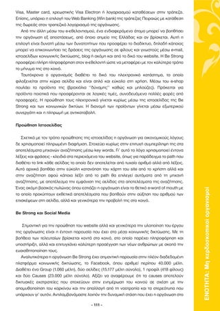 Visa, Master card, χρεωστικής Visa Electron ή λογαριασµού καταθέσεων στην τράπεζα.
Επίσης, υπάρχει η επιλογή του Web Banking (Win bank) της τράπεζας Πειραιώς µε κατάθεση
της δωρεάς στον τραπεζικό λογαριασµό της οργάνωσης.
   Από την άλλη µέσω του e-εθελοντισµού, ένα ενδιαφερόµενο άτοµο µπορεί να βοηθήσει
την οργάνωση εξ αποστάσεως, από όποιο σηµείο της Ελλάδας και αν βρίσκεται. Αυτή η
επιλογή είναι δυνατή µέσω των δυνατοτήτων που προσφέρει το διαδίκτυο, δηλαδή κάποιος
µπορεί να επικοινωνήσει τις δράσεις της οργάνωσης σε φίλους και γνωστούς µέσω e-mail,
ιστοσελίδων κοινωνικής δικτύωσης, blog ή ακόµη και από το δικό του website. Η Be Strong
προσφέρει πλήρη πληροφόρηση στον e-εθελοντή ώστε να µεταφέρει µε τον καλύτερο τρόπο
το µήνυµα της στο κοινό.
   Ταυτόχρονα ο οργανισµός διαθέτει το δικό του ηλεκτρονικό κατάστηµα, το οποίο
φιλοξενείται στην κύρια σελίδα και είναι απλό και εύκολο στη χρήση. Μέσω του e-shop
πουλάει τα προϊόντα της (βραχιόλια ‘’δύναµης’’ καθώς και µπλούζες). Πρόκειται για
προϊόντα ποιοτικά που προσφέρονται σε λογικές τιµές, συνοδευόµενα πολλές φορές από
προσφορές. Η προώθηση τους ηλεκτρονικά γίνεται κυρίως µέσω της ιστοσελίδας της Be
Strong και των κοινωνικών δικτύων. Η διανοµή των προϊόντων γίνεται µέσω εξωτερικού
συνεργάτη και η πληρωµή µε αντικαταβολή.

Προώθηση Ιστοσελίδας

   Σχετικά µε τον τρόπο προώθησης της ιστοσελίδας η οργάνωση για οικονοµικούς λόγους
δε χρησιµοποιεί πληρωµένη διαφήµιση. Στοχεύει κυρίως στην επιτυχή συµπερίληψη της στα
αποτελέσµατα µηχανών αναζήτησης µέσω key words. Γι’ αυτό το λόγο χρησιµοποιεί έντονα
λέξεις και φράσεις - κλειδιά στα περιεχόµενα του website, όπως για παράδειγµα το path που
διαθέτει το link κάθε σελίδας το οποίο δεν αποτελείται από τυχαίο αριθµό αλλά από λέξεις.
Αυτό αρχικά βοηθάει στην εύκολη κατανόηση του χάρτη του site από το χρήστη αλλά και
στην αναζήτηση αφού κάποια λέξη από το path θα επιλεγεί αυτόµατα από τη µηχανή
αναζήτησης, µε αποτέλεσµα την εµφάνιση της σελίδας στα αποτελέσµατα της αναζήτησης.
Ένας ακόµη βασικός πυλώνας όπου εστιάζει η οργάνωση είναι το θετικό e-word of mouth µε



                                                                                            ΕΝΟΤΗΤΑ: Μη κερδοσκοπικοί οργανισµοί
το οποίο προκύπτουν εκθετικά αποτελέσµατα που βοηθούν στην αύξηση του αριθµού των
επισκέψεων στη σελίδα, αλλά και γενικότερα την προβολή της στο κοινό.

Be Strong και Social Media

    Σηµαντική για την προώθηση του website αλλά και γενικότερα την υλοποίηση του έργου
της οργάνωσης είναι η έντονη παρουσία που έχει στα µέσα κοινωνικής δικτύωσης. Με τη
βοήθεια των τελευταίων βρίσκεται κοντά στο κοινό, στο οποίο παρέχει πληροφόρηση και
υποστήριξη, αλλά και επιτυγχάνει καλύτερη προσέγγιση των νέων ανθρώπων µε σκοπό την
ευαισθητοποίηση τους.
   Αναλυτικότερα η οργάνωση Be Strong έχει σηµαντική παρουσία στην πλέον διαδεδοµένη
πλατφόρµα κοινωνικής δικτύωσης, το Facebook, όπου αριθµεί περίπου 40.000 µέλη.
∆ιαθέτει ένα Group (1.060 µέλη), δύο σελίδες (15.177 µέλη σύνολο), 1 προφίλ (418 φίλους)
και δύο Causes (23.000 µέλη σύνολο). Αξίζει να αναφέρουµε ότι τα causes αποτελούν
δικτυακές εκστρατείες που στοχεύουν στην ενηµέρωση του κοινού σε σχέση µε την
αποµυθοποίηση του καρκίνου και την απαλλαγή από τη νοοτροπία και τα στερεότυπα που
υπάρχουν γι’ αυτόν. Αντιλαµβανόµαστε λοιπόν την δυναµική στάση που έχει η οργάνωση στο

                                        - 111 -
 