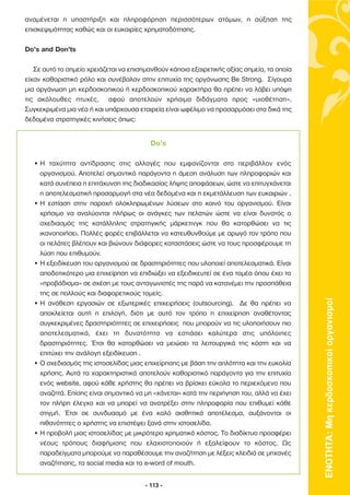αναµένεται η υποστήριξη και πληροφόρηση περισσότερων ατόµων, η αύξηση της
επισκεψιµότητας καθώς και οι ευκαιρίες χρηµατοδότησης.

Do’s and Don’ts

   Σε αυτό το σηµείο χρειάζεται να επισηµανθούν κάποια εξαιρετικής αξίας σηµεία, τα οποία
είχαν καθοριστικό ρόλο και συνέβαλαν στην επιτυχία της οργάνωσης Be Strong. Σίγουρα
µια οργάνωση µη κερδοσκοπικού ή κερδοσκοπικού χαρακτήρα θα πρέπει να λάβει υπόψη
τις ακόλουθες πτυχές, αφού αποτελούν χρήσιµα διδάγµατα προς «υιοθέτηση».
Συγκεκριµένα µια νέα ή και υπάρχουσα εταιρεία είναι ωφέλιµο να προσαρµόσει στα δικά της
δεδοµένα στρατηγικές κινήσεις όπως:


                                          Do’s

  • Η ταχύτητα αντίδρασης στις αλλαγές που εµφανίζονται στο περιβάλλον ενός
    οργανισµού. Αποτελεί σηµαντικό παράγοντα η άµεση ανάλυση των πληροφοριών και
    κατά συνέπεια η επιτάχυνση της διαδικασίας λήψης αποφάσεων, ώστε να επιτυγχάνεται
    η αποτελεσµατική προσαρµογή στα νέα δεδοµένα και η εκµετάλλευση των ευκαιριών .
  • Η εστίαση στην παροχή ολοκληρωµένων λύσεων στο κοινό του οργανισµού. Είναι
    χρήσιµο να αναλύονται πλήρως οι ανάγκες των πελατών ώστε να είναι δυνατός ο
    σχεδιασµός της κατάλληλης στρατηγικής µάρκετινγκ που θα κατορθώσει να τις
    ικανοποιήσει. Πολλές φορές επιβάλλεται να κατευθυνθούµε µε αρωγό τον τρόπο που
    οι πελάτες βλέπουν και βιώνουν διάφορες καταστάσεις ώστε να τους προσφέρουµε τη
    λύση που επιθυµούν.
  • Η εξειδίκευση του οργανισµού σε δραστηριότητες που υλοποιεί αποτελεσµατικά. Είναι
    αποδοτικότερο µια επιχείρηση να επιδιώξει να εξειδικευτεί σε ένα τοµέα όπου έχει το
    «προβάδισµα» σε σχέση µε τους ανταγωνιστές της παρά να κατανέµει την προσπάθεια
    της σε πολλούς και διαφορετικούς τοµείς.




                                                                                            ΕΝΟΤΗΤΑ: Μη κερδοσκοπικοί οργανισµοί
  • Η ανάθεση εργασιών σε εξωτερικές επιχειρήσεις (outsourcing). ∆ε θα πρέπει να
    αποκλείεται αυτή η επιλογή, διότι µε αυτό τον τρόπο η επιχείρηση αναθέτοντας
    συγκεκριµένες δραστηριότητες σε επιχειρήσεις που µπορούν να τις υλοποιήσουν πιο
    αποτελεσµατικά, έχει τη δυνατότητα να εστιάσει καλύτερα στις υπόλοιπες
    δραστηριότητες. Έτσι θα κατορθώσει να µειώσει τα λειτουργικά της κόστη και να
    επιτύχει την ανάλογη εξειδίκευση .
  • Ο σχεδιασµός της ιστοσελίδας µιας επιχείρησης µε βάση την απλότητα και την ευκολία
    χρήσης. Αυτά τα χαρακτηριστικά αποτελούν καθοριστικό παράγοντα για την επιτυχία
    ενός website, αφού κάθε χρήστης θα πρέπει να βρίσκει εύκολα το περιεχόµενο που
    αναζητά. Επίσης είναι σηµαντικό να µη «χάνεται» κατά την περιήγηση του, αλλά να έχει
    τον πλήρη έλεγχο και να µπορεί να ανατρέξει στην πληροφορία που επιθυµεί κάθε
    στιγµή. Έτσι σε συνδυασµό µε ένα καλό αισθητικά αποτέλεσµα, αυξάνονται οι
    πιθανότητες ο χρήστης να επιστέψει ξανά στην ιστοσελίδα.
  • Η προβολή µιας ιστοσελίδας µε µικρότερο χρηµατικό κόστος. Το διαδίκτυο προσφέρει
    νέους τρόπους διαφήµισης που ελαχιστοποιούν ή εξαλείφουν το κόστος. Ως
    παραδείγµατα µπορούµε να παραθέσουµε την αναζήτηση µε λέξεις κλειδιά σε µηχανές
    αναζήτησης, τα social media και το e-word of mouth.


                                        - 113 -
 