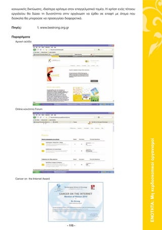 κοινωνικής δικτύωσης, ιδιαίτερα χρήσιµο στον επαγγελµατικό τοµέα. Η χρήση ενός τέτοιου
εργαλείου θα δώσει τη δυνατότητα στην οργάνωση να έρθει σε επαφή µε άτοµα που
δύσκολα θα µπορούσε να προσεγγίσει διαφορετικά.

Πηγές:             1. www.bestrong.org.gr

Παραρήµατα
  Αρχική σελίδα




  Online κοινότητα Forum




                                                                                         ΕΝΟΤΗΤΑ: Μη κερδοσκοπικοί οργανισµοί




  Cancer on the Internet Award




                                       - 115 -
 