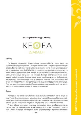 Μελέτη Περίπτωσης : ΚΕΘΕΑ




Σύνοψη

   Το Κέντρο Θεραπείας Εξαρτηµένων Ατόµων(ΚΕΘΕΑ) είναι ένας µη
κερδοσκοπικός οργανισµός που λειτουργεί από το 1983. Για αρκετά χρόνια διατηρεί
ιστοσελίδα στο διαδίκτυο, για να βρίσκεται ακόµα πιο κοντά στους χρήστες ουσιών




                                                                                   ΕΝΟΤΗΤΑ: Μη κερδοσκοπικοί οργανισµοί
και το περιβάλλον τους. Το 2010 µάλιστα, παρά τους περιορισµένους πόρους και τη
δυσκολία των χορηγιών σήµερα, προέβη σε µια σηµαντική ανανέωση του site του,
ώστε να γίνει ακόµα πιο προσιτό και επίκαιρο. ∆ιατηρεί επίσης διαδικτυακό ραδιο-
φωνικό σταθµό, ο οποίος λειτουργεί από άτοµα που βρίσκονται στη διαδικασία της
απεξάρτησης. Είναι κατανοητό πως η πρόσβαση στο site είναι ευκολότερη από
άτοµα του περιβάλλοντος του χρήστη µια και συχνά αυτός βρίσκεται στο δρόµο.
Παρ’ όλα αυτά έχει παρατηρηθεί αύξηση επισκεψιµότητας του site µετά την τροπο-
ποίησή του και βοηθά σε µια πρώτη επαφή µε το κέντρο.

Αγορά

   Η αγορά µε την οποία ασχοληθήκαµε είναι αυτή των υπηρεσιών για τα άτοµα µε
εξαρτήσεις. Οι υπηρεσίες αυτές µπορεί να είναι για παράδειγµα απεξάρτησης, πρό-
ληψης, υπηρεσίες ψυχολογικής υποστήριξης και συµβουλευτικής τόσο για το άτοµο
όσο και για την οικογένεια, υπηρεσίες ενηµέρωσης, κοινωνικής επανένταξης.
   Τέτοιου είδους οργανισµοί υπάρχουν παγκοσµίως, καθώς οι εξαρτήσεις και οι
εθισµοί είναι ένα κοινωνικό- ψυχολογικό φαινόµενο µε πολλές εκφάνσεις. Η εξάρ-
τηση µπορεί να αφορά οποιαδήποτε ουσία ή δραστηριότητα την οποία επιζητάµε
                                    - 117 -
 