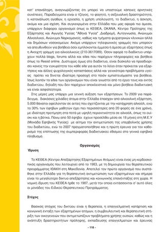 κατ’ επανάληψη, αναγνωρίζοντας ότι µπορεί να υποστούµε κάποιες αρνητικές
συνέπειες. Παραδείγµατα είναι ο τζόγος, το φαγητό, η σεξουαλική δραστηριότητα,
η κατανάλωση αγαθών, η εργασία, η χρήση υπολογιστή, το διαδίκτυο, η άσκηση,
ακόµα και µια σχέση. Και συγκεκριµένα στην Ελλάδα που µας αφορά πιο άµεσα,
υπάρχουν διάφοροι οργανισµοί όπως οι ΚΕΘΕΑ, ΟΚΑΝΑ, Κέντρο Πρόληψης της
Εξάρτησης και Αγωγής Υγείας "Αθηνά Υγεία" ,∆ιαδροµή, Αυτογνωσία, Ανώνυµοι
Αλκοολικοί, Ανώνυµοι Ναρκοµανείς, καθώς και τµήµατα ψυχιατρικών κλινικών αλλά
και δηµόσιων νοσοκοµείων. Ακόµα υπάρχουν τηλεφωνικές γραµµές που µπορούν
να απευθυνθούν για βοήθεια όσοι εµπλέκονται έµµεσα ή άµεσα µε εξαρτήσεις όπως
η Ανοιχτή γραµµή για αλκοολικούς (210-3617089). Όσον αφορά το διαδίκτυο υπάρ-
χουν πολλά blogs, forums αλλά και sites που παρέχουν πληροφορίες και βοήθεια
όπως το Resist online. ∆υστυχώς όµως στο διαδίκτυο, είναι δύσκολο να προσδιορί-
σει κανείς την εγκυρότητα του κάθε site για αυτόν το λόγο όταν πρόκειται για εξαρ-
τήσεις και άλλες ψυχολογικές καταστάσεις αλλά και γενικότερα προβλήµατα υγεί-
ας πρέπει να δίνεται ιδιαίτερη προσοχή στο ποιόν εµπιστευόµαστε για βοήθεια.
Ίσως λοιπόν τα sites των οργανισµών που είναι γνωστοί από το έργο τους και εκτός
διαδικτύου, δηλαδή που δεν παρέχουν αποκλειστικά και µόνο βοήθεια διαδικτυακή
να είναι ασφαλέστερα.
   Στις µέρες µας υπάρχει µια γενική αύξηση των εξαρτήσεων. Το 2009 για παρά-
δειγµα, διακόσιες χιλιάδες άτοµα στην Ελλάδα έπασχαν από αλκοολική εξάρτηση,
5.000 θάνατοι οφείλονταν σε αιτίες που σχετίζονται µε την κατάχρηση αλκοόλ, ενώ
το 30% των έφηβων µαθητών έχει πιει περισσότερες από 20 φορές σε ένα χρόνο,
µε ιδιαίτερη προτίµηση στα ποτά µε υψηλή περιεκτικότητα σε αλκοόλ, όπως το ουί-
σκι και η βότκα. Πάνω από 50 έφηβοι έχουν προσέλθει µέσα σε 18 µήνες στη Μ.Ε.Υ
(Μονάδα Εφηβικής Υγείας) µε αίτηµα την αντιµετώπιση της υπερβολικής χρήσης
του διαδικτύου, ενώ το 2007 πραγµατοποιήθηκε και η πρώτη έρευνα για τον καθο-
ρισµό της επίπτωσης της συµπεριφοράς διαδικτυακού εθισµού στο γενικό εφηβικό
πληθυσµό.

                                  Οργανισµός
Ίδρυση

   Το ΚΕΘΕΑ (Κέντρο Απεξάρτησης Εξαρτηµένων Ατόµων) είναι ένας µη κερδοσκο-
πικός οργανισµός που λειτουργεί από το 1983, µε τη δηµιουργία του θεραπευτικού
προγράµµατος ΙΘΑΚΗ στη Μακεδονία. Αποτελεί τον πρώτο οργανισµό που συστά-
θηκε στην Ελλάδα για τη θεραπευτική αντιµετώπιση των εξαρτηµένων και σήµερα
είναι το µεγαλύτερο δίκτυο απεξάρτησης και κοινωνικής επανένταξης στη χώρα. Η
νοµική ίδρυση του ΚΕΘΕΑ ήρθε το 1987, µετά την οποία εντάσσονται σ’ αυτό όλες
οι µονάδες του Ειδικού Θεραπευτικού Προγράµµατος.

Στόχος

   Βασικός στόχος του δικτύου είναι η θεραπεία, η επαγγελµατική κατάρτιση και
κοινωνική ένταξη των εξαρτηµένων ατόµων, η συµβουλευτική και θεραπευτική στή-
ριξη των οικογενειών που αντιµετωπίζουν προβλήµατα χρήσης ουσιών, καθώς και η
ανάπτυξη δραστηριοτήτων πρόληψης, εκπαίδευσης επαγγελµατιών και έρευνας

                                       - 118 -
 