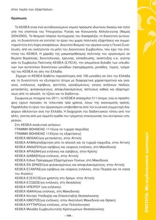 στον τοµέα των εξαρτήσεων.

Οργάνωση

   Το ΚΕΘΕΑ είναι ένα αυτοδιοικούµενο νοµικό πρόσωπο ιδιωτικού δικαίου και τελεί
υπό την εποπτεία του Υπουργείου Υγείας και Κοινωνικής Αλληλεγγύης (Νόµος
3204/2003). Το θεσµικό πλαίσιο λειτουργίας του διασφαλίζει τη διοικητική αυτονο-
µία, τη δυνατότητα να επιτελεί το έργο του χωρίς πολιτικές εξαρτήσεις και συµµε-
τοχικότητα στη λήψη αποφάσεων. Ανώτατο θεσµικό του όργανο είναι η Γενική Συνέ-
λευση, από κει εκλέγονται τα µέλη του ∆ιοικητικού Συµβουλίου, που έχει την επο-
πτεία του ΚΕΘΕΑ. Η χάραξη της µακροπρόθεσµης πολιτικής του οργανισµού σε
θέµατα θεραπείας, δεοντολογίας, έρευνας, εκπαίδευσης, ανάπτυξης κ.α. γίνεται
από το Συµβούλιο Πολιτικής ΚΕΘΕΑ (Σ.ΠΟ.Κ), την ολοµέλεια δηλαδή των υπευθύ-
νων των αυτοτελών διοικητικών µονάδων (προγράµµατα, µονάδες, τοµείς, τµήµα-
τα) του ΚΕΘΕΑ σε όλη την Ελλάδα.
    Σήµερα το ΚΕΘΕΑ διαθέτει περισσότερες από 100 µονάδες σε όλη την Ελλάδα
και τη δυνατότητα να εξυπηρετεί άτοµα µε διαφορετικά χαρακτηριστικά και ανά-
γκες, ενήλικους, εφήβους, φοιτητές, εργαζοµένους, γονείς ανήλικων παιδιών,
µετανάστες, φυλακισµένους, αποφυλακισµένους, άστεγους καθώς και εξαρτηµέ-
νους από το αλκοόλ, το τζόγο και το διαδίκτυο.
   Σύµφωνα µε στοιχεία του 2011, το ΚΕΘΕΑ απασχολεί 511 άτοµα, ενώ οι προσλή-
ψεις έχουν παγώσει τα τελευταία τρία χρόνια, λόγω της οικονοµικής κρίσης.
Παράλληλα το έργο του οργανισµού υποβοηθιέται από την ευγενική συµµετοχή δια-
φόρων εθελοντών ανά την Ελλάδα. Η διαχείριση του διαδικτυακού τόπου από την
άλλη, γίνεται από µια τριµελή οµάδα του τµήµατος επικοινωνίας του κεντρικών υπη-
ρεσιών.
   Στο ΚΕΘΕΑ αναλυτικά ανήκουν:
   ΓΡΑΜΜΗ ΒΟΗΘΕΙΑΣ 1114(για τα τυχερά παιχνίδια)
   ΓΡΑΜΜΗ ΒΟΗΘΕΙΑΣ 1145(για τις εξαρτήσεις)



                                                                                   ΕΝΟΤΗΤΑ: Μη κερδοσκοπικοί οργανισµοί
   ΚΕΘΕΑ MOSAIC(για µετανάστες, στην Αττική)
   ΚΕΘΕΑ ΑΛΦΑ(απεξάρτηση από το αλκοόλ και τα τυχερά παιχνίδια, στην Αττική)
   ΚΕΘΕΑ ΑΝΑ∆ΥΣΗ(για εφήβους και νεαρούς ενήλικες, στη Μακεδονία)
   ΚΕΘΕΑ ΑΡΙΑ∆ΝΗ(για ενήλικες και εφήβους, στην Κρήτη)
   ΚΕΘΕΑ ∆ΙΑΒΑΣΗ(για ενήλικες, στην Αττική)
   ΚΕΘΕΑ Ειδικό Πρόγραµµα Εξαρτηµένων Γονέων, στη Μακεδονία
   ΚΕΘΕΑ ΕΝ ∆ΡΑΣΕΙ(για φυλακισµένους και αποφυλακισµένους, στην Αττική)
   ΚΕΘΕΑ ΕΞΑΝΤΑΣ(για εφήβους και νεαρούς ενήλικες, στον Πειραιά και τα νησιά
   του Αιγαίου)
   ΚΕΘΕΑ ΕΞΕΛΙΞΙΣ(για χρήστες στο δρόµο, στην Αττική)
   ΚΕΘΕΑ ΕΞΟ∆ΟΣ(για ενήλικες, στη Θεσσαλία)
   ΚΕΘΕΑ ΗΠΕΙΡΟΥ (για ενήλικες)
   ΚΕΘΕΑ ΙΘΑΚΗ(για ενήλικες, στη Μακεδονία)
   ΚΕΘΕΑ Κέντρο Υποδοχής και Επανένταξης Θεσσαλονίκης
   ΚΕΘΕΑ ΚΙΒΩΤΟΣ(για ενήλικες, στην Ανατολική Μακεδονία και Θράκη)
   ΚΕΘΕΑ ΚΥΤΤΑΡΟ(για ενήλικες, στην Πελοπόννησο)
   ΚΕΘΕΑ Μονάδα Συµβουλευτικής Κρατουµένων Θεσσαλονίκης

                                    - 119 -
 