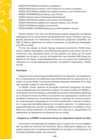 ΚΕΘΕΑ   ΜΥΤΙΛΗΝΗ(για ενήλικες και εφήβους)
  ΚΕΘΕΑ   ΝΟΣΤΟΣ(για ενήλικες, στον Πειραιά και τα νησιά του Αιγαίου)
  ΚΕΘΕΑ   ΟΞΥΓΟΝΟ(για εφήβους και νεαρούς ενήλικες, στην Πελοπόννησο)
  ΚΕΘΕΑ   ΠΑΡΕΜΒΑΣΗ(για ενήλικες, στην Αττική)
  ΚΕΘΕΑ   Πιλοτικό Ανοικτό Πρόγραµµα Θεσσαλονίκης
  ΚΕΘΕΑ   ΠΙΛΟΤΟΣ(για εφήβους και ενήλικες, στη Θεσσαλία)
  ΚΕΘΕΑ   ΠΛΕΥΣΗ(για εφήβους και νεαρούς ενήλικες, στην Αττική)
  ΚΕΘΕΑ   ΣΤΡΟΦΗ(για εφήβους, στην Αττική)
  ΚΕΘΕΑ   ΣΧΗΜΑ & ΧΡΩΜΑ(Παραγωγική µονάδα γραφικών τεχνών)

   Επίσης, αποτελεί έναν από τους βασικότερους φορείς εφαρµογής του εθνικού
σχεδιασµού για την αντιµετώπιση της εξάρτησης από ουσίες. Επιπλέον, είναι σύµ-
βουλος οργανισµός του Οικονοµικού και Κοινωνικού Συµβουλίου (ECOSOC) του
ΟΗΕ σε θέµατα ναρκωτικών και ειδικός συνεργάτης της ∆ιεύθυνσης Πληροφόρη-
σης (DPI) του ΟΗΕ.
   Το έτος που πέρασε το κέντρο παρείχε υπηρεσίες συνολικά σε 15.000 άτοµα.
Αυτός ο αριθµός περιλαµβάνει τόσο εξαρτηµένους χρήστες από ουσίες, όσο και τις
οικογένειές τους. Αναφορικά επίσης, µε τους χρήστες στο δρόµο και την άµεση
πρόσβαση του κέντρου σ’ αυτούς, τα στοιχεία λένε πως πλησίασε 2000 άτοµα που
βρίσκονται στο δρόµο, συµπεριλαµβανοµένων και των ατόµων που επισκέπτονται
καθηµερινά το «κέντρο καθηµερινής υγιεινής» που διαθέτει ο οργανισµός, ΚΕΘΕΑ
off-club.

Στρατηγική

  Ερχόµενοι στην ενεργή σηµερινή δραστηριότητα του ιδρύµατος, αντιλαµβανόµα-
στε τη σηµαντικότητα της υιοθέτησης µιας στρατηγικής από τον οργανισµό που να
µπορεί να αντιµετωπίσει τη δυσµενή οικονοµική-κοινωνική κατάσταση στην οποία
έχει περιέλθει η χώρα τα τελευταία χρόνια.
  Το ΚΕΘΕΑ, λοιπόν, φαίνεται να ακολουθεί στρατηγική διατήρησης της θέσης
του(η αναδιοργάνωση των υπηρεσιών, η αύξηση των πυλών εισόδου στο ΚΕΘΕΑ, η
ανταπόκριση στις νέες ανάγκες, η υποστήριξη κοινωνικής επανένταξης),παράλληλα
µε τη διεύρυνση αυτής της θέσης (η διεύρυνση των προγραµµάτων φυλακών και
προώθηση εναλλακτικών της φυλάκισης µέτρων, η πρόληψη και κοινοτική ανάπτυ-
ξη, εντατικοποίηση συνεργασίας µε την τοπική αυτοδιοίκηση, η δια βίου εκπαίδευ-
ση, η συµµετοχή στο διεθνή διάλογο για την κρίση), µέσα από την αύξηση αυτο-
χρηµατοδότησης και η µείωση των εξόδων, τη διαφάνεια και τη λογοδοσία, τη συµ-
βολή στην εθνική στρατηγική, την αντίσταση στην κρίση και ην ισχυροποίηση της
προάσπισης του δικαιώµατος στη θεραπεία και την ένταξη.

• Σύµφωνα µε το ΚΕΘΕΑ το κοινωνικό κόστος των εξαρτήσεων ορίζεται ως εξής:

  Οι συνέπειες της εξάρτησης δεν αφορούν µόνο το χρήστη και το στενό περιβάλ-
λον του αλλά την κοινωνία στο σύνολότης. Όσο οι εξαρτηµένοι παραµένουν στη
χρήση, απέχουν από την παραγωγική διαδικασία και συνεχίζουν να απασχολούν τα
συστήµατα δηµόσιας υγείας, αστυνόµευσης,

                                      - 120 -
 