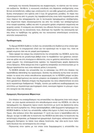 απονοµής της ποινικής δικαιοσύνης και σωφρονισµού, το κόστος για την κοινω-
νία αυξάνεται. Αντίθετα, η κοινωνική επένδυση στη θεραπεία απεξάρτησης είναι
θετικά ανταποδοτική, καθώς έχει υπολογιστεί ότι για κάθε χρηµατική µονάδα επέν-
δυσης επιστρέφουν στο κράτος από 3 έως 23 χρηµατικές µονάδες. Οι πόροι που
εξοικονοµούνται από τη µείωση της παραβατικότητας είναι πολύ περισσότεροι από
τους πόρους που απορροφώνται για τη λειτουργία προγραµµάτων απεξάρτησης,
ενώ σηµαντικοί πόροι εξοικονοµούνται και από την ένταξη των απεξαρτηµένων
στην αγορά εργασίας, καθώς και από τη µειωµένη χρήση υπηρεσιών σωµατικής και
ψυχικής υγείας. Η ενίσχυση και επέκταση του εθνικού δικτύου υπηρεσιών για τους
εξαρτηµένους και τις οικογένειές τους, ιδιαίτερα την περίοδο της οικονοµικής κρί-
σης όπου το πρόβληµα της χρήσης και του κοινωνικού αποκλεισµού εντείνεται,
αποτελεί αναγκαιότητα

Προβληµατισµός

   Το ίδρυµα ΚΕΘΕΑ διαθέτει τη δική του ιστοσελίδα στο διαδίκτυο στην οποία προ-
σφέρεται όλο το ενηµερωτικό υλικό για τον οργανισµό και το έργο του, τόσο σε
µορφή κειµένου όσο και σε µορφή φωτογραφιών.
   Όσον αφορά τον κόσµο που επισκέπτεται την ιστοσελίδα του ΚΕΘΕΑ, αυτοί που
το επισκέπτονται σε µεγαλύτερο βαθµό είναι το περιβάλλον των χρηστών, οικογέ-
νεια και φίλοι και στη συνέχεια οι εθελοντές, ενώ οι χρήστες αποτελούν ένα πολύ
µικρό κοµµάτι της επισκεψιµότητας εφόσον τις περισσότερες φορές βρίσκονται
στους δρόµους. Αλλά ακόµα και όταν ο χρήστης αποφασίζει να επικοινωνήσει µε το
ίδρυµα προσποιείται πως είναι κάποιος φίλος ή συγγενής.
   Το ΚΕΘΕΑ άλλαξε την ιστοσελίδα του το καλοκαίρι του 2010 στο πλαίσιο της
προσπάθειας rebranding του οργανισµού. Σκοπός της αλλαγής αυτής ήταν να κατα-
νοήσει το κοινό στο οποίο απευθύνεται οργανισµός ότι το ΚΕΘΕΑ µπορεί να βοη-
θήσει τους εξαρτηµένους και εκείνοι µπορούν να στραφούν στο ΚΕΘΕΑ για οτιδή-
ποτε χρειαστούν. Βασικός στόχος της δηµιουργίας του νέου siteαποτέλεσε να γίνει



                                                                                    ΕΝΟΤΗΤΑ: Μη κερδοσκοπικοί οργανισµοί
αυτό περισσότερο διαδραστικό. Υπήρξε, λοιπόν µια αισθητική αναδιαµόρφωση του
ιστοτόπου µε περισσότερο φωτογραφικό υλικό, καινούριο logoκαι το µήνυµα «είµα-
στε ανοιχτοί και σας ακούµε».

Εφαρµογές Ηλεκτρονικού Μάρκετινγκ

   Στο πλαίσιο του ανασχεδιασµού της ιστοσελίδας του ιδρύµατος ήταν πολύ σηµα-
ντικό να γίνει άµεσα κατανοητό στο απευθυνόµενο κοινό του ΚΕΘΕΑ, ότι όλα τα
προγράµµατα του ιδρύµατος έχουν κοινή ταυτότητα µε αυτό και βρίσκονται κάτω
από την κοινή οµπρέλα του. Όπως προαναφέρθηκε, κάθε ξεχωριστό πρόγραµµα του
ΚΕΘΕΑ διαθέτει τη δική του ιστοσελίδα, καθώς όλα έχουν τη δική τους αυτονοµία.
Όµως, όλα ανήκουν στον ίδιο οργανισµό. Γι’ αυτό και έγινε η προσπάθεια από το
ίδρυµα να έχει το κάθε site το λογότυπο του ΚΕΘΕΑ και από κάτω το λογότυπο της
αντίστοιχης υπηρεσίας, µε διαφορετικό χρωµατισµό. ∆υστυχώς, κάποια από τα προ-
γράµµατα διατηρούν τα παλιά τους siteκαι λογότυπα, παρ’ όλα αυτά έγινε πολύ
καλή δουλειά που ανταποκρίνεται στο στόχο.
   Περνώντας στον τρόπο µε τον οποίο είναι διαµορφωµένη η ιστοσελίδα του

                                    - 121 -
 