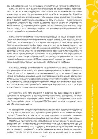 του ενδιαφέροντος, µια πιο «ανάλαφρη» ενασχόληση µε το θέµα της εξάρτησης.
   Επιπλέον, δίνεται και η δυνατότητα συµµετοχής σε δηµοσκοπήσεις, προσφέρο-
ντας σε όλα τα κοινά- στόχους που επισκέπτονται την ιστοσελίδα να εκφράσουν
την άποψή τους για το ζήτηµα που απασχολεί την κάθε χρονική περίοδο. Ένα άλλο
χαρακτηριστικό που µπορεί να φανεί πολύ χρήσιµο στους επισκέπτες της σελίδας
είναι η σύνθετη αναζήτηση που προσφέρεται στην ιστοσελίδα. Η αναζήτηση αυτή
(αναζήτηση υπηρεσιών) σου δίνει τη δυνατότητα να βρεις µια από τις υπηρεσίες του
ΚΕΘΕΑ που να εξυπηρετεί τις ανάγκες σου, ενώ σου δίνεται η δυνατότητα να ελέγ-
ξεις αν υπάρχει και η αντίστοιχη υπηρεσία στη γεωγραφική περιοχή που επιθυµείς
και για την οµάδα- στόχο που επιθυµείς.

   Επιπλέον στην ιστοσελίδα του οργανισµού µπορούµε να δούµε διάφορες διαφη-
µίσεις των εκδηλώσεων που συµβαίνουν το τρέχον διάστηµα, και παράλληλα είναι
διαθέσιµος και ο απολογισµός του έργου του οργανισµού από το προηγούµενο
έτος, στον οποίο µπορεί να δει κανείς τους στόχους και τις δραστηριότητες του
ιδρύµατος στα προηγούµενα έτη. Οι εκδηλώσεις αποτελούν σηµαντικό µέσο για τον
οργανισµό ώστε να µπορέσει να αποκτήσει κάποια έσοδα για τη λειτουργία του, να
δώσει στους εξαρτηµένους τη δυνατότητα να συµµετέχουν σε κάτι δηµιουργικό µε
τη µορφή µουσικού συγκροτήµατος που θα συµµετάσχει στη συναυλία, και τέλος να
προσφέρει δηµοσιότητα του ΚΕΘΕΑ στο ευρύ κοινό το οποίο µε τη σειρά του µπο-
ρεί να ευαισθητοποιηθεί και να ενδιαφερθεί εθελοντικά για το ίδρυµα.

   Ενώ ακόµα, υπάρχει η δυνατότητα για τους επισκέπτες να κάνουν online αιτήσεις
είτε για να γίνουν εθελοντές, είτε για να πάρουν βεβαιώσεις ότι έχουν παρακολου-
θήσει κάποιο από τα προγράµµατα του οργανισµού, ή για να συµµετάσχουν σε
κάποιο εκπαιδευτικό σεµινάριο. Αυτό εξυπηρετεί αρκετά στη µείωση φόρτου των
τηλεφωνικών γραµµών, γραφειοκρατίας και χρονικών καθυστερήσεων και παράλλη-
λα ευκολία εκδήλωσης ενδιαφέροντος από την πλευρά των επισκεπτών τόσο λόγω
του ευρέως χρησιµοποιούµενου διαδικτύου στην καθηµερινότητά µας όσο και λόγω



                                                                                   ΕΝΟΤΗΤΑ: Μη κερδοσκοπικοί οργανισµοί
της απρόσωπης επαφής που αυτό προσφέρει.

  Συνεχίζοντας, είναι πολύ σηµαντική η ενέργεια που έχει εφαρµόσει ο οργανι-
σµός εδώ και τρία χρόνια, η δηµιουργία ενός διαδικτυακού ραδιοφώνου το οποίο
µπορεί να βρει κανείς στην αρχική σελίδα του ΚΕΘΕΑ. Ο ραδιοφωνικός αυτός σταθ-
µός δηµιουργήθηκε από το πρόγραµµα ΚΕΘΕΑ- στροφή και είναι πραγµατικά ενερ-
γός εδώ και ενάµιση χρόνο.

   Οι ραδιοφωνικές εκποµπές πραγµατοποιούνται από τους εξαρτηµένους χρήστες
του οργανισµού, δίνοντάς τους τη δυνατότητα να γίνονται και να αισθάνονται δηµι-
ουργικοί. Προκειµένου να κάνουν τις εκποµπές πραγµατοποιείται πρώτα µια εκπαί-
δευση και κάποια επιµορφωτικά σεµινάρια, ώστε να κάνουν σωστά το έργο τους.
   Παράλληλα, πραγµατοποιείται εβδοµαδιαία µια συνεργασία µε το ραδιοφωνικό
σταθµό της ΕΡΤ, η οποία παραχωρεί στο σταθµό του ΚΕΘΕΑ ραδιοφωνική ώρα για
να κάνουν την εκποµπή τους οι χρήστες. Η συγκεκριµένη ραδιοφωνική εκποµπή
γίνεται µια φορά την εβδοµάδα και κάθε φορά υπάρχει ένας καλεσµένος που είναι
ευρέως γνωστός στο κοινό, και µε τον οποίο γίνεται µια συζήτηση για τις ουσίες,

                                    - 123 -
 