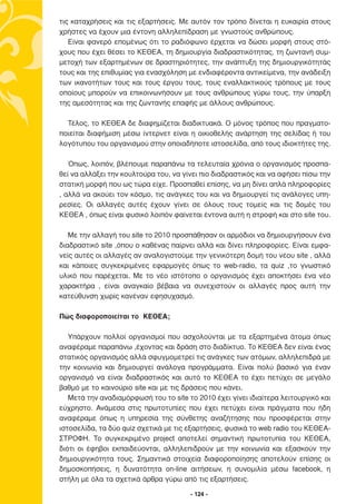 τις καταχρήσεις και τις εξαρτήσεις. Με αυτόν τον τρόπο δίνεται η ευκαιρία στους
χρήστες να έχουν µια έντονη αλληλεπίδραση µε γνωστούς ανθρώπους.
   Είναι φανερό εποµένως ότι το ραδιόφωνο έρχεται να δώσει µορφή στους στό-
χους που έχει θέσει το ΚΕΘΕΑ, τη δηµιουργία διαδραστικότητας, τη ζωντανή συµ-
µετοχή των εξαρτηµένων σε δραστηριότητες, την ανάπτυξη της δηµιουργικότητάς
τους και της επιθυµίας για ενασχόληση µε ενδιαφέροντα αντικείµενα, την ανάδειξη
των ικανοτήτων τους και τους έργου τους, τους εναλλακτικούς τρόπους µε τους
οποίους µπορούν να επικοινωνήσουν µε τους ανθρώπους γύρω τους, την ύπαρξη
της αµεσότητας και της ζωντανής επαφής µε άλλους ανθρώπους.

  Τέλος, το ΚΕΘΕΑ δε διαφηµίζεται διαδικτυακά. Ο µόνος τρόπος που πραγµατο-
ποιείται διαφήµιση µέσω ίντερνετ είναι η οικιοθελής ανάρτηση της σελίδας ή του
λογότυπου του οργανισµού στην οποιαδήποτε ιστοσελίδα, από τους ιδιοκτήτες της.

   Όπως, λοιπόν, βλέπουµε παραπάνω τα τελευταία χρόνια ο οργανισµός προσπα-
θεί να αλλάξει την κουλτούρα του, να γίνει πιο διαδραστικός και να αφήσει πίσω την
στατική µορφή που ως τώρα είχε. Προσπαθεί επίσης, να µη δίνει απλά πληροφορίες
, αλλά να ακούει τον κόσµο, τις ανάγκες του και να δηµιουργεί τις ανάλογες υπη-
ρεσίες. Οι αλλαγές αυτές έχουν γίνει σε όλους τους τοµείς και τις δοµές του
ΚΕΘΕΑ , όπως είναι φυσικό λοιπόν φαίνεται έντονα αυτή η στροφή και στο site του.

   Με την αλλαγή του site το 2010 προσπάθησαν οι αρµόδιοι να δηµιουργήσουν ένα
διαδραστικό site ,όπου ο καθένας παίρνει αλλά και δίνει πληροφορίες. Είναι εµφα-
νείς αυτές οι αλλαγές αν αναλογιστούµε την γενικότερη δοµή του νέου site , αλλά
και κάποιες συγκεκριµένες εφαρµογές όπως το web-radio, τα quiz ,το γνωστικό
υλικό που παρέχεται. Με το νέο ιστότοπο ο οργανισµός έχει αποκτήσει ένα νέο
χαρακτήρα , είναι αναγκαίο βέβαια να συνεχιστούν οι αλλαγές προς αυτή την
κατεύθυνση χωρίς κανέναν εφησυχασµό.

Πώς διαφοροποιείται το ΚΕΘΕΑ;

   Υπάρχουν πολλοί οργανισµοί που ασχολούνται µε τα εξαρτηµένα άτοµα όπως
αναφέραµε παραπάνω ,έχοντας και δράση στο διαδίκτυο. Το ΚΕΘΕΑ δεν είναι ένας
στατικός οργανισµός αλλά σφυγµοµετρεί τις ανάγκες των ατόµων, αλληλεπιδρά µε
την κοινωνία και δηµιουργεί ανάλογα προγράµµατα. Είναι πολύ βασικό για έναν
οργανισµό να είναι διαδραστικός και αυτό το ΚΕΘΕΑ το έχει πετύχει σε µεγάλο
βαθµό µε το καινούριο site και µε τις δράσεις που κάνει.
   Μετά την αναδιαµόρφωσή του το site το 2010 έχει γίνει ιδιαίτερα λειτουργικό και
εύχρηστο. Ανάµεσα στις πρωτοτυπίες που έχει πετύχει είναι πράγµατα που ήδη
αναφέραµε όπως η υπηρεσία της σύνθετης αναζήτησης που προσφέρεται στην
ιστοσελίδα, τα δύο quiz σχετικά µε τις εξαρτήσεις, φυσικά το web radio του ΚΕΘΕΑ-
ΣΤΡΟΦΗ. Το συγκεκριµένο project αποτελεί σηµαντική πρωτοτυπία του ΚΕΘΕΑ,
διότι οι έφηβοι εκπαιδεύονται, αλληλεπιδρούν µε την κοινωνία και εξασκούν την
δηµιουργικότητα τους. Σηµαντικά στοιχεία διαφοροποίησης αποτελούν επίσης οι
δηµοσκοπήσεις, η δυνατότητα on-line αιτήσεων, η συνοµιλία µέσω facebook, η
στήλη µε όλα τα σχετικά άρθρα γύρω από τις εξαρτήσεις.

                                       - 124 -
 