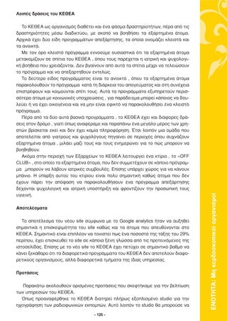 Λοιπές δράσεις του ΚΕΘΕΑ

  Το ΚΕΘΕΑ ως οργανισµός διαθέτει και ένα φάσµα δραστηριοτήτων, πέρα από τις
δραστηριότητες µέσω διαδικτύου, µε σκοπό να βοηθήσει τα εξαρτηµένα άτοµα.
Αρχικά έχει δύο είδη προγραµµάτων απεξάρτησης, τα οποία ονοµάζει κλειστά και
τα ανοικτά.
  Με τον όρο κλειστό πρόγραµµα εννοούµε ουσιαστικά ότι τα εξαρτηµένα άτοµα
µετακοµίζουν σε σπίτια του ΚΕΘΕΑ , όπου τους παρέχεται η ιατρική και ψυχολογι-
κή βοήθεια που χρειάζονται. ∆εν βγαίνουν από αυτά τα σπίτια µέχρι να τελειώσουν
το πρόγραµµα και να απεξαρτηθούν εντελώς.
  Το δεύτερο είδος προγράµµατος είναι το ανοικτό , όπου τα εξαρτηµένα άτοµα
παρακολουθούν το πρόγραµµα κατά τη διάρκεια του απογεύµατος και στη συνέχεια
επιστρέφουν και κοιµούνται σπίτι τους. Αυτά τα προγράµµατα εξυπηρετούν περισ-
σότερο άτοµα µε κοινωνικές υποχρεώσεις , για παράδειγµα µπορεί κάποιος να δου-
λεύει ή να έχει οικογένεια και να µην είναι εφικτό να παρακολουθήσει ένα κλειστό
πρόγραµµα.
  Πέρα από τα δύο αυτά βασικά προγράµµατα , το ΚΕΘΕΑ έχει και διάφορες δρά-
σεις στον δρόµο , γιατί όπως αναφέραµε και παραπάνω ένα µεγάλο µέρος των χρη-
στών βρίσκεται εκεί και δεν έχει καµία πληροφόρηση. Έτσι λοιπόν µια οµάδα που
αποτελείται από γιατρούς και ψυχολόγους πηγαίνει σε περιοχές όπου συχνάζουν
εξαρτηµένα άτοµα , µιλάει µαζί τους και τους ενηµερώνει για το πώς µπορούν να
βοηθηθούν.
  Ακόµα στην περιοχή των Εξαρχείων το ΚΕΘΕΑ λειτουργεί ένα κτίριο , το «ΟFF
CLUB» , στο οποίο τα εξαρτηµένα άτοµα, που δεν συµµετέχουν σε κάποιο πρόγραµ-
µα ,µπορούν να λάβουν ιατρικές συµβουλές. Επίσης υπάρχει χώρος για να κάνουν
µπάνιο. Η ύπαρξη αυτού του κτιρίου είναι πολύ σηµαντική καθώς άτοµα που δεν
έχουν πάρει την απόφαση να παρακολουθήσουν ένα πρόγραµµα απεξάρτησης
δέχονται ψυχολογική και ιατρική υποστήριξη και φροντίζουν την προσωπική τους
υγιεινή.



                                                                                   ΕΝΟΤΗΤΑ: Μη κερδοσκοπικοί οργανισµοί
Αποτελέσµατα

   Το αποτέλεσµα του νέου site σύµφωνα µε το Google analytics ήταν να αυξηθεί
σηµαντικά η επισκεψιµότητα του site καθώς και τα άτοµα που απευθύνονται στο
KΕΘΕΑ. Σηµαντικό είναι επιπλέον να τονιστεί πως ένα ποσοστό της τάξης του 29%
περίπου, έχει επισκευθεί το site σε κάποια ξένη γλώσσα από τις προτεινόµενες της
ιστοσελίδας. Επίσης µε το νέο site το ΚΕΘΕΑ έχει πετύχει σε σηµαντικό βαθµό να
κάνει ξεκάθαρο ότι τα διαφορετικά προγράµµατα του ΚΕΘΕΑ δεν αποτελούν διαφο-
ρετικούς οργανισµούς, αλλά διαφορετικά τµήµατα της ίδιας υπηρεσίας.

Προτάσεις

   Παρακάτω ακολουθούν ορισµένες προτάσεις που σκεφτήκαµε για την βελτίωση
των υπηρεσιών του ΚΕΘΕΑ.
  Όπως προαναφέρθηκε το ΚΕΘΕΑ διατηρεί πλήρως εξοπλισµένο studio για την
ηχογράφηση των ραδιοφωνικών εκποµπών. Αυτό λοιπόν το studio θα µπορούσε να

                                    - 125 -
 
