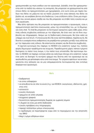 χρησιµοποιηθεί ως πηγή εσόδων για τον οργανισµό. ∆ηλαδή, όταν δεν χρησιµοποι-
είται από τα παιδιά που κάνουν τις εκποµπές, θα µπορούσε να χρησιµοποιείται από
όποιον θέλει να πραγµατοποιήσει µια ηχογράφηση, είτε αυτό είναι µια παρέα παι-
διών που θέλει να µαζευτεί και να παί3ει µουσική είτε είναι κάποιος που θέλει να
βγάλει cd, να ανεβάσει βίντεο στο διαδίκτυο, ή και οτιδήποτε άλλο. Είναι µια επιχεί-
ρηση που γενικά φέρνει έσοδα και που θα µπορούσε να στηθεί πολύ εύκολα και µε
λίγη οργάνωση.
   Μια άλλη πρόταση που θα µπορούσε να πραγµατοποιήσει ο οργανισµός, είναι η
πραγµατοποίηση real time επικοινωνίας, µέσω της ιστοσελίδας του, µε τη δηµιουρ-
γία ενός chat. Το chat θα µπορούσε να λειτουργεί ορισµένες ώρες κάθε µέρα, όπου
ένας ειδικός σύµβουλος ανάλογα µε την εξάρτηση, θα ήταν εκεί για να δίνει συµ-
βουλές και πληροφορίες. Ακόµα για τη διαδικτυακή επικοινωνία, θα ήταν καλό να
υπάρχει και ένα forum. Η επικοινωνία δεν θα είναι real time βέβαια, παρόλα αυτά, θα
δίνεται η ευκαιρία στους ανθρώπους να µοιράζονται εµπειρίες µεταξύ τους αλλά και
µε την παρουσία ενός ειδικού, θα απαντώνται απορίες και θα δίνονται συµβουλές.
   Η σχετική αυτονοµία που παρέχει το ΚΕΘΕΑ στο εκάστοτε τµήµα του, πολλές
φορές δηµιουργεί προβλήµατα και σύγχυση. Παραδείγµατος χάριν, κάποια τµήµατα
διατηρούν το παλιό τους όνοµα, η την παλιά τους ιστοσελίδα. Θα προτείναµε λοι-
πόν το ΚΕΘΕΑ να παρέχει κίνητρα αλλά και καλύτερο έλεγχο στο εκάστοτε τµήµα
έτσι ώστε να διατηρεί τη κεντρική γραµµή που δίνεται από τον οργανισµό και να
ακολουθείται µια φιλοσοφία κάτω από ένα όνοµα. Τα τµήµατα οφείλουν να ανταπο-
κρίνονται στις αλλαγές και να µην αποµακρύνονται λειτουργώντας σαν εντελώς
διαφορετικοί οργανισµοί.



                                       Do’s

  • διαδραστικό
  • να είναι ενδιαφέρον
  • να απευθύνεται σε όλα τα κοινά (π.χ. για ΚΕΘΕΑ: οικογένειες, εθελοντές, χρή-
    στες κτλ)
  • κατανοητό
  • εύκολη πλοήγηση
  • γραµµένο σε απλή γλώσσα
  • σύγχρονα γραφικά
  • δυνατότητα πραγµατοποίησης δωρεάς σε εµφανές σηµείο
  • η δωρεά να είναι µια απλή διαδικασία
  • εύκολη πρόσβαση στις πληροφορίες
  • παροχή πολλαπλών µέσων επικοινωνίας
  • ο σχεδιασµός να περιστρέφεται γύρω από το περιεχόµενο και την αποστολή
    του ΜΚΟ
  • blog ή τµήµα ειδήσεων-νέων




                                        - 126 -
 