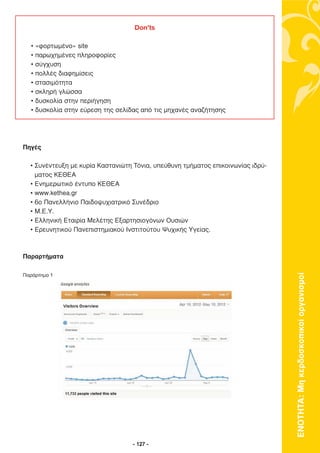 Don’ts

  •   «φορτωµένο» site
  •   παρωχηµένες πληροφορίες
  •   σύγχυση
  •   πολλές διαφηµίσεις
  •   στασιµότητα
  •   σκληρή γλώσσα
  •   δυσκολία στην περιήγηση
  •   δυσκολία στην εύρεση της σελίδας από τις µηχανές αναζήτησης




Πηγές

  • Συνέντευξη µε κυρία Καστανιώτη Τόνια, υπεύθυνη τµήµατος επικοινωνίας ιδρύ-
    µατος ΚΕΘΕΑ
  • Ενηµερωτικό έντυπο ΚΕΘΕΑ
  • www.kethea.gr
  • 6ο Πανελλήνιο Παιδοψυχιατρικό Συνέδριο
  • Μ.Ε.Υ.
  • Ελληνική Εταιρία Μελέτης Εξαρτησιογόνων Ουσιών
  • Ερευνητικού Πανεπιστηµιακού Ινστιτούτου Ψυχικής Υγείας.



Παραρτήµατα




                                                                                 ΕΝΟΤΗΤΑ: Μη κερδοσκοπικοί οργανισµοί
Παράρτηµα 1




                                    - 127 -
 