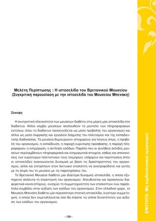 Μελέτη Περίπτωσης : Η ιστοσελίδα του Βρετανικού Μουσείου
(Συγκριτική παρουσίαση µε την ιστοσελίδα του Μουσείου Μπενάκη)



Σύνοψη

   Η συντριπτική πλειονότητα των µουσείων διαθέτει στις µέρες µας ιστοσελίδα στο
διαδίκτυο. Άλλοι κόµβοι µουσείων ακολουθούν το µοντέλο των πληροφοριακών
εντύπων, όπου το διαδίκτυο προσεγγίζεται ως µέσο προβολής του οργανισµού και




                                                                                   ΕΝΟΤΗΤΑ: Μη κερδοσκοπικοί οργανισµοί
άλλοι ως µέσο έκφρασης και εργαλείο διάχυσης του πολιτισµού και της εκπαιδευ-
τικής διαδικασίας. Τα µουσεία δηµιουργούν ιστοχώρους για λόγους όπως, η προβο-
λή του οργανισµού, η εκπαίδευση, η παροχή ευρύτερης πρόσβασης, η παροχή πλη-
ροφοριών, η ενηµέρωση, η άντληση εσόδων. Παρόλο που οι συνήθεις σελίδες µου-
σείων περιλαµβάνουν πληροφοριακά και ενηµερωτικά στοιχεία, καθώς και απεικονί-
σεις των κυριότερων πολιτιστικών τους τεκµηρίων, υπάρχουν και περιπτώσεις όπου
οι ιστοσελίδες ανανεώνονται δυναµικά µε βάση τις δραστηριότητες του οργανι-
σµού, αλλά και επιτρέπουν στον δικτυακό επισκέπτη να ανατροφοδοτεί και αυτός
µε τη σειρά του το µουσείο µε τις παρατηρήσεις του.
   Το Βρετανικό Μουσείο διαθέτει µία ιδιαίτερα δυναµική ιστοσελίδα, η οποία εξυ-
πηρετεί απόλυτα τη στρατηγική του οργανισµού. Απευθύνεται και προσελκύει δια-
φορετικά κοινά-στόχους, ενισχύει τη συµµετοχικότητα των επισκεπτών ενώ παράλ-
ληλα συµβάλει στην αύξηση των εσόδων του οργανισµού. Στον ελλαδικό χώρο, το
Μουσείο Μπενάκη διαθέτει µία περισσότερο στατική ιστοσελίδα, λιγότερο συµµετο-
χική, η οποία δεν εκµεταλλεύεται όσο θα έπρεπε τις online δυνατότητες για αύξη-
ση των εσόδων του οργανισµού.



                                    - 129 -
 