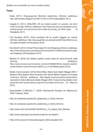 ‰È·ı¤ÙÂÈ ÙËÓ ÈÛÙÔÛÂÏ›‰· ÙÔ˘ Î·È ÛÂ mobile version.

¶ËÁ¤˜

  • Sales (2011), ∂È¯ÂÈÚËÌ·ÙÈÎ¿ MÔÓÙ¤Ï· ¢È·‰ÈÎÙ‡Ô˘, [Online], ¢È·ı¤ÛÈÌÔ:
    http://panossales.blogspot.com/2011/12/e-m.html (8 ¢ÂÎÂÌ‚Ú›Ô˘ 2011)

  • Leggett D. (2011), ANALYSIS: US car market growth no surprise, but don't
    cheer too loudly, [Online], ¢È·ı¤ÛÈÌÔ: http://www.just-auto.com/analysis/us-car-
    market-growth-no-surprise-but-dont-cheer-too-loudly_id116421.aspx             (2
    ¡ÔÂÌ‚Ú›Ô˘ 2011)

  • The Guardian (2010), China overtakes US as world's biggest car market,
    [Online], ¢È·ı¤ÛÈÌÔ: http://www.guardian.co.uk/business/2010/jan/08/china-us-
    car-sales-overtakes (8 π·ÓÔ˘·Ú›Ô˘ 2010)

  • Burnette M. (2010) 5 Smart Phone Apps For Car Shopping, [Online], ¢È·ı¤ÛÈÌÔ:
    http://www.foxbusiness.com/personal-finance/2010/12/28/smart-phone-apps-
    car-shopping/ (28 ¢ÂÎÂÌ‚Ú›Ô˘ 2010)

  • Moshier R. (2012) Car dealers explore social media for word-of-mouth sales
    [Online],                                                       ¢È·ı¤ÛÈÌÔ:
    http://www.uticaod.com/business_review/x740683578/Car-dealers-explore-
    social-media-for-word-of-mouth-sales?zc_p=0 (22 ºÂ‚ÚÔ˘·Ú›Ô˘ 2012)

  • Dealer Communication (2012) Stone Meta, Noted Auto Dealer Blogger Offer 7
    Reasons Why Dealers Must Persevere with Social Media Programs to Prosper
    Tomorrow [Online], ¢È·ı¤ÛÈÌÔ: http://dealer-communications.com/product-
    news/stone-meta-noted-auto-dealer-blogger-offer-7-reasons-why-dealers-must-
    persevere-with-social-media-programs-to-prosper-tomorrow/ (13 ª·ÚÙ›Ô˘
    2012)

  • ¢ËÌËÙÚÈ¿‰Ë˜ ™.-ª·ÏÙ·˜ °. (2003) ∏ÏÂÎÙÚÔÓÈÎﬁ ∂ÌﬁÚÈÔ Î·È ª¿ÚÎÂÙÈÓÁÎ,
                                                                                       ΕΝΟΤΗΤΑ: Αλλαγές στην αγορά

    2003, °¤Ú·Î·˜, Rosili

  • http://en.wikipedia.org/wiki/Car_dealerships_in_North_America

  • http://en.wikipedia.org/wiki/Car_dealerships_in_North_America

  • http://www.cnbc.com/id/44481705/World_s_10_Largest_Auto_Markets

  • http://www.dreamgrow.com/social-media-for-car-dealers/

  • http://online.wsj.com/mdc/public/page/2_3022-autosales.html




                                      - 13 -
 