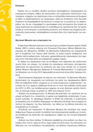 Εισαγωγή

  Παρόλο που οι συνήθεις σελίδες µουσείων περιλαµβάνουν πληροφοριακά και
ενηµερωτικά στοιχεία, καθώς και απεικονίσεις των κυριότερων πολιτιστικών τους
τεκµηρίων, υπάρχουν και περιπτώσεις όπου οι ιστοσελίδες ανανεώνονται δυναµικά
µε βάση τις δραστηριότητες του οργανισµού, αλλά και επιτρέπουν στον δικτυακό
επισκέπτη να ανατροφοδοτεί και αυτός µε τη σειρά του το µουσείο µε τις παρατη-
ρήσεις του. Αν και η περιγραφή ή η φωτογραφία ενός αντικειµένου δεν µπορεί σε
καµία περίπτωση να υποκαταστήσει το συναίσθηµα που προκαλείται από την άµεση
επαφή µε το αντικείµενο, η ιστοσελίδες µουσείων, στα πλαίσια της σύγχρονης ηλε-
κτρονικής επικοινωνίας, καταλαµβάνουν κεντρική θέση στις στρατηγικές των µου-
σείων.

Βρετανικό Μουσείο και η στρατηγική του

   Το Βρετανικό Μουσείο αποτελεί έναν ανώτερο µη κλαδικό δηµόσιο φορέα (Public
Bodies, 2007) ο οποίος υπάγεται στο Υπουργείο Πολιτισµού, Μέσων Μαζικής Ενη-
µέρωσης και Αθληµάτων (DCMS) της Βρετανικής Κυβέρνησης και επιχορηγείται
από το Συµβούλιο των Τεχνών (Arts Council), το οποίο ενεργεί ανεξάρτητα, στα
πλαίσια πάντα κυβερνητικών πολιτικών, χρηµατοδοτώντας οργανισµούς που αφο-
ρούν στον πολιτισµό αλλά και ανεξάρτητες µορφές τέχνης.
   Το όραµα του οργανισµού είναι να µεταδώσει στις παρούσες και µελλοντικές
γενεές όλου του κόσµου, την ιστορία του παγκόσµιου πολιτισµού, συντηρώντας,
εκθέτοντας και ερευνώντας τις συλλογές που έχει στην κατοχή του το µουσείο
(British Museum Management Statement & Financial Memorandum). Η στρατηγική
του Μουσείου για το έτος 2012 παρουσιάζεται συνοπτικά στους εξής τέσσερις στό-
χους:
   • Αποτελεσµατική διαχείριση και έρευνα των συλλογών: Το Βρετανικό Μουσείο
θα βελτιώσει την τεκµηρίωση των συλλογών του µέσω των προγραµµάτων Merlin
Plan και Collections Online, σύµφωνα µε τα οποία αναµένεται η ψηφιοποίηση 1 εκ.
εικόνων και 2 εκ. αρχείων, διαθέσιµα online για το κοινό. Θα επιδιώξει επίσης µέσα
στο 2012 το 85% των αποθηκευµένων αρχείων να είναι ιδιαίτερα υψηλής ποιότη-
τας, µε απώτερο στόχο να φτάσει το 100% στα επόµενα 10 έτη.
   • Αύξηση της επισκεψιµότητας: Το Μουσείο θα αναπτύξει την ικανότητα του να
µπορεί να δεχτεί 6 εκ. επισκέπτες το χρόνο ενώ παράλληλα να βελτιώσει τη µου-
σειακή εµπειρία. Το πρόγραµµα Museum in Britain θα αναπτύξει 5 στρατηγικές
συνεργασίες ενώ το ∆ιεθνές Πρόγραµµα του Μουσείου θα δώσει ίσες ευκαιρίες σε
πολίτες της Αφρικής, της Άπω Ανατολής, της Ινδίας και της Μέσης Ανατολής για
συνεργασία µε το µουσείο.
   • Επένδυση στο προσωπικό: Το Βρετανικό Μουσείο θα επενδύσει στο τµήµα
Ανθρωπίνων Πόρων µε σκοπό τη σύνδεση της επαγγελµατικής προόδου µε τη συνε-
χή εκπαίδευση και ανάπτυξη των εργαζοµένων, καθώς και την επιτυχή διαχείριση
ταλέντων.
   • Αύξηση των ιδίων εσόδων. Το Μουσείο προσβλέπει στην αύξηση των ιδίων του
εσόδων από 13.8 εκ. λίρες σε 24 εκ. λίρες µέσα στο 2012 µέσω της επέκτασης των
αιθουσών του, των πωλήσεων, της φιλοξενίας, των διεθνών τουριστικών εκθέσεων,

                                       - 130 -
 