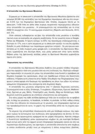 των µελών του και της ιδιωτικής χρηµατοδότησης (Strategy to 2012).

H Ιστοσελίδα του Βρετανικού Μουσείου

   Σύµφωνα µε το alexa.com η ιστοσελίδα του Βρετανικού Μουσείου βρίσκεται στο
νούµερο 50.506 της κατάταξης των πιο δηµοφιλών παγκοσµίως site και στο νούµε-
ρο 4.516 των πιο δηµοφιλών βρετανικών site. Επίσης, σύµφωνα πάντα µε το
alexa.com, 7.456 links σε άλλα sites (κυρίως τουριστικού περιεχοµένου) οδηγούν
στην ιστοσελίδα του µουσείου . Η επισκεψιµότητα της ιστοσελίδας για το έτος
2009/10 ανερχόταν στα 15 εκατοµµύρια επισκέπτες (Reports and Accounts, 2010,
σελ. 21).
   Όταν κάποιος ενδιαφέρεται να βρει την ιστοσελίδα ενός µουσείου η συνήθης
τακτική είναι να ανατρέξει σε µηχανές αναζήτησης. Οι πιο γνωστές είναι οι Google,
Yahoo και Wikipedia. Η πρώτη κατέχει το 65% της παγκόσµιας επισκεψιµότητας, η
δεύτερη το 17%, ενώ η τρίτη σύµφωνα µε το alexa.com αγγίζει το ένα δις σχεδόν,
δηλαδή το µισό πληθυσµό των παγκόσµιων χρηστών ιντερνέτ . Σε µία έρευνα ανα-
ζήτησης µε τη λέξη museum µέσω google.com, η ιστοσελίδα του Βρετανικού Μου-
σείου εµφανίζεται στη δεύτερη θέση, ενώ µέσω yahoo.com στην τρίτη σελίδα.
Βέβαια µέσω της βρετανικής σελίδας yahoo το Βρετανικό Μουσείο εµφανίζεται
πρώτο στη λίστα.

Παρουσίαση της ιστοσελίδας

   Η ιστοσελίδα του Βρετανικού Μουσείου διαθέτει ένα µεγάλο πλήθος πληροφο-
ριών που αφορούν τόσο στο µουσείο όσο και στις συλλογές του. Ιδιαίτερο ενδιαφέ-
ρον παρουσιάζει το γεγονός ότι µέσω της ιστοσελίδας είναι δυνατή η πρόσβαση σε
δηµόσια έγγραφα του οργανισµού, όπως για παράδειγµα ετήσιες και διοικητικές
εκθέσεις. Η δράση αυτή υπόκειται στην Πράξη ‘Ελευθερία της Πληροφόρησης’ σύµ-
φωνα η οποία αφορά στο δικαίωµα της πρόσβασης σε όλων των ειδών τις καταγε-



                                                                                           ΕΝΟΤΗΤΑ: Μη κερδοσκοπικοί οργανισµοί
γραµµένες πληροφορίες που κατέχονται από ∆ηµόσιες Αρχές.
   Η ιστοσελίδα του µουσείου απαρτίζεται από 11 βασικές θεµατικές ενότητες.
Συγκεκριµένα είναι οι εξής: Επίσκεψη, Τι συµβαίνει, Εξερεύνηση, Έρευνα, Μαθαίνο-
ντας, Σχετικά µε µας, Μέλη, Υποστηρίξτε µας, Κανάλι, Blog και Κατάστηµα. Κάθε
θεµατική ενότητα χωρίζεται σε επιπλέον υποενότητες και κατηγορίες.
   Στο κάτω µέρος της κάθε σελίδας βρίσκουµε links για το κινεζικό και το αραβικό
site, το blog του µουσείου, το facebook, το twitter, το youtube, το flickr, καθώς επίσης
και links που οδηγούν σε επικοινωνία µε το µουσείο, για πληροφορίες σχετικά µε
την προσβασιµότητα σε αυτό, το χάρτη της ιστοσελίδας αλλά και τις συχνές ερω-
τήσεις.
   Τα κείµενα της ιστοσελίδας πλαισιώνονται από µία πληθώρα εικόνων, που αφο-
ρούν κυρίως τα αντικείµενα των συλλογών, από ηχογραφήσεις και βίντεο. Οι πλη-
ροφορίες είναι οργανωµένες ιεραρχικά και σε µορφή πλέγµατος. Αφενός υπάρχει
η δυνατότητα πρόσβασης µέσω οργανωµένων κόµβων σε µία αυστηρά δενδρική
δοµή ούτως ώστε από την αρχική γενική πληροφορία προχωράει κανείς σε όλο και
περισσότερο εξειδικευµένες, και αφετέρου η ιστοσελίδα αποτελείται από κόµβους
οι οποίοι συνδέονται µεταξύ τους µε νοηµατικές ή άλλες συσχετίσεις (∆άλλας,

                                       - 131 -
 