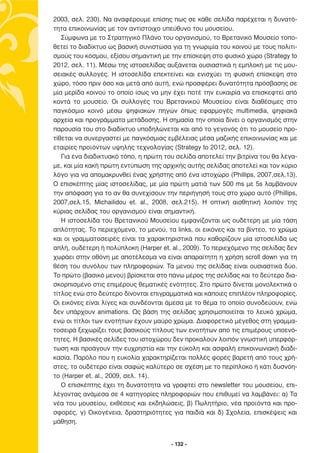 2003, σελ. 230). Να αναφέρουµε επίσης πως σε κάθε σελίδα παρέχεται η δυνατό-
τητα επικοινωνίας µε τον αντίστοιχο υπεύθυνο του µουσείου.
   Σύµφωνα µε το Στρατηγικό Πλάνο του οργανισµού, το Βρετανικό Μουσείο τοπο-
θετεί το διαδίκτυο ως βασική συνιστώσα για τη γνωριµία του κοινού µε τους πολιτι-
σµούς του κόσµου, εξίσου σηµαντική µε την επίσκεψη στο φυσικό χώρο (Strategy to
2012, σελ. 11). Μέσω της ιστοσελίδας αυξάνεται ουσιαστικά η εµπλοκή µε τις µου-
σειακές συλλογές. Η ιστοσελίδα επεκτείνει και ενισχύει τη φυσική επίσκεψη στο
χώρο, τόσο πριν όσο και µετά από αυτή, ενώ προσφέρει δυνατότητα πρόσβασης σε
µία µερίδα κοινού το οποίο ίσως να µην έχει ποτέ την ευκαιρία να επισκεφτεί από
κοντά το µουσείο. Οι συλλογές του Βρετανικού Μουσείου είναι διαθέσιµες στο
παγκόσµιο κοινό µέσω ψηφιακών πηγών όπως εφαρµογές multimedia, ψηφιακά
αρχεία και προγράµµατα µετάδοσης. Η σηµασία την οποία δίνει ο οργανισµός στην
παρουσία του στο διαδίκτυο υποδηλώνεται και από το γεγονός ότι το µουσείο προ-
τίθεται να συνεργαστεί µε παγκόσµιας εµβέλειας µέσα µαζικής επικοινωνίας και µε
εταιρίες προϊόντων υψηλής τεχνολογίας (Strategy to 2012, σελ. 12).
   Για ένα διαδικτυακό τόπο, η πρώτη του σελίδα αποτελεί την βιτρίνα του θα λέγα-
µε, και µία κακή πρώτη εντύπωση της αρχικής αυτής σελίδας αποτελεί και τον κύριο
λόγο για να αποµακρυνθεί ένας χρήστης από ένα ιστοχώρο (Phillips, 2007,σελ.13).
Ο επισκέπτης µίας ιστοσελίδας, µε µία πρώτη µατιά των 500 ms µε 5s λαµβάνουν
την απόφαση για το αν θα συνεχίσουν την περιήγησή τους στο χώρο αυτό (Phillips,
2007,σελ.15, Michailidou et. al., 2008, σελ.215). Η οπτική αισθητική λοιπόν της
κύριας σελίδας του οργανισµού είναι σηµαντική.
   Η ιστοσελίδα του Βρετανικού Μουσείου εµφανίζονται ως ουδέτερη µε µία τάση
απλότητας. Το περιεχόµενο, το µενού, τα links, οι εικόνες και τα βίντεο, το χρώµα
και οι γραµµατοσειρές είναι τα χαρακτηριστικά που καθορίζουν µία ιστοσελίδα ως
απλή, ουδέτερη ή πολύπλοκη (Harper et. al., 2009). Το περιεχόµενο της σελίδας δεν
χωράει στην οθόνη µε αποτέλεσµα να είναι απαραίτητη η χρήση scroll down για τη
θέση του συνόλου των πληροφοριών. Τα µενού της σελίδας είναι ουσιαστικά δύο.
Το πρώτο (βασικό µενού) βρίσκεται στο πάνω µέρος της σελίδας και το δεύτερο δια-
σκορπισµένο στις επιµέρους θεµατικές ενότητες. Στο πρώτο δίνεται µονολεκτικά ο
τίτλος ενώ στο δεύτερο δίνονται επιγραµµατικά και κάποιες επιπλέον πληροφορίες.
Οι εικόνες είναι λίγες και συνδέονται άµεσα µε το θέµα το οποίο συνοδεύουν, ενώ
δεν υπάρχουν animations. Ως βάση της σελίδας χρησιµοποιείται το λευκό χρώµα,
ενώ οι τίτλοι των ενοτήτων έχουν µαύρο χρώµα. ∆ιαφορετικό µέγεθος στη γραµµα-
τοσειρά ξεχωρίζει τους βασικούς τίτλους των ενοτήτων από τις επιµέρους υποενό-
τητες. Η βασικές σελίδες του ιστοχώρου δεν προκαλούν λοιπόν γνωστική υπερφόρ-
τωση και προάγουν την ευχρηστία και την εύκολη και ασφαλή επικοινωνιακή διαδι-
κασία. Παρόλο που η ευκολία χαρακτηρίζεται πολλές φορές βαρετή από τους χρή-
στες, το ουδέτερο είναι σαφώς καλύτερο σε σχέση µε το περίπλοκο ή κάτι δυσνόη-
το (Harper et. al., 2009, σελ. 14).
   Ο επισκέπτης έχει τη δυνατότητα να γραφτεί στο newsletter του µουσείου, επι-
λέγοντας ανάµεσα σε 4 κατηγορίες πληροφοριών που επιθυµεί να λαµβάνει: α) Τα
νέα του µουσείου, εκθέσεις και εκδηλώσεις, β) Πωλητήριο, νέα προϊόντα και προ-
σφορές, γ) Οικογένεια, δραστηριότητες για παιδιά και δ) Σχολεία, επισκέψεις και
µάθηση.


                                       - 132 -
 
