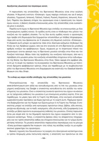 Αγγίζοντας γλωσσικά ένα παγκόσµιο κοινό;

   Η παρουσίαση της ιστοσελίδας του Βρετανικού Μουσείου είναι στην αγγλική
γλώσσα. Η θεµατική ενότητα «Επίσκεψη» όµως παρέχει επιλογές και για 8 ακόµη
γλώσσες. Γερµανική, Ισπανική, Γαλλική, Ιταλική, Ρωσική, Κορεάτικη, Ιαπωνική, Κινε-
ζική. Παρόλο που βασικός στόχος του οργανισµού είναι η προσέγγιση του παγκό-
σµιου κοινού, η βασική γλώσσα επικοινωνίας µέσω της ιστοσελίδας είναι ουσιαστι-
κά µόνο η αγγλική.
   Παρόλα αυτά όµως το Βρετανικό Μουσείο έχει επιλέξει να επικοινωνήσει µε δύο
συγκεκριµένες οµάδες κοινού. Οι οµάδες αυτές είναι οι πληθυσµοί που µιλούν την
κινεζική και την αραβική γλώσσα. Για τις δύο αυτές οµάδες κοινού ο οργανισµός
έχει προβεί στη δηµιουργία δύο ξεχωριστών ιστοσελίδων µε πλήθος πληροφοριών,
πέρα από αυτές που βρίσκονται σε 8 γλώσσες στη θεµατική ενότητα «Επίσκεψη».
Η εξαίρεση αυτή µπορεί να οφείλεται τόσο στον ιδιαίτερα αυξηµένο πληθυσµό της
Κίνας και των Αραβικών χωρών, όσο και στο γεγονός ότι στη Βρετανία ζει µεγάλος
αριθµός κινέζων και αραβόφωνων. Όµως, σύµφωνα µε το στρατηγικό πλάνο του
οργανισµού γίνεται φανερό πως το Βρετανικό µουσείο εστιάζει στην Κίνα και τον
Κινεζικό πολιτισµό. Μέσω τόσο της προβολής του κινεζικού πολιτισµού, όσο και η
πρόσβαση στο µουσείο µέσω της κινεζικής ιστοσελίδας στοχεύουν στην ενδυνάµω-
ση της θέσης του Βρετανικού Μουσείου στην Κίνα. Όσον αφορά στο αραβικό site,
αυτό µε τη σειρά του προάγει τις συνεργασίες του Βρετανικού Μουσείου µε πολιτι-
στικά ιδρύµατα αραβόφωνων κρατών, όπως για παράδειγµα µε το συµβουλευτικό
ρόλο του Βρετανικού Μουσείου στη διαµόρφωση και ανάπτυξη του Saadiyat Island’s
Museum στο Abu Dhabi .

Το e-shop ως κύρια σελίδα υποδοχής της ιστοσελίδας του µουσείου

   Πληκτρολογώντας       την      ιστοσελίδα    του     Βρετανικού     Μουσείου
www.britishmuseum.com αλλά και κατευθυνόµενος από το link του µουσείου στην



                                                                                     ΕΝΟΤΗΤΑ: Μη κερδοσκοπικοί οργανισµοί
µηχανή αναζήτησης της Google ο επισκέπτης κατευθύνεται στη σελίδα του κατα-
στήµατος του µουσείου. Εκεί ο επισκέπτης συναντά προϊόντα που έχουν να κάνουν
µε τις τρέχουσες εκθέσεις του µουσείου ή µε επικείµενες µεγάλες εορτές. Έτσι για
παράδειγµα, τις µέρες πριν από τη Γιορτή της Μητέρας, στην κεντρική ιστοσελίδα
εµφανιζόντουσαν προτάσεις για δώρα σχετικά µε τη γιορτή αυτή. Παρόµοια προϊό-
ντα διαφηµίζονταν για την Ηµέρα των Ερωτευµένων ή τη Γιορτή του Πατέρα. Ο επι-
σκέπτης µπορεί να επιλέξει από κατηγορίες προϊόντων όπως: βιβλία, είδη σπιτιού,
ρούχα και αξεσουάρ, για το παιδί, κοσµήµατα, είδη γλυπτικής, είδη ζωγραφικής ή να
επιλέξει µε βάση προϊόντα συγκεκριµένης έκθεσης του µουσείου. Επίσης παρουσιά-
ζεται µία σειρά από τα πιο δηµοφιλή προϊόντα που έχουν αγοραστεί από το ηλε-
κτρονικό κατάστηµα. Τέλος, ο επισκέπτης βρίσκει όλες τις απαραίτητες πληροφο-
ρίες για τον τρόπο αποστολής καθώς και στοιχεία επικοινωνίας για το τµήµα εξυπη-
ρέτησης πελατών. Το µουσείο αποστέλλει παραγγελίες παγκοσµίως ενώ το µήνυµα
«Every purchase supports the museum» στο τέλος της σελίδας τονίζει το µη κερδο-
σκοπικό χαρακτήρα του οργανισµού.
   Βασικές τεχνικές που διευκολύνουν τις αγορές στο ηλεκτρονικό κατάστηµα είναι
οι τρόποι πληρωµής µέσω πιστωτικής κάρτας, η αποστολή των προϊόντων σε όλο

                                     - 133 -
 