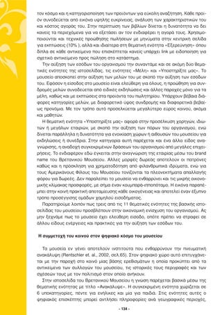 τον κόσµο και η κατηγοριοποίηση των προϊόντων για εύκολη αναζήτηση. Κάθε προϊ-
όν συνοδεύεται από εικόνα υψηλής ευκρίνειας, ανάλυση των χαρακτηριστικών του
και κόστος αγοράς του. Στην περίπτωση των βιβλίων δίνεται η δυνατότητα να δει
κανείς τα περιεχόµενα για να εξετάσει αν τον ενδιαφέρει η αγορά τους. Χρησιµο-
ποιούνται και τεχνικές προώθησης πωλήσεων µε µηνύµατα στην κεντρική σελίδα
για εκπτώσεις (10% ), αλλά και ιδιαίτερα στη θεµατική ενότητα «Εξερεύνηση» όπου
δίπλα σε κάθε αντικείµενο που επισκέπτεται κανείς υπάρχει link µε ειδοποίηση για
σχετικό αντικείµενο προς πώληση στο κατάστηµα.
   Την αύξηση των εσόδων του οργανισµού την συναντάµε και σε ακόµη δύο θεµα-
τικές ενότητες της ιστοσελίδας, τις ενότητες «Μέλη» και «Υποστηρίξτε µας». Το
µουσείο αποσκοπεί στην αύξηση των µελών του µε σκοπό την αύξηση των εσόδων
του. Εφόσον η είσοδος στο µουσείο είναι ελεύθερη για όλους, η προώθηση για συν-
δροµές µελών συνοδεύεται από ειδικές εκδηλώσεις και άλλες παροχές µόνο για τα
µέλη, καθώς και µε εκπτώσεις στα προϊόντα του πωλητηρίου. Υπάρχουν βέβαια διά-
φορες κατηγορίες µελών, µε διαφορετικό ύψος συνδροµής και διαφορετικά βεβαί-
ως προνόµια. Με τον τρόπο αυτό προσελκύεται µεγαλύτερο εύρος κοινού, ακόµα
και µαθητών.
   Η θεµατική ενότητα «Υποστηρίξτε µας» αφορά στην προσέλκυση χορηγών, ιδιω-
τών ή µεγάλων εταιριών, µε σκοπό την αύξηση των πόρων του οργανισµού, ενώ
δίνεται παράλληλα η δυνατότητα για ενοικίαση χώρων ή αιθουσών του µουσείου για
εκδηλώσεις ή συνέδρια. Στην κατηγορία αυτή παρέχεται και ένα άλλο είδος ανα-
γνώρισης, η αναδοχή συγκεκριµένων δράσεων του οργανισµού από µεγάλες επιχει-
ρήσεις. Το ενδιαφέρον εδώ έγκειται στην αναγνώριση της εταιρίας µέσω του brand
name του Βρετανικού Μουσείου. Άλλες µορφές δωρεάς αποτελούν οι πατρόνες
καθώς και η πρόσκληση για χρηµατοδότηση από φιλανθρωπικά ιδρύµατα, ενώ για
τους Αµερικάνους Φίλους του Μουσείου τονίζονται τα πλεονεκτήµατα απαλλαγής
φόρου για δωρεές. ∆εν παραλείπει το µουσείο να ενθαρρύνει και τις µικρής οικονο-
µικής κλίµακας προσφορές, µε σήµα έναν κουµπαρά-ιπποπόταµο. Η εικόνα παραπέ-
µπει στην κοινή πρακτική αποταµίευσης κάθε οικογένειας και αποτελεί έναν έξυπνο
τρόπο προσέγγισης οµάδων χαµηλού εισοδήµατος.
   Παρατηρούµε λοιπόν πως τρεις από τις 11 θεµατικές ενότητες της βασικής ιστο-
σελίδας του µουσείου προσβλέπουν στην οικονοµική ενίσχυση του οργανισµού. Ας
µην ξεχνάµε πως το µουσείο έχει ελεύθερη είσοδο, οπότε πρέπει να στραφεί σε
άλλου είδους ενέργειες και πρακτικές για την αύξηση των εσόδων του.

Η συµµετοχή του κοινού στον ψηφιακό κόσµο του µουσείου

   Τα µουσεία εν γένει αποτελούν ινστιτούτα που ενθαρρύνουν την πνευµατική
ανακάλυψη (Rentschler et. al., 2002, σελ.65). Στον ψηφιακό χώρο αυτό επιτυγχάνε-
ται µε την παροχή στο κοινό µίας βάσης ερεθισµάτων η οποία προκύπτει από τα
αντικείµενα των συλλογών του µουσείου, τις ιστορικές τους περιγραφές και των
σχέσεών τους µε τον πολιτισµό στον οποίο ανήκουν.
   Στην ιστοσελίδα του Βρετανικού Μουσείου η γνώση παρέχεται βασικά µέσω της
θεµατικής ενότητας µε τίτλο «Ανακάλυψε». Η συγκεκριµένη ενότητα χωρίζεται σε
6 υποκατηγορίες, πέντε για ενήλικες και µία για παιδιά. Στις ενότητες αυτές ο
ψηφιακός επισκέπτης µπορεί αντλήσει πληροφορίες ανά γεωγραφικές περιοχές,

                                      - 134 -
 