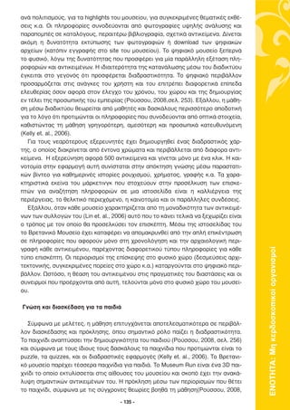 ανά πολιτισµούς, για τα highlights του µουσείου, για συγκεκριµένες θεµατικές εκθέ-
σεις κ.α. Οι πληροφορίες συνοδεύονται από φωτογραφίες υψηλής ανάλυσης και
παραποµπές σε καταλόγους, περαιτέρω βιβλιογραφία, σχετικά αντικείµενα. ∆ίνεται
ακόµη η δυνατότητα εκτύπωσης των φωτογραφιών ή download των ψηφιακών
αρχείων (κατόπιν εγγραφής στο site του µουσείου). Το ψηφιακό µουσείο ξεπερνά
το φυσικό, λόγω της δυνατότητας που προσφέρει για µία παράλληλη εξέταση πλη-
ροφοριών και αντικειµένων. Η ιδιαιτερότητα της κατανάλωσης µέσω του διαδικτύου
έγκειται στο γεγονός ότι προσφέρεται διαδραστικότητα. Το ψηφιακό περιβάλλον
προσαρµόζεται στις ανάγκες του χρήστη και του επιτρέπει διαφορετικά επίπεδα
ελευθερίας όσον αφορά στον έλεγχο του χρόνου, του χώρου και της δηµιουργίας
εν τέλει της προσωπικής του εµπειρίας (Ρούσσου, 2008,σελ. 253). Εξάλλου, η µάθη-
ση µέσω διαδικτύου θεωρείται από µαθητές και δασκάλους περισσότερο αποδοτική
για το λόγο ότι προτιµώνται οι πληροφορίες που συνοδεύονται από οπτικά στοιχεία,
καθιστώντας τη µάθηση γρηγορότερη, αµεσότερη και προσωπικά κατευθυνόµενη
(Kelly et. al., 2006).
   Για τους νεαρότερους εξερευνητές έχει δηµιουργηθεί ένας διαδραστικός χάρ-
της, ο οποίος διακρίνεται από έντονα χρώµατα και περιβάλλεται από διάφορα αντι-
κείµενα. Η εξερεύνηση αφορά 500 αντικείµενα και γίνεται µόνο µε ένα κλικ. Η και-
νοτοµία στην εφαρµογή αυτή συνίσταται στην απόκτηση γνώσης µέσω παραστατι-
κών βίντεο για καθηµερινές ιστορίες ρουχισµού, χρήµατος, γραφής κ.α. Τα χαρα-
κτηριστικά εκείνα του µάρκετινγκ που στοχεύουν στην προσέλκυση των επισκε-
πτών για αναζήτηση πληροφοριών σε µια ιστοσελίδα είναι η καλλιέργεια της
περιέργειας, το θελκτικό περιεχόµενο, η καινοτοµία και οι παράλληλες συνδέσεις.
   Εξάλλου, όταν κάθε µουσείο χαρακτηρίζεται από τη µοναδικότητα των αντικειµέ-
νων των συλλογών του (Lin et. al., 2006) αυτό που το κάνει τελικά να ξεχωρίζει είναι
ο τρόπος µε τον οποίο θα προσελκύσει τον επισκέπτη. Μέσω της ιστοσελίδας του
το Βρετανικό Μουσείο έχει καταφέρει να αποµακρυνθεί από την απλή επικέντρωση
σε πληροφορίες που αφορούν µόνο στη χρονολόγηση και την αρχαιολογική περι-
γραφή κάθε αντικειµένου, παρέχοντας διαφορετικού τύπου πληροφορίες για κάθε



                                                                                       ΕΝΟΤΗΤΑ: Μη κερδοσκοπικοί οργανισµοί
τύπο επισκέπτη. Οι περιορισµοί της επίσκεψης στο φυσικό χώρο (δεσµεύσεις αρχι-
τεκτονικής, συγκεκριµένες πορείες στο χώρο κ.α.) καταργούνται στο ψηφιακό περι-
βάλλον. Ωστόσο, η θέαση του αντικειµένου στις πραγµατικές του διαστάσεις και οι
συνειρµοί που προέρχονται από αυτή, τελούνται µόνο στο φυσικό χώρο του µουσεί-
ου.

Γνώση και διασκέδαση για τα παιδιά

  Σύµφωνα µε µελέτες, η µάθηση επιτυγχάνεται αποτελεσµατικότερα σε περιβάλ-
λον διασκέδασης και πρόκλησης, όπου σηµαντικό ρόλο παίζει η διαδραστικότητα.
Το παιχνίδι αναπτύσσει την δηµιουργικότητα του παιδιού (Ρούσσου, 2008, σελ. 256)
και σύµφωνα µε τους ίδιους τους δασκάλους τα παιχνίδια που προτιµώνται είναι το
puzzle, τα quizzes, και οι διαδραστικές εφαρµογές (Kelly et. al., 2006). Το Βρετανι-
κό µουσείο παρέχει τέσσερα παιχνίδια για παιδιά. Το Museum Run είναι ένα 3D παι-
χνίδι το οποίο εκτυλίσσεται στις αίθουσες του µουσείου και σκοπό έχει την ανακά-
λυψη σηµαντικών αντικειµένων του. Η πρόκληση µέσω των περιορισµών που θέτει
το παιχνίδι, σύµφωνα µε τις σύγχρονες θεωρίες βοηθά τη µάθηση(Ρούσσου, 2008,

                                     - 135 -
 