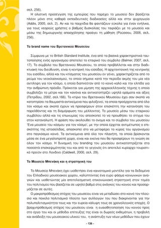 σελ. 256).
   Η ολιστική προσέγγιση της εµπειρίας που παρέχει το µουσείο δεν βασίζεται
πλέον µόνο στις καθαρά εκπαιδευτικές διαδικασίες αλλά και στην ψυχαγωγία
(Addis, 2005, σελ. 2). Αν και τα παιχνίδια θα φαντάζουν εύκολα για έναν ενήλικα,
για τους νεαρούς χρήστες ο βαθµός δυσκολίας του ταιριάζει µε το µουσείο και
µέσω της δηµιουργικής απασχόλησης προάγει τη µάθηση (Ρούσσου, 2008, σελ.
256).

Το brand name του Βρετανικού Μουσείου

  Σύµφωνα µε το British Standard Institute, ένα από τα βασικά χαρακτηριστικά ταυ-
τοποίησης ενός οργανισµού αποτελεί το εταιρικό του σύµβολο (Balmer, 2007, σελ.
17). Το σύµβολο του Βρετανικού Μουσείου, το οποίο προβάλλεται και στην διαδι-
κτυακή του διεύθυνση, είναι η κεντρική του είσοδος. Η αρχιτεκτονική της κεντρικής
του εισόδου, αλλά και του κτίσµατος του µουσείου εν γένει, χαρακτηρίζεται από το
ρεύµα του νεοκλασικισµού, το οποίο σήµανε κατά την περίοδο ακµής του µία νέα
αντίληψη για τον κόσµο, η οποία διαπνεόταν από το κοινό καλό και την ελπίδα για
την ανθρώπινη πρόοδο. Πρόκειται για µίµηση της αρχαιοελληνικής τέχνης η οποία
συµβολίζει το µέτρο και τον κανόνα και αντικατοπτρίζει υψηλά οράµατα και αξίες
(Πετρίδου, 2002, σελ.166). Το κτίριο του Βρετανικού Μουσείου έχει σαν σκοπό να
κατοπτρίσει τα θαυµαστά αντικείµενα που φιλοξενεί, τα οποία προέρχονται από όλο
τον κόσµο και σκοπό έχουν να προσφέρουν στον επισκέπτη την κατανόηση του
παρελθόντος και τη διαµόρφωση του µέλλοντος. Το µουσείο µέσω του εταιρικού
συµβόλου αλλά και τις επωνυµίας του αποσκοπεί το να προωθήσει το στίγµα του
στον καταναλωτή. Η φράση που ακολουθεί το όνοµα και το σύµβολο του µουσείου
‘Ένα µουσείο του κόσµου για τον κόσµο’, µε την οποία έρχεται αντιµέτωπος ο επι-
σκέπτης της ιστοσελίδας, αποσκοπεί στο να µεταφέρει το κύρος του οργανισµού
στο παγκόσµιο κοινό. Τα αντικείµενα από όλο τον πλανήτη, τα οποία βρίσκονται
µέσα σε ένα µεγαλοπρεπή χώρο, είναι και εκείνα που θα προσφέρουν τη γνώση σε
όλον τον κόσµο. Η δυναµική του branding του µουσείου αντικατοπτρίζεται στα
ποσοστά επισκεψιµότητάς του και από το γεγονός ότι αποτελεί κυρίαρχο τουριστι-
κό προϊόν στο Λονδίνο (Caldwell, 2000, σελ. 29).

Το Μουσείο Μπενάκη και η στρατηγική του

   Το Μουσείο Μπενάκη έχει υιοθετήσει ένα καινοτοµικό µοντέλο για τα δεδοµένα
του Ελλαδικού µουσειακού χώρου, καλύπτοντας ένα ευρύ φάσµα κοινωνικών ανα-
γκών και υιοθετώντας µία αποτελεσµατική επικοινωνιακή στρατηγική στον τοµέα
του πολιτισµού που βασίζεται σε υψηλό βαθµό στις ανάγκες του κοινού και προσαρ-
µόζεται σε αυτές.
   Ο µακροπρόθεσµος στόχος του µουσείου είναι να µεταδώσει στο κοινό τον πλού-
σιο και ποικίλο πολιτισµικό πλούτο των συλλογών του που διακρίνονται για την
πολυπολιτισµικότητα τους και την ευρεία κάλυψη τους σε χρονολογικές εποχές. Ο
βραχυπρόθεσµος στόχος του µουσείου είναι η ευαισθητοποίηση του κοινού προς
στο έργο του και οι µέθοδοι επίτευξης της είναι οι δωρεές εκθεµάτων, η προβολή
και ανάδειξη του µουσειακού υλικού του, η ανάπτυξη των νέων µεθόδων που έχουν

                                       - 136 -
 