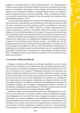εισαχθεί στο µουσειακό κλάδο και τέλος η βελτιστοποίηση των προσφερόµενων
υπηρεσιών µέσω χρηµατικών δωρεών, δωρεών εκθεµάτων και χορηγιών από επιχει-
ρήσεις και κοινωφελείς οργανισµούς. Επίσης, υπάρχει η δυνατότητα στοχευµένων
χορηγιών για συγκεκριµένες εκθέσεις, προσφορά δωρεάν υλικού και υπηρεσιών,
καθώς και δωρεών κινητής και ακίνητης περιουσίας. Τέλος, το µουσείο έχει αναπτύ-
ξει ένα µοντέλο εθελοντικής εργασίας και έχει δηµιουργήσει ένα σύγχρονο πωλη-
τήριο (Μουσείο Μπενάκη, 2012)
   Το µουσείο Μπενάκη χρησιµοποιεί εκπαιδευτικά διαδραστικά µοντέλα στο χώρο
της επικοινωνίας ακολουθώντας µία νέα προσέγγιση στον χώρο του µουσείων κατά
την οποία ο επισκέπτης συµµετέχει ενεργά µε φυσικό, συναισθηµατικό, νοητικό και
κοινωνικό τρόπο (Adams et. al., 2002). Επιπλέον, το µουσείο διοργανώνει επιστη-
µονικές συναντήσεις µε σκοπό να αποκοµίσει οφέλη από το πεδίο των ερευνών
αγοράς και την ανταλλαγή απόψεων και στο χώρο της ερµηνευτικής τεχνολογίας
και την ανάπτυξη στρατηγικών προσέλκυσης νέων και ποικίλων κατηγοριών κοινών.
   Το Μουσείο Μπενάκη έχει προσαρµόσει την επικοινωνιακή στρατηγική του και τις
ενέργειες που αποσκοπούν στην εφαρµογή της, λαµβάνοντας υπόψη την οικονοµι-
κή κρίση και τα νέα δεδοµένα στην Ελληνική κοινωνία . Για παράδειγµα, όταν δεν
υπάρχουν αρκετοί πόροι για την πραγµατοποίηση µίας έκθεσης, η διοίκηση του µου-
σείου προχωρεί στην αναβολή της, αλλά σε καµία περίπτωση στην ακύρωση της. Το
πρόβληµα είναι λιγότερο σε σχέση µε άλλα µουσεία, µιας και το µουσείο Μπενάκη
εξακολουθεί να διοργανώνει επιτυχηµένες µε µεγάλο αριθµό εισιτηρίων (Σπίνου,
2010). Το πρόβληµα έγκειται στην µείωση των χορηγιών και στη δυνατότητα εξεύ-
ρεσης νέων χορηγιών.

Η ιστοσελίδα του Μουσείου Μπενάκη

   O κόµβος του Μουσείου Μπενάκη είναι ιδιαίτερα καλαίσθητος, ενώ και το περιε-
χόµενο του είναι πλούσιο και τον καθιστά έναν από τους σηµαντικότερους ιστότο-
πους µουσείου στην Ελλάδα. Προσφέρεται σε 3 διαφορετικές γλώσσες, στην ελλη-



                                                                                       ΕΝΟΤΗΤΑ: Μη κερδοσκοπικοί οργανισµοί
νική, την αγγλική και την ισπανική. Η διαδικασία ανανέωσης των συλλογών είναι
διαρκής και αφορά σε εκθέµατα από όλο τον κόσµο. Παράλληλα, υπάρχει ενηµέρω-
ση για τις συνεργασίες του µουσείου µε ξένα µουσεία και πολιτιστικά ιδρύµατα. Μία
αρνητική πτυχή είναι πως ενώ έχει παρουσίαση των συλλογών και εκδηλώσεων,
δεν υπάρχει αναλυτική και δοµηµένη παρουσίαση του ιστορικού πλαισίου της κάθε
κατηγορίας εκθεµάτων. Τα εκθέµατα προέρχονται από διαφορετικές περιόδους και
γεωγραφικές περιοχές και η προσθήκη πληροφόρησης ιστορικού, πολιτικού και
γεωγραφικού ενδιαφέροντος θα προσέφερε τη δυνατότητα µεγαλύτερης κατανόη-
σης τους στους επισκέπτες του ιστοχώρου (Βελαώρα, 2009).
   Αντιθέτως, υπάρχει ικανοποιητικός όγκος αναλυτικών πληροφοριών για την ταυ-
τότητα και την αποστολή του ιστότοπου, καθώς και όλες οι απαραίτητες ενηµερω-
τικές πληροφορίες για τους επισκέπτες, όπως το ωράριο λειτουργίας του µουσείου,
τα εισιτήρια, τους τρόπους πρόσβασης και τις βοηθητικές εγκαταστάσεις, όπως το
κυλικείο. Παράλληλα, δίνεται στους επισκέπτες η δυνατότητα επικοινωνίας µε τους
υπευθύνους του µουσείου, αλλά και µε τους σχεδιαστές και υπεύθυνους του εικο-
νικού µουσείου. Επιπλέον, προσφέρεται η υπηρεσία ‘virtual tour,’ η εικονική περιήγη-
ση στους χώρους του µουσείου και η πρόσθετη υπηρεσία εικονικών χαρτών που δεί-

                                     - 137 -
 