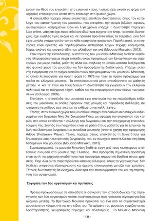 χνουν την θέση του επισκέπτη στο εικονικό κτίριο, η οποία έχει σκοπό να φέρει την
ψηφιακή επίσκεψη πιο κοντά στην επίσκεψη στο φυσικό χώρο.
   Η ιστοσελίδα παρέχει στους επισκέπτες επιπλέον δυνατότητες, όπως τον κατά-
λογο του καταστήµατος του µουσείου, που επιτρέπει την αγορά βιβλίων, αφισών,
φωτογραφιών, κοσµηµάτων. Εδώ και λίγα χρόνια υπάρχει η δυνατότητα παραγγε-
λίας online, µιας και έχει προστεθεί ένα ιδιαίτερα εύχρηστο e-shop, το οποίο, δυστυ-
χώς, έχει υψηλές τιµές ακόµα και σε προσιτά προϊόντα όπως τα τετράδια, ενώ δεν
έχει µεγάλη γκάµα προϊόντων σε κάθε κατηγορία προϊόντων. Παρόλα αυτά, οι κατη-
γορίες είναι αρκετές και περιλαµβάνουν αντίγραφα έργων τέχνης, κοσµήµατα,
δώρα, εικόνες και εποχικά είδη που αλλάζουν τακτικά (Μουσείο Μπενάκη, 2012).
   Στον τοµέα της εκπαίδευσης, ο ιστότοπος του µουσείου Μπενάκη διαθέτει άφθο-
νες πληροφορίες για µα σειρά εκπαιδευτικών προγραµµάτων, ξεναγήσεων και σεµι-
ναρίων για µικρά παιδιά, µαθητές αλλά και ενήλικες τα οποία ωστόσο διεξάγονται
στο φυσικό χώρο του µουσείου και δεν προσφέρονται διαδικτυακά. Υπάρχει εκτε-
νής ενηµέρωση για το τµήµα εκπαιδευτικών προγραµµάτων του µουσείου Μπενάκη,
το οποίο λειτούργησε για πρώτη φορά το 1978 και ήταν το πρώτο πρόγραµµα για
παιδιά σε ελληνικό µουσείο. Τα οπτικοακουστικά µέσα απευθύνονται σε µαθητές
µεταξύ 4 και 17 ετών και τους δίνουν τη δυνατότητα να γνωρίσουν τον ελληνικό
πολιτισµό και τη σύγχρονη τέχνη, καθώς και να εντρυφήσουν στον κόσµο των µου-
σείων (Βελαώρα, 2009).
   Επιπλέον, η ιστοσελίδα του µουσείου έχει υποτοµέα για τις πολυάριθµες εκδό-
σεις του µουσείου, οι οποίες αφορούν στις µόνιµες και περιοδικές συλλογές, σε
ιστορικές περιόδους σχετικές µε τα εκθέµατα και καλλιτέχνες.
   Επίσης, στον εικονικό χώρο του µουσείου υπάρχει ένα διαδικτυακό παιχνίδι αφιε-
ρωµένο στο ζωγράφο Νίκο Χατζηκυριάκο-Γκίκα, µε αφορµή την ανακαίνιση του κτι-
ρίου στο οποίο εκτίθενται η συλλογή του ζωγράφου και την επερχόµενη επαναλει-
τουργία της. Σκοπός του παιχνιδιού είναι να µάθει στους µαθητές για το έργο και τη
ζωή του διάσηµου ζωγράφου µε συνοδεία µουσικής (απαιτεί χρήση της εφαρµογής
Adobe Shockwave Player). Τέλος, παρέχει στους επισκέπτες τη δυνατότητα για
δηµιουργία µίας ηλεκτρονικής ζωγραφιάς, που εν συνεχεία αποστέλλεται στη βάση
δεδοµένων του µουσείου (Μουσείο Μπενάκη, 2012).
   Συµπερασµατικά, το µουσείο Μπενάκη διαθέτει έναν από τους καλύτερους ιστό-
τοπους ανάµεσα στα µουσεία της Ελλάδος. Μία πρόσφατη σηµαντική προσθήκη
είναι αυτή της µηχανής αναζήτησης που προσφέρει σηµαντική βοήθεια στους χρή-
στες. Παρ’ όλα αυτά, παρατηρούνται κάποιες ελλείψεις, όπως το γεγονός πως δεν
διαθέτει υπηρεσίες εξατοµίκευσης και άµεσης επικοινωνίας µεταξύ των χρηστών.
Τέτοιες δυνατότητες θα ενίσχυαν ιδιαίτερα την επισκεψιµότητα του και τη στρατη-
γική του οργανισµού.

Σύγκριση των δύο οργανισµών και προτάσεις

  Προτού προχωρήσουµε σε οποιαδήποτε σύγκριση των ιστοσελίδων και της στρα-
τηγικής των δύο οργανισµών πρέπει να αναφέρουµε πως πρόκειται σίγουρα για δύο
ανόµοια µεγέθη. Το Βρετανικό Μουσείο πρόκειται για ένα από τα σηµαντικότερα
µουσεία στον κόσµο, ηγέτης στο είδος του. Τα τµήµατα του µουσείου χωρίζονται σε
δραστηριότητες, γεωγραφικές περιοχές και πολιτισµούς . Το Μουσείο Μπενάκη

                                        - 138 -
 