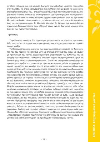 αντίθετα πρόκειται για ένα µουσείο ιδιωτικής πρωτοβουλίας, ιδιαίτερα πρωτοπόρο
στην Ελλάδα, το οποίο κατηγοριοποιεί τις συλλογές του µε βάση το υλικό κατα-
σκευής των εκθεµάτων του , απευθυνόµενο θα λέγαµε σε ένα περισσότερο φιλότε-
χνο κοινό το οποίο επιθυµεί να επισκεφτεί κάτι λιγότερο τετριµµένο και περισσότε-
ρο πρωτότυπο από το τυπικό ελληνικό αρχαιολογικό µουσείο, όταν το Βρετανικό
Μουσείο ακολουθεί µία περισσότερο ευρεία προσέγγιση, από τον απλό επισκέπτη
έως το επιστηµονικό κοινό. Το Μουσείο Μπενάκη θα λέγαµε πως ακολουθεί µία
στρατηγική διαφοροποίησης στον ελληνικό χώρο, ενώ το Βρετανικό µουσείο είναι
ένας εκ των ηγετών παγκοσµίως.

Προτάσεις

   Συγκρίνοντας το πώς οι δύο οργανισµοί χρησιµοποιούν ως εργαλείο την ιστοσε-
λίδα τους για να επιτύχουν τους στρατηγικούς τους στόχους µπορούµε να παραθέ-
σουµε τα εξής:
   Το Βρετανικό Μουσείο φαίνεται πως εκµεταλλεύεται στο έπακρο τις δυνατότη-
τες που του παρέχει το διαδίκτυο ώστε να επιτύχει στόχους που έχουν να κάνουν
µε προσέλκυση του κοινού, συµµετοχικότητα, ψηφιοποίηση των συλλογών του και
αύξηση των εσόδων του. Το Μουσείο Μπενάκη δείχνει να µην αξιοποιεί πλήρως τις
δυνατότητες του ηλεκτρονικού µάρκετινγκ. Στα θετικά στοιχεία θα αναφέρουµε το
πρόγραµµα στήριξης του µουσείου µε αρκετές κατηγορίες µελών και χορηγών µε
σκοπό την αύξηση των εσόδων του. Η χρηµατοδότηση του µουσείου τέθηκε πρό-
σφατα ως θέµα από τον οργανισµό ο οποίος προχώρησε σε επαναπροσδιορισµό της
τιµολογιακής του πολιτικής, αυξάνοντας την τιµή του εισιτήριου γενικής εισόδου
και εξαιρώντας από την κατηγορία ελευθέρας εισόδου ένα µεγάλο αριθµό οµάδων,
βασικά σχετικών µε το χώρο του πολιτισµού. Κρίνοντας από την επιτυχηµένη τακτι-
κή του Βρετανικού Μουσείου, θεωρούµε πως το Μουσείο Μπενάκη θα µπορούσε να
αξιοποιήσει το on-line shop σε µεγαλύτερο βαθµό για την αύξηση των εσόδων του.
Μεγαλύτερη ποικιλία προϊόντων και σε χαµηλότερα επίπεδα τιµών για κάθε ενδια-
φερόµενο, συσχετισµός προϊόντων µε περιοδικές εκθέσεις, τοποθέτηση του e-shop
σε πιο εµφανές σηµείο στην ιστοσελίδα, ακόµη και links από σελίδες παρουσίασης
των εκθεµάτων προς αντικείµενα προς πώληση συναφή µε αυτό. Τέλος, κρίνουµε          ΕΝΟΤΗΤΑ: Επιχειρηµατικά µοντέλα
πως η ιστοσελίδα του Μουσείου Μπενάκη θα πρέπει να αυξήσει το εύρος του κοι-
νού της παρέχοντας κατηγορίες τόσο για τον απλό επισκέπτη όσο και για οµάδες
κοινού συναφείς µε το χώρο του πολιτισµού οι οποίοι αναζητούν περισσότερες πλη-
ροφορίες. Ειδικότερα για τους νεαρούς επισκέπτες η ιστοσελίδα θα µπορούσε να
προσφέρει διαδραστικά παιχνίδια µάθησης, πρακτική την οποία έχουν υιοθετήσει
ήδη σελίδες ελληνικών µουσείων, όπως αυτή του Νοµισµατικού Μουσείου Αθηνών
. Περισσότερες γλώσσες περιήγησης του ιστότοπου θα δώσουν την ευκαιρία στο
µουσείο για διεθνή αναγνώριση και προσέγγιση του παγκόσµιου κοινού.




                                    - 139 -
 