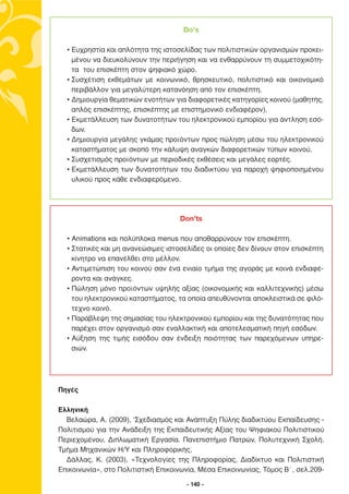 Do’s

  • Ευχρηστία και απλότητα της ιστοσελίδας των πολιτιστικών οργανισµών προκει-
    µένου να διευκολύνουν την περιήγηση και να ενθαρρύνουν τη συµµετοχικότη-
    τα του επισκέπτη στον ψηφιακό χώρο.
  • Συσχέτιση εκθεµάτων µε κοινωνικό, θρησκευτικό, πολιτιστικό και οικονοµικό
    περιβάλλον για µεγαλύτερη κατανόηση από τον επισκέπτη.
  • ∆ηµιουργία θεµατικών ενοτήτων για διαφορετικές κατηγορίες κοινού (µαθητής,
    απλός επισκέπτης, επισκέπτης µε επιστηµονικό ενδιαφέρον).
  • Εκµετάλλευση των δυνατοτήτων του ηλεκτρονικού εµπορίου για άντληση εσό-
    δων.
  • ∆ηµιουργία µεγάλης γκάµας προϊόντων προς πώληση µέσω του ηλεκτρονικού
    καταστήµατος µε σκοπό την κάλυψη αναγκών διαφορετικών τύπων κοινού.
  • Συσχετισµός προϊόντων µε περιοδικές εκθέσεις και µεγάλες εορτές.
  • Εκµετάλλευση των δυνατοτήτων του διαδικτύου για παροχή ψηφιοποιηµένου
    υλικού προς κάθε ενδιαφερόµενο.




                                    Don’ts

  • Animations και πολύπλοκα menus που αποθαρρύνουν τον επισκέπτη.
  • Στατικές και µη ανανεώσιµες ιστοσελίδες οι οποίες δεν δίνουν στον επισκέπτη
    κίνητρο να επανέλθει στο µέλλον.
  • Αντιµετώπιση του κοινού σαν ένα ενιαίο τµήµα της αγοράς µε κοινά ενδιαφέ-
    ροντα και ανάγκες.
  • Πώληση µόνο προϊόντων υψηλής αξίας (οικονοµικής και καλλιτεχνικής) µέσω
    του ηλεκτρονικού καταστήµατος, τα οποία απευθύνονται αποκλειστικά σε φιλό-
    τεχνο κοινό.
  • Παράβλεψη της σηµασίας του ηλεκτρονικού εµπορίου και της δυνατότητας που
    παρέχει στον οργανισµό σαν εναλλακτική και αποτελεσµατική πηγή εσόδων.
  • Αύξηση της τιµής εισόδου σαν ένδειξη ποιότητας των παρεχόµενων υπηρε-
    σιών.




Πηγές

Ελληνική
  Βελαώρα, Α. (2009), ‘Σχεδιασµός και Ανάπτυξη Πύλης διαδικτύου Εκπαίδευσης -
Πολιτισµού για την Ανάδειξη της Εκπαιδευτικής Αξίας του Ψηφιακού Πολιτιστικού
Περιεχοµένου, ∆ιπλωµατική Εργασία. Πανεπιστήµιο Πατρών, Πολυτεχνική Σχολή.
Τµήµα Μηχανικών Η/Υ και Πληροφορικής,
  ∆άλλας, Κ. (2003), «Τεχνολογίες της Πληροφορίας, ∆ιαδίκτυο και Πολιτιστική
Επικοινωνία», στο Πολιτιστική Επικοινωνία, Μέσα Επικοινωνίας, Τόµος Β΄, σελ.209-

                                      - 140 -
 