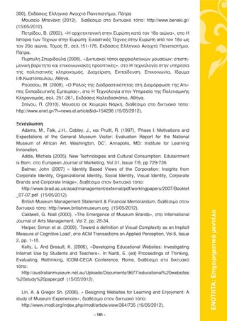 300), Εκδόσεις Ελληνικό Ανοιχτό Πανεπιστήµιο, Πάτρα
   Μουσείο Μπενάκη (2012), διαθέσιµο στο δικτυακό τόπο: http://www.benaki.gr/
(15/05/2012).
   Πετρίδου, Β. (2002), «Η αρχιτεκτονική στην Ευρώπη κατά τον 18ο αιώνα», στο Η
Ιστορία των Τεχνών στην Ευρώπη: Εικαστικές Τέχνες στην Ευρώπη από τον 18ο ως
τον 20ο αιώνα, Τόµος Β’, σελ.151-178, Εκδόσεις Ελληνικό Ανοιχτό Πανεπιστήµιο,
Πάτρα.
   Πυρπύλη Σπυριδούλα (2008), «∆ικτυακοί τόποι αρχαιολογικών µουσείων: επιστη-
µονική βαρύτητα και επικοινωνιακές προοπτικές», στο Η τεχνολογία στην υπηρεσία
της πολιτιστικής κληρονοµιάς. ∆ιαχείριση, Εκπαίδευση, Επικοινωνία, Ίδρυµα
Ι.Φ.Κωστόπουλου, Αθήνα.
   Ρούσσου, Μ. (2008). «Ο Ρόλος της ∆ιαδραστικότητας στη ∆ιαµόρφωση της Άτυ-
πης Εκπαιδευτικής Εµπειρίας», στο Η Τεχνολογία στην Υπηρεσία της Πολιτισµικής
Κληρονοµιάς, σελ. 251-261, Εκδόσεις Καλειδοσκόπιο, Αθήνα.
   Σπίνου, Π. (2010), Μουσεία σε Χειµερία Νάρκη, διαθέσιµο στο δικτυακό τόπο:
http://www.enet.gr/?i=news.el.article&id=154298 (15/05/2012).

Ξενόγλωσση
   Adams, M., Falk, J.H., Cobley, J., και Pruitt, R. (1997), ‘Phase I: Motivations and
Expectations of the General Museum Visitor: Evaluation Report for the National
Museum of African Art. Washington, DC’, Annapolis, MD: Institute for Learning
Innovation.
   Addis, Michela (2005). New Technologies and Cultural Consumption. Edutainment
is Born. στο European Journal of Marketing, Vol 31, Issue 7/8, pp 729-736
   Balmer, John (2007) « Identity Based Views of the Corporation: Insights from
Corporate Identity, Organizational Identity, Social Identity, Visual Identity, Corporate
Brands and Corporate Image», διαθέσιµο στον δικτυακό τόπο:
   http://www.brad.ac.uk/acad/management/external/pdf/workingpapers/2007/Booklet
_07-07.pdf (15/05/2012)
   British Museum Management Statement & Financial Memorandum, διαθέσιµο στον
δικτυακό τόπο: http://www.britishmuseum.org (15/05/2012).
   Caldwell, G. Niall (2000), «The Emergence of Museum Brands», στο International          ΕΝΟΤΗΤΑ: Επιχειρηµατικά µοντέλα
Journal of Arts Management, Vol 2, pp. 28-34.
   Harper, Simon et al. (2009), ‘Toward a definition of Visual Complexity as an Implicit
Measure of Cognitive Load’, στο ACM Transactions on Applied Perception, Vol 6, Issue
2, pp. 1-18.
   Kelly, L. And Breault, K. (2006), «Developing Educational Websites: Investigating
Internet Use by Students and Teachers». In Nardi, E. (ed) Proceedings of Thinking,
Evaluating, Rethinking, ICOM-CECA Conference, Rome, διαθέσιµο στο δικτυακό
τόπο:
   http://australianmuseum.net.au/Uploads/Documents/9677/educational%20websites
%20study%20paper.pdf (15/05/2012).

   Lin, A. & Gregor Sh. (2006), « Designing Websites for Learning and Enjoyment: A
study of Museum Experiences», διαθέσιµο στον δικτυακό τόπο:
   http://www.irrodl.org/index.php/irrodl/article/view/364/735 (15/05/2012).

                                       - 141 -
 