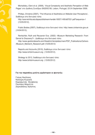 Michailidou, Eleni et al. (2008), ‘Visual Complexity and Aesthetic Perception of Web
Pages’ στο ∆ιεθνές Συνέδριο SIGDOC’08, Lisbon, Portugal, 22-24 September 2008.

   Phillips, Christine (2007), ‘The Influence of Aesthetics on Website User Perceptions’,
διαθέσιµο στο δικτυακό τόπο:
   http://soar.wichita.edu/dspace/bitstream/handle/10057/1495/d07031.pdf?sequence=1
   (15/05/2012).

   Public Bodies.(2007), διαθέσιµο στον δικτυακό τόπο: http://www.civilservice.gov.uk
(10/04/2012).

  Rentschler, Ruth and Reussner Eva. (2002) «Museum Marketing Research: From
Denial to Discovery?». ∆ιαθέσιµο στο δικτυακό τόπο:
  http://www.gestiondesarts.com/fileadmin/templates/main/PDF_Publications/Cahiers
/Museum_Markeint_Research.pdf (15/05/2012)

  Reports and Accounts (2010), διαθέσιµο στον δικτυακό τόπο:
  http://www.britishmuseum.org (15/05/2012).

  Strategy to 2012, διαθέσιµο στο δικτυακό τόπο:
  http://www.britishmuseum.org (15/05/2012)




Για την παραπάνω μελέτη εργάστηκαν οι φοιτητές:

Γκίκας Νικόλαος
Καλόγρη Κυριακή
Καραφωτιάς Θεοφάνης
Παυλάκη Μαριέττα
Ζαρκαδάκης Χρήστος




                                           - 142 -
 