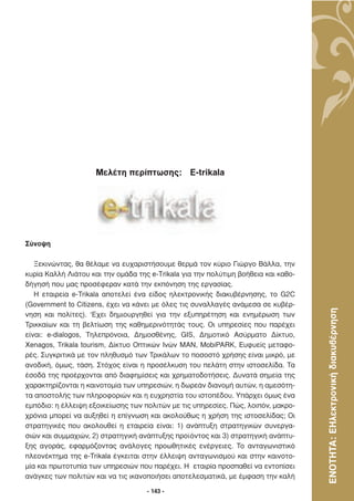 Μελέτη περίπτωσης: E-trikala




Σύνοψη

   Ξεκινώντας, θα θέλαµε να ευχαριστήσουµε θερµά τον κύριο Γιώργο Βάλλα, την
κυρία Καλλή Λιάτου και την οµάδα της e-Τrikala για την πολύτιµη βοήθεια και καθο-
δήγησή που µας προσέφεραν κατά την εκπόνηση της εργασίας.
   Η εταιρεία e-Trikala αποτελεί ένα είδος ηλεκτρονικής διακυβέρνησης, το G2C
(Government to Citizens, έχει να κάνει µε όλες τις συναλλαγές ανάµεσα σε κυβέρ-



                                                                                    ΕΝΟΤΗΤΑ: ΕΗλεκτρονική διακυβέρνηση
νηση και πολίτες). ‘Eχει δηµιουργηθεί για την εξυπηρέτηση και ενηµέρωση των
Τρικκαίων και τη βελτίωση της καθηµερινότητάς τους. Οι υπηρεσίες που παρέχει
είναι: e-dialogos, Τηλεπρόνοια, ∆ηµοσθένης, GIS, ∆ηµοτικό Ασύρµατο ∆ίκτυο,
Xenagos, Trikala tourism, ∆ίκτυο Οπτικών Ινών ΜΑΝ, MobiPARK, Ευφυείς µεταφο-
ρές. Συγκριτικά µε τον πληθυσµό των Τρικάλων το ποσοστό χρήσης είναι µικρό, µε
ανοδική, όµως, τάση. Στόχος είναι η προσέλκυση του πελάτη στην ιστοσελίδα. Τα
έσοδά της προέρχονται από διαφηµίσεις και χρηµατοδοτήσεις. ∆υνατά σηµεία της
χαρακτηρίζονται η καινοτοµία των υπηρεσιών, η δωρεάν διανοµή αυτών, η αµεσότη-
τα αποστολής των πληροφοριών και η ευχρηστία του ιστοπέδου. Υπάρχει όµως ένα
εµπόδιο: η έλλειψη εξοικείωσης των πολιτών µε τις υπηρεσίες. Πώς, λοιπόν, µακρο-
χρόνια µπορεί να αυξηθεί η επίγνωση και ακολούθως η χρήση της ιστοσελίδας; Οι
στρατηγικές που ακολουθεί η εταιρεία είναι: 1) ανάπτυξη στρατηγικών συνεργα-
σιών και συµµαχιών, 2) στρατηγική ανάπτυξης προϊόντος και 3) στρατηγική ανάπτυ-
ξης αγοράς, εφαρµόζοντας ανάλογες προωθητικές ενέργειες. Το ανταγωνιστικό
πλεονέκτηµα της e-Trikala έγκειται στην έλλειψη ανταγωνισµού και στην καινοτο-
µία και πρωτοτυπία των υπηρεσιών που παρέχει. Η εταιρία προσπαθεί να εντοπίσει
ανάγκες των πολιτών και να τις ικανοποιήσει αποτελεσµατικά, µε έµφαση την καλή

                                    - 143 -
 