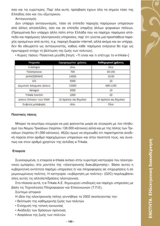 όσο και τις ευρύτερες. Παρ’ όλα αυτά, πρόσβαση έχουν όλα τα σηµεία τόσο της
Ελλάδος όσο και του εξωτερικού.
  Ανταγωνισµός
  ∆εν υπάρχει ανταγωνισµός, τόσο σε επίπεδο παροχής παρόµοιων υπηρεσιών
από άλλες ιστοσελίδες, όσο και σε επίπεδο ύπαρξης άλλων ψηφιακών πόλεων.
(Πραγµατικά δεν υπάρχει άλλη πόλη στην Ελλάδα που να παρέχει παρόµοιο ιστό-
πεδο και παρόµοιες ηλεκτρονικές υπηρεσίες, παρ’ ότι γίνεται µια προσπάθεια παρο-
χής ορισµένων από αυτές, π.χ. παροχή δωρεάν internet, αλλά ακόµα και αν υπήρχε,
δεν θα εθεωρείτο ως ανταγωνιστής, καθώς κάθε παρόµοια ενέργεια θα είχε ως
πρωταρχικό στόχο τη βελτίωση της ζωής των πολιτών).
  • Κύριες τάσεις- Ποσοτικά µεγέθη [πηγή: «Τι είναι και τι επέτυχε το e-trikala»]




Ποιοτικές τάσεις

  Μπορεί τα ανωτέρω νούµερα να µας φαίνονται µικρά σε σύγκριση µε τον πληθυ-
σµό του Νοµού Τρικάλων (περίπου 138.000 κάτοικοι) αλλά και µε της πόλης των Τρι-
κάλων (περίπου 81.090 κάτοικοι). Αξίζει όµως να σηµειωθεί ότι παρατηρείται ανοδι-
κή πορεία στον αριθµό παρεχόµενων υπηρεσιών και στην ποιότητά τους, και συνε-



                                                                                     ΕΝΟΤΗΤΑ: ΕΗλεκτρονική διακυβέρνηση
πώς και στον αριθµό χρηστών της σελίδας e-Trikala.

Εταιρεία

   Συγκεκριµένα, η εταιρεία e-trikala ανήκει στην ευρύτερη κατηγορία του ηλεκτρο-
νικού εµπορίου, στο µοντέλο της «ηλεκτρονικής διακυβέρνησης». Βάσει αυτού η
κυβερνητική οντότητα παρέχει υπηρεσίες ή/ και πληροφορίες σε επιχειρήσεις ή σε
µεµονωµένους πολίτες. Η κατηγορία «κυβέρνηση µε πολίτες» (G2C) περιλαµβάνει
όλες αυτές τις αλληλεπιδράσεις ηλεκτρονικά.
   Στα πλαίσια αυτά, η e-Trikala Α.Ε. δηµιουργεί υποδοµές και παρέχει υπηρεσίες µε
βάση τις Τεχνολογίες Πληροφοριών και Επικοινωνιών (Τ.Π.Ε).
   Σύντοµο ιστορικό
   Η ιδέα της ηλεκτρονικής πόλης γεννήθηκε το 2002 σκοπεύοντας την:
   • Βελτίωση της καθηµερινής ζωής των πολιτών
   • Ενίσχυση της τοπική κοινωνίας
   • Ανάδειξη των δράσεων πρόνοιας
   • Ασφάλεια της ζωής των πολιτών

                                     - 145 -
 