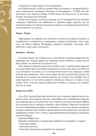• Ενίσχυση της συµµετοχής και της ∆ηµοκρατίας
  Η e-Trikala ξεκίνησε το 2003 ως γραφείο δήµου µε αφορµή το συγχρηµατοδοτού-
µενο επιχειρηµατικό πρόγραµµα «Κοινωνία της Πληροφορίας». Το 2008, από γρα-
φείο δήµου έγινε Ανώνυµη Εταιρία. Το 99% ανήκει στο δήµο και το 1% στο επιµε-
λητήριο, λειτουργώντας αυτόνοµα.
  Σκοποί της συνεχίζουν να είναι οι ανωτέρω, µε την προσφορά όλο και νεότερων
υπηρεσιών. Παράλληλα έτσι καθίστανται οι ∆ηµόσιες αρχές εγγυητές για την
σωστή λειτουργία της τοπικής κοινωνίας σε σχέση µε την ψηφιακή και από απόστα-
ση εξυπηρέτηση των πολιτών.

Αγορά – Στόχος

  Target groups της εταιρείας είναι γενικά όλοι οι πολίτες και κυρίως οι δηµότες, οι
ετεροδηµότες, οι επισκέπτες, οι επιχειρήσεις, οι φορείς του δηµοσίου, όλοι οι χρή-
στες των Μέσων Μαζικής Μεταφοράς, µηχανικοί, ξενοδόχοι, αστυνοµία, µέλη
ΚΑΠΗ και οι εφτά κύριοι συνεργάτες.

Ευκαιρίες – Απειλές

   Τα δυνατά σηµεία της e-trikala είναι οι καινοτοµικές υπηρεσίες-εφαρµογές που
προσφέρει και η δωρεάν χρήση των υπηρεσιών αυτών. Επιπλέον, η φήµη της στο
δήµο αυξάνει την πιστότητα των χρηστών της.
   Όσον αφορά τα αδύνατα σηµεία του ιστοπέδου είναι: η ελλιπής ακόµα παρουσία
στα social media, αφού τα e-trikala ενηµερώνουν το κοινό µόνο µέσω του twitter και
η µη εξοικείωση του πολίτη µε τη λειτουργικότητα αυτών των υπηρεσιών, επειδή
γίνονται µέσω διαδικτύου. Αυτό γίνεται σαφές και από τα στατιστικά στοιχεία της
Eurostat για το προφίλ των τακτικών χρηστών του ίντερνετ στην Ελλάδα, από τα
οποία προκύπτει ότι πιο έντονη χρήση του διαδικτύου κάνουνε οι άντρες, οι νέοι
ηλικίας 16-24, τα άτοµα υψηλού µορφωτικού επιπέδου, οι κάτοικοι των µεγάλων
αστικών κέντρων.

Στόχοι για το 2012

  Για το 2012 η µεγαλύτερη βαρύτητα δίνεται στην τουριστική προβολή και σε υπη-
ρεσίες υγείας. Αυτό σηµαίνει πως όλη η προσπάθεια και οι προωθητικές ενέργειες
της εταιρείας έχουν ως πυρήνα τους τους τουρίστες και άτοµα ηλικιωµένα. Βέβαια
δεν αγνοούνται και οι υπόλοιπες υπηρεσίες. Απλά, αλλάζει η βαρύτητα που δίνεται
σε αυτές. Μακροπρόθεσµα θέλουν να οδηγηθούν σε αυτό που σήµερα ονοµάζουµε
σύγχρονη ψηφιακή πόλη, δηλαδή η γραφειοκρατία να διεκπεραιώνεται ηλεκτρονικά
(ψηφοφορία, αιτήσεις, κλπ.). Επίσης, µακροπρόθεσµα θα αναζητήσουν συνεργασίες
µε άλλους δήµους.
  Στρατηγική Μάρκετινγκ
  Παρακάτω αναφέρονται οι στρατηγικές marketing που ακολουθεί η εταιρεία:
  • Ανάπτυξης αγοράς
  • Ανάπτυξη προϊόντος
  • Ανάπτυξη στρατηγικών συνεργασιών και συµµαχιών

                                        - 146 -
 