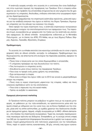 Η ανάπτυξη αγοράς εστιάζει στο γεγονός ότι ο ιστότοπος δεν είναι διαδεδοµέ-
νος στην ευρύτερη περιοχή της περιφέρειας των Τρικάλων. Έτσι η εταιρεία ενδια-
φέρεται για την προβολή της ιστοσελίδας στοχεύοντας σε νέα τµήµατα που δε χρη-
σιµοποιούν τις υπηρεσίες. Ακολούθως, επιδιώκει επέκταση στην γεωγραφική περιο-
χή που δραστηριοποιείται.
   Η εταιρεία εφαρµόζοντας την στρατηγική ανάπτυξης προϊόντος, µέσα από έρευ-
να για την ανάδειξη αναγκών που έχουν οι πολίτες του δήµου Τρικκαίων, δηµιουρ-
γεί υπηρεσίες για την κάλυψη των αναγκών της εποχής.
   Όσον αφορά την κύρια στρατηγική τους, η ανάπτυξη στρατηγικών συνεργασιών
και συµµαχιών ενισχύει την αποτελεσµατικότητα των εφαρµογών τους. Την παρού-
σα στιγµή, συνεργάζονται µε γραφεία από την Ιταλία για την ανάπτυξη και υλοποί-
ηση εφαρµογών. Σε εθνικό επίπεδο συνεργάζονται ενδεικτικά µε το Μετσόβιο
Πολυτεχνείο , µε το Urenio του ΑΠΘ, ITS Hellas, και µε τους δήµους Ροδίων, Θέρ-
µης, Αγρινίου, Λαγκαδά, Αξιούπολη, Στυραίων.

Προβληµατισµός

  Το γεγονός ότι η e-trikala αποτελεί ένα καινοτόµο ιστόπεδο και ότι είναι η πρώτη
ψηφιακή πόλη σε εθνικό επίπεδο, κεντρίζει το ενδιαφέρον. Προβληµατισµοί που
δηµιουργούνται, και απαντώνται στη συνέχεια της παρούσας εργασίας, αφορούν τα
ακόλουθα:
  • Ποιος ήταν ο λόγος-αιτία για τον οποίο δηµιουργήθηκε η ιστοσελίδα;
  • Τι υπηρεσίες προσφέρει και πώς διευκολύνουν τον πολίτη;
  • Πώς λειτουργούν οι υπηρεσίες αυτές;
  • Απευθύνεται µόνο στους πολίτες της περιφέρειας Τρικάλων;
  • Ποιο είναι το προφίλ ενός µέσου χρήστη της ιστοσελίδας;
  • Έχει ανταγωνισµό η εταιρία;
  • Ποιοι είναι οι στόχοι που έχουν τεθεί για το 2012 και γενικά οι µακροπρόθεσµοι
στόχοι της εταιρίας;



                                                                                     ΕΝΟΤΗΤΑ: ΕΗλεκτρονική διακυβέρνηση
  • Ποιες είναι οι κύριες στρατηγικές µάρκετινγκ της εταιρίας, καθώς και ποιες
ενέργειες σχεδιάζουν ώστε να της υλοποιήσουν;
  • Ποια είναι η παρουσία της στα social media;
  • Τρόποι να αυξηθεί το awareness;

Εφαρµογή ηλεκτρονικού marketing

   Οι Τρικαλινοί πολίτες µπορούν να ρυθµίζουν το χρόνο τους µε τις ευφυείς µετα-
φορές, να µαθαίνουν µε την τηλε-εκπαίδευση, να προστατεύονται µέσα από την
άµεση επαφή µε ειδήµονες για την υγεία τους, και να δίνουν feedback για την εται-
ρία, µέσα από τις online communities, µε οµάδες χρηστών που διαλέγονται ελεύθε-
ρα σε πραγµατικό χρόνο. Αρχικά, υπήρξε συνεργασία µε το ΜΚΟ «Athens democra-
cy», στα πλαίσια της στρατηγικής συνεργασιών. Τώρα πια, συνεχίζει προσοµοιώνο-
ντας παγκόσµια πρότυπα και δεδοµένα. Επιπρόσθετα, µε τη συνεχή οπτική επαφή
των GIS και την αµεσότητα πληροφοριών διευκολύνεται η χρήση των ευφυών µετα-
φορών. Συχνά χρησιµοποιούνται από πολιτικούς µηχανικούς για την πολεοδοµία.
Τέλος, παρά το υψηλό κόστος εγκατάστασης, 38 χλµ. οπτικής ίνας έχουν εγκατα-

                                     - 147 -
 