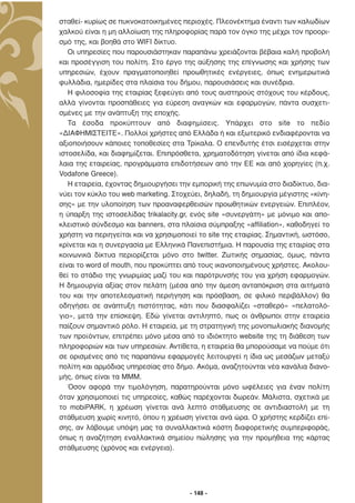 σταθεί- κυρίως σε πυκνοκατοικηµένες περιοχές. Πλεονέκτηµα έναντι των καλωδίων
χαλκού είναι η µη αλλοίωση της πληροφορίας παρά τον όγκο της µέχρι τον προορι-
σµό της, και βοηθά στο WIFI δίκτυο.
   Οι υπηρεσίες που παρουσιάστηκαν παραπάνω χρειάζονται βέβαια καλή προβολή
και προσέγγιση του πολίτη. Στο έργο της αύξησης της επίγνωσης και χρήσης των
υπηρεσιών, έχουν πραγµατοποιηθεί προωθητικές ενέργειες, όπως ενηµερωτικά
φυλλάδια, ηµερίδες στα πλαίσια του δήµου, παρουσιάσεις και συνέδρια.
   Η φιλοσοφία της εταιρίας ξεφεύγει από τους αυστηρούς στόχους του κέρδους,
αλλά γίνονται προσπάθειες για εύρεση αναγκών και εφαρµογών, πάντα συσχετι-
σµένες µε την ανάπτυξη της εποχής.
   Τα έσοδα προκύπτουν από διαφηµίσεις. Υπάρχει στο site το πεδίο
«∆ΙΑΦΗΜΙΣΤΕΙΤΕ». Πολλοί χρήστες από Ελλάδα ή και εξωτερικό ενδιαφέρονται να
αξιοποιήσουν κάποιες τοποθεσίες στα Τρίκαλα. Ο επενδυτής έτσι εισέρχεται στην
ιστοσελίδα, και διαφηµίζεται. Επιπρόσθετα, χρηµατοδότηση γίνεται από ίδια κεφά-
λαια της εταιρείας, προγράµµατα επιδοτήσεων από την ΕΕ και από χορηγίες (π.χ.
Vodafone Greece).
   Η εταιρεία, έχοντας δηµιουργήσει την εµπορική της επωνυµία στο διαδίκτυο, δια-
νύει τον κύκλο του web marketing. Στοχεύει, δηλαδή, τη δηµιουργία µέγιστης «κίνη-
σης» µε την υλοποίηση των προαναφερθεισών προωθητικών ενεργειών. Επιπλέον,
η ύπαρξη της ιστοσελίδας trikalacity.gr, ενός site «συνεργάτη» µε µόνιµο και απο-
κλειστικό σύνδεσµο και banners, στα πλαίσια σύµπραξης «affiliation», καθοδηγεί το
χρήστη να περιηγείται και να χρησιµοποιεί το site της εταιρίας. Σηµαντική, ωστόσο,
κρίνεται και η συνεργασία µε Ελληνικά Πανεπιστήµια. Η παρουσία της εταιρίας στα
κοινωνικά δίκτυα περιορίζεται µόνο στο twitter. Ζωτικής σηµασίας, όµως, πάντα
είναι το word of mouth, που προκύπτει από τους ικανοποιηµένους χρήστες. Ακολου-
θεί το στάδιο της γνωριµίας µαζί του και παρότρυνσής του για χρήση εφαρµογών.
Η δηµιουργία αξίας στον πελάτη (µέσα από την άµεση ανταπόκριση στα αιτήµατά
του και την αποτελεσµατική περιήγηση και πρόσβαση, σε φιλικό περιβάλλον) θα
οδηγήσει σε ανάπτυξη πιστότητας, κάτι που διασφαλίζει «σταθερό» «πελατολό-
γιο», µετά την επίσκεψη. Εδώ γίνεται αντιληπτό, πως οι άνθρωποι στην εταιρεία
παίζουν σηµαντικό ρόλο. Η εταιρεία, µε τη στρατηγική της µονοπωλιακής διανοµής
των προϊόντων, επιτρέπει µόνο µέσα από το ιδιόκτητο website της τη διάθεση των
πληροφοριών και των υπηρεσιών. Αντίθετα, η εταιρεία θα µπορούσαµε να πούµε ότι
σε ορισµένες από τις παραπάνω εφαρµογές λειτουργεί η ίδια ως µεσάζων µεταξύ
πολίτη και αρµόδιας υπηρεσίας στο δήµο. Ακόµα, αναζητούνται νέα κανάλια διανο-
µής, όπως είναι τα ΜΜΜ.
   Όσον αφορά την τιµολόγηση, παρατηρούνται µόνο ωφέλειες για έναν πολίτη
όταν χρησιµοποιεί τις υπηρεσίες, καθώς παρέχονται δωρεάν. Μάλιστα, σχετικά µε
το mobiPARK, η χρέωση γίνεται ανά λεπτό στάθµευσης σε αντιδιαστολή µε τη
στάθµευση χωρίς κινητό, όπου η χρέωση γίνεται ανά ώρα. Ο χρήστης κερδίζει επί-
σης, αν λάβουµε υπόψη µας τα συναλλακτικά κόστη διαφορετικής συµπεριφοράς,
όπως η αναζήτηση εναλλακτικά σηµείου πώλησης για την προµήθεια της κάρτας
στάθµευσης (χρόνος και ενέργεια).




                                       - 148 -
 