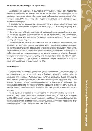 Ανταγωνιστικό πλεονέκτηµα και πρωτοτυπία

   Συζητήθηκε και νωρίτερα, η ανυπαρξία ανταγωνισµού, καθώς δεν παρέχονται
παρόµοιες υπηρεσίες σε πολίτες από άλλες ιστοσελίδες, ούτε υπάρχουν άλλες
παρόµοιες «ψηφιακές πόλεις». Συνεπώς, αυτό ισοδυναµεί µε ανταγωνιστικό πλεο-
νέκτηµα, αφού, άλλωστε, οι υπηρεσίες της είναι καινοτόµες και πρωτοποριακές για
τα ελληνικά δεδοµένα.
   Η πρωτοτυπία των εφαρµογών – υπηρεσιών στην εξ αποστάσεως εξυπηρέτηση
έγκειται στη µοναδικότητα τους στον ελλαδικό χώρο, αλλά και στην Ευρώπη. Ανα-
λυτικότερα:
   • Όσον αφορά την Ευρώπη, το δηµοτικό ασύρµατο δίκτυο δωρεάν Internet αποτε-
λεί το πρώτο δηµοτικό δωρεάν δίκτυο, και οι: ΤΗΛΕΠΡΟΝΟΙΑ, ΤΗΛΕΦΡΟΝΤΙ∆Α,
«Προστασία µοναχικών ατόµων µε άνοια» και «Ιατρικός Φάκελος Υγείας» αποτε-
λούν πρωτότυπα συστήµατα.
   • Όσον αφορά την Ελλάδα, οι: ∆ΗΜΟΣΘΕΝΗΣ και e-dialogos πρωτοτυπούν, ενώ
τα: δίκτυο οπτικών ινών, ευφυείς µεταφορές για τη διαχείριση απορριµµατοφόρων
και σύστηµα ελεγχόµενης στάθµευσης είναι οι πρώτες εφαρµογές σε λειτουργία.
Το γεωγραφικό σύστηµα επίγειων πληροφοριών παρέχει µοναδικές πληροφορίες, ο
διαδικτυακός τόπος του ∆ήµου παρέχει τα πρώτα e-services, το e-tourism διακρίνε-
ται ως πρωτότυπο σύστηµα ΟΤΑ, η υπηρεσία Xenagos προσφέρει πρωτότυπη φορη-
τότητα πληροφοριών, το ηλεκτρονικό Β’ ΚΕΠ είναι το πρώτο e-kep και το επιχειρη-
σιακό κέντρο ελέγχου είναι µοναδικό για ΟΤΑ.

Αποτελέσµατα

   Οι καινοτοµίες θέλουν τον χρόνο τους για να εδραιωθούν. Όµως, οι πολίτες όλο
και εξοικειώνονται µε τις υπηρεσίες και το διαδίκτυο, ενώ αξιοσηµείωτες είναι οι
διακρίσεις της εταιρείας. Αναλυτικότερα, τιµήθηκε µε βραβείο Greek ICT Awards
2007, βραβείο για την πρότυπη πόλη το 2008, συµµετέχει για 2η χρονιά στις 21 πιο



                                                                                   ΕΝΟΤΗΤΑ: ΕΗλεκτρονική διακυβέρνηση
έξυπνες (ψηφιακές) πόλεις του κόσµου µέσα από την διαγωνιστική διαδικασία που
προκηρύσσει ετήσια το ICF και οδήγησε την εφαρµογή e-dialogos στην τελική δια-
δικασία (finalist) των Ευρωπαϊκών Βραβείων του 2009 για την Ηλεκτρονική ∆ιακυ-
βέρνηση.
   Τέλος, αξίζει να αναφερθεί η συµµετοχή της στο επιχειρησιακό πρόγραµµα «Κοι-
νωνία της Πληροφορίας» και άλλα έργα για ηλικιωµένους. Το κόστος τους αγγίζει
τα 957.243€, όµως µε µια ανάλυση κόστους - ωφέλειας, σίγουρα εξυπηρετούνται
καλύτερα οι ανάγκες ιδιαίτερα των ηλικιωµένων και µελλοντικά θα προσδώσει στην
επιχείρηση µεγαλύτερο ανταγωνιστικό πλεονέκτηµα.




                                    - 149 -
 