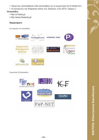 • «Έργα που υλοποιήθηκαν ή θα υλοποιηθούν µε τη συµµετοχή της E-trikala A.E.»
   • «Η οικογένεια της Ψηφιακής πόλης των Τρικάλων, έτος 2014 ( όραµα )»
Ιστοσελίδες
   • http://e-trikala.gr/
   • http://www.trikalacity.gr/

  Παραρτήµατα

  Οι υπηρεσίες της ιστοσελίδας




  Συµµετοχές & Συνεργασίες




                                                                                   ΕΝΟΤΗΤΑ: ΕΗλεκτρονική διακυβέρνηση




                                    - 151 -
 