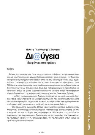Μελέτη Περίπτωσης : ∆ιαύγεια




Σύνοψη

   Στόχος της εργασίας µας ήταν να µελετήσουµε εκ βαθέως το πρόγραµµα ∆ιαύ-
γεια µε ερωτήσεις που σε γενικά πλαίσια αφορούσαν τους στόχους , την δοµή του
τον τρόπο ανάρτησης των αποφάσεων αλλά και την καινοτοµία του εν λόγω εγχει-
ρήµατος .Το πρόγραµµα ∆ιαύγεια του Ν. 3861/10 εισάγει για πρώτη φορά στην


                                                                                  ΕΝΟΤΗΤΑ: ΕΗλεκτρονική διακυβέρνηση
Ελλάδα την υποχρέωση ανάρτησης πράξεων και αποφάσεων των κυβερνητικών και
διοικητικών οργάνων στο ∆ιαδίκτυο. Είναι ένα πρόγραµµα αρκετά προωθηµένο και
καινοτόµο, ακόµα και για τα Ευρωπαϊκά δεδοµένα, µε κύριο στόχο να αποφέρει τη
µέγιστη δηµοσιότητα της κυβερνητικής πολιτικής και της διοικητικής δράσης.
      Η µελέτη του προγράµµατος ∆ιαύγεια αποδείχτηκε µια ιδιαίτερα πολύπλοκη
διαδικασία, καθώς πρόκειται για µια κρατική υπηρεσία που δεν ενσωµατώνει όλα τα
κλασσικά στοιχεία µιας επιχείρησης και κατά κύριο ρόλο δεν έχει άµεση ποσοτική
κερδοφορία αλλά η επιτυχία της υπολογίζεται µε ποιοτικούς δείκτες.
      Όλα τα µελή της οµάδας θα θέλαµε να ευχαριστήσουµε τους ανθρώπους του
Υπουργείου ∆ιοικητικής µεταρρύθµισης και Ηλεκτρονικής ∆ιακυβέρνησης για την
συνεργασία και την προθυµία τους να βοηθήσουν, αλλά κυρίως τους υπεύθυνους
συντονιστές του προγράµµατος ∆ιαύγεια και πιο συγκεκριµένα την συντονίστρια
Κα.Ρουτζούνη Νάνσυ, τον Κ.Παπαζαρίφη Τάσο, την Κα.Χανιωτάκη Ελένη καθώς και
την Κα.∆ιαµαντάκου ∆έσποινα.




                                   - 153 -
 
