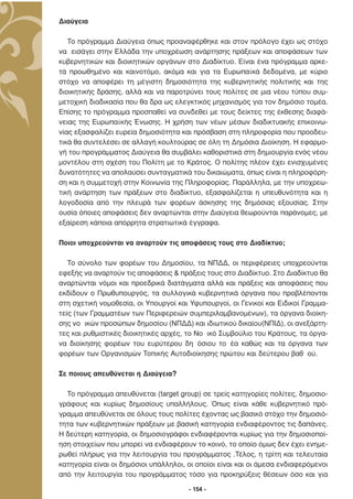 ∆ιαύγεια

   Το πρόγραµµα ∆ιαύγεια όπως προαναφέρθηκε και στον πρόλογο έχει ως στόχο
να εισάγει στην Ελλάδα την υποχρέωση ανάρτησης πράξεων και αποφάσεων των
κυβερνητικών και διοικητικών οργάνων στο ∆ιαδίκτυο. Είναι ένα πρόγραµµα αρκε-
τά προωθηµένο και καινοτόµο, ακόµα και για τα Ευρωπαϊκά δεδοµένα, µε κύριο
στόχο να αποφέρει τη µέγιστη δηµοσιότητα της κυβερνητικής πολιτικής και της
διοικητικής δράσης, αλλά και να παροτρύνει τους πολίτες σε µια νέου τύπου συµ-
µετοχική διαδικασία που θα δρα ως ελεγκτικός µηχανισµός για τον δηµόσιο τοµέα.
Επίσης το πρόγραµµα προσπαθεί να συνδεθεί µε τους δείκτες της έκθεσης διαφά-
νειας της Ευρωπαϊκής Ένωσης. Η χρήση των νέων µέσων διαδικτυακής επικοινω-
νίας εξασφαλίζει ευρεία δηµοσιότητα και πρόσβαση στη πληροφορία που προοδευ-
τικά θα συντελέσει σε αλλαγή κουλτούρας σε όλη τη ∆ηµόσια ∆ιοίκηση. Η εφαρµο-
γή του προγράµµατος ∆ιαύγεια θα συµβάλει καθοριστικά στη δηµιουργία ενός νέου
µοντέλου στη σχέση του Πολίτη µε το Κράτος. Ο πολίτης πλέον έχει ενισχυµένες
δυνατότητες να απολαύσει συνταγµατικά του δικαιώµατα, όπως είναι η πληροφόρη-
ση και η συµµετοχή στην Κοινωνία της Πληροφορίας. Παράλληλα, µε την υποχρεω-
τική ανάρτηση των πράξεων στο διαδίκτυο, εξασφαλίζεται η υπευθυνότητα και η
λογοδοσία από την πλευρά των φορέων άσκησης της δηµόσιας εξουσίας. Στην
ουσία όποιες αποφάσεις δεν αναρτώνται στην ∆ιαύγεια θεωρούνται παράνοµες, µε
εξαίρεση κάποια απόρρητα στρατιωτικά έγγραφα.

Ποιοι υποχρεούνται να αναρτούν τις αποφάσεις τους στο ∆ιαδίκτυο;

   Το σύνολο των φορέων του ∆ηµοσίου, τα ΝΠ∆∆, οι περιφέρειες υποχρεούνται
εφεξής να αναρτούν τις αποφάσεις & πράξεις τους στο ∆ιαδίκτυο. Στο ∆ιαδίκτυο θα
αναρτώνται νόµοι και προεδρικά διατάγµατα αλλά και πράξεις και αποφάσεις που
εκδίδουν ο Πρωθυπουργός, τα συλλογικά κυβερνητικά όργανα που προβλέπονται
στη σχετική νοµοθεσία, οι Υπουργοί και Υφυπουργοί, οι Γενικοί και Ειδικοί Γραµµα-
τείς (των Γραµµατέων των Περιφερειών συµπεριλαµβανοµένων), τα όργανα διοίκη-
σης νο ικών προσώπων δηµοσίου (ΝΠ∆∆) και ιδιωτικού δικαίου(ΝΠΙ∆), οι ανεξάρτη-
τες και ρυθµιστικές διοικητικές αρχές, το Νο ικό Συµβούλιο του Κράτους, τα όργα-
να διοίκησης φορέων του ευρύτερου δη όσιου το έα καθώς και τα όργανα των
φορέων των Οργανισµών Τοπικής Αυτοδιοίκησης πρώτου και δεύτερου βαθ ού.

Σε ποιους απευθύνεται η ∆ιαύγεια?

  Το πρόγραµµα απευθύνεται (target group) σε τρείς κατηγορίες πολίτες, δηµοσιο-
γράφους και κυρίως δηµοσίους υπαλλήλους. Όπως είναι κάθε κυβερνητικό πρό-
γραµµα απευθύνεται σε όλους τους πολίτες έχοντας ως βασικό στόχο την δηµοσιό-
τητα των κυβερνητικών πράξεων µε βασική κατηγορία ενδιαφέροντος τις δαπάνες.
Η δεύτερη κατηγορία, οι δηµοσιογράφοι ενδιαφέρονται κυρίως για την δηµοσιοποί-
ηση στοιχείων που µπορεί να ενδιαφέρουν το κοινό, το οποίο όµως δεν έχει ενηµε-
ρωθεί πλήρως για την λειτουργία του προγράµµατος .Τέλος, η τρίτη και τελευταία
κατηγορία είναι οι δηµόσιοι υπάλληλοι, οι οποίοι είναι και οι άµεσα ενδιαφερόµενοι
από την λειτουργία του προγράµµατος τόσο για προκηρύξεις θέσεων όσο και για

                                       - 154 -
 