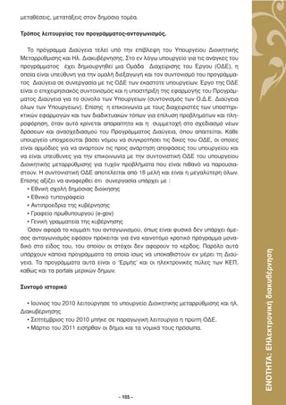 µεταθέσεις, µετατάξεις στον δηµόσιο τοµέα.

Τρόπος λειτουργίας του προγράµµατος-ανταγωνισµός.

   Το πρόγραµµα ∆ιαύγεια τελεί υπό την επίβλεψη του Υπουργείου ∆ιοικητικής
Μεταρρύθµισης και Ηλ. ∆ιακυβέρνησης. Στο εν λόγω υπουργείο για τις ανάγκες του
προγράµµατος έχει δηµιουργηθεί µια Οµάδα ∆ιαχείρισης του Έργου (Ο∆Ε), η
οποία είναι υπεύθυνη για την οµαλή διεξαγωγή και τον συντονισµό του προγράµµα-
τος ∆ιαύγεια σε συνεργασία µε τις Ο∆Ε των εκαστοτε υπουργείων. Έργο της Ο∆Ε
είναι ο επιχειρησιακός συντονισµός και η υποστήριξη της εφαρµογής του Προγράµ-
µατος ∆ιαύγεια για το σύνολο των Υπουργείων (συντονισµός των Ο.∆.Ε. ∆ιαύγεια
όλων των Υπουργείων). Επίσης η επικοινωνία µε τους διαχειριστές των υποστηρι-
κτικών εφαρµογών και των διαδικτυακών τόπων για επίλυση προβληµάτων και πλη-
ροφόρηση, όταν αυτό κρίνεται απαραίτητο και η συµµετοχή στο σχεδιασµό νέων
δράσεων και ανασχεδιασµού του Προγράµµατος ∆ιαύγεια, όπου απαιτείται. Κάθε
υπουργείο υποχρεούται βάσει νόµου να συγκροτήσει τις δίκες του Ο∆Ε, οι οποίες
είναι αρµόδιες για να αναρτούν τις προς ανάρτηση αποφάσεις του υπουργείου και
να είναι υπεύθυνες για την επικοινωνία µε την συντονιστική Ο∆Ε του υπουργείου
∆ιοικητικής µεταρρύθµισης για τυχόν προβλήµατα που είναι πιθανό να παρουσια-
στούν. Η συντονιστική Ο∆Ε αποτελείται από 18 µελή και είναι η µεγαλύτερη όλων.
Επίσης αξίζει να αναφερθεί ότι συνεργασία υπάρχει µε :
   • Εθνική σχολή δηµόσιας διοίκησης
   • Εθνικό τυπογραφείο
   • Αντιπροεδρία της κυβέρνησης
   • Γραφείο πρωθυπουργού (e-gov)
   • Γενική γραµµατεία της κυβέρνησης
   Όσον αφορά το κοµµάτι του ανταγωνισµού, όπως είναι φυσικό δεν υπάρχει άµε-
σος ανταγωνισµός εφόσον πρόκειται για ένα καινοτόµο κρατικό πρόγραµµα µονα-
δικό στο είδος του, του οποίου οι στόχοι δεν αφορούν το κέρδος. Παρόλο αυτά



                                                                                  ΕΝΟΤΗΤΑ: ΕΗλεκτρονική διακυβέρνηση
υπάρχουν κάποια προγράµµατα τα οποία ίσως να υποκαθιστούν εν µέρει τη ∆ιαύ-
γεια. Τα προγράµµατα αυτά είναι ο ‘Ερµής’ και οι ηλεκτρονικές πύλες των ΚΕΠ,
καθώς και τα portals µερικών δήµων.

Συντοµό ιστορικό

  • Ιούνιος του 2010 λειτούργησε το υπουργείο ∆ιοικητικής µεταρρύθµισης και ηλ.
∆ιακυβέρνησης
  • Σεπτέµβριος του 2010 µπήκε σε παραγωγική λειτουργία η πρώτη Ο∆Ε.
  • Μάρτιο του 2011 εισήρθαν οι δήµοι και τα νοµικά τους πρόσωπα.




                                   - 155 -
 