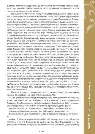 αυστηρού ελεγκτικού µηχανισµού, µε αποτέλεσµα την ανάρτηση κάποιων ελαχί-
στων εγγράφων που αποκλίνουν από τον σκοπό δηµιουργίας του προγράµµατος και
τους στόχους που το χαρακτηρίζουν.
     Στα πλαίσια της λειτουργίας του προγράµµατος παρουσιάζονται κάποιες ευκαι-
ρίες οι οποίες προκύπτουν από τα λειτουργικά του πλεονεκτήµατα. Αρχικά θα µπο-
ρούσαν να γίνουν κάποιες ενέργειες απλούστευσης των διαδικασιών στον δηµόσιο
τοµέα. Συγκεκριµένα θα µπορούσαν να ελαχιστοποιηθούν τα έγγραφα και τα πιστο-
ποιητικά (πρωτόκολλο κτλ) που ανταλλάσσονται µεταξύ των υπηρεσιών σε καθηµε-
ρινή βάση, κάνοντας έτσι ένα µεγάλο βήµα για την πάταξη της γραφειοκρατίας, µε
πολλαπλά οφέλη για το δηµόσιο και όχι µόνο. Ακόµα η συνεισφορά του Προγράµ-
µατος ''∆ι@ύγεια'' στη διαφάνεια και στην ορθολογική και σύµφωνη µε το κοινό
συµφέρον λήψη αποφάσεων στο δηµόσιο τοµέα, είναι τεράστια. Πολλά από τα φαι-
νόµενα διαφθοράς δε θα είχαν λάβει χώρα, αν κάποιες αποφάσεις που είχαν πρό-
βληµα νοµιµότητας ή υπέκρυπταν ιδιοτέλεια, είχαν δηµοσιοποιηθεί. Θα είχαν απο-
φευχθεί πολλά σκάνδαλα, όπως αποχαρακτηρισµοί δασικών εκτάσεων ή αρχαιολο-
γικών χώρων και πελατειακές προσλήψεις προσωπικού. Επίσης µέσω του προγράµ-
µατος ∆ιαύγεια κάθε πολίτης µπορεί να παρακολουθεί και να ελέγχει εάν και το
τελευταίο ευρώ του προϋπολογισµού, διατίθεται για την εξυπηρέτηση του δηµοσί-
ου συµφέροντος ή άλλων ιδιοτελών σκοπών. Πέρα από τον έλεγχο της νοµιµότη-
τας των πράξεων της δηµόσιας διοίκησης, µε το πρόγραµµα ∆ιαύγεια διευκολύνε-
ται η άµεση πρόσβαση του πολίτη σε πληροφορίες και στοιχεία, η πρόσβαση στα
οποία µέχρι πρότινος απαιτούσε αρκετό χρόνο και ταλαιπωρία. Επιπροσθέτως άλλη
µια ενεργεία απλούστευσης του προγράµµατος αυτή τη φορά, θα ήταν η ανάρτηση
µόνο των δεδοµένων/ αποφάσεων και όχι η εξ’ ολοκλήρου ανάρτηση των εγγράφων
που δυσχεραίνει την όλη διαδικασία. Επιπλέον το πρόγραµµα ∆ιαύγεια θα µπορού-
σε µελλοντικά να βελτιώσει την γενικότερη αποδοτικότητα του δηµοσίου τοµέα µε
την ανακατανοµή και την αποτελεσµατικότερη αξιοποίηση του ανθρώπινου δυναµι-
κού. Επίσης µακροπρόθεσµα θα µπορούσε να συµβάλει στον περιορισµό των δηµο-
σίων δαπανών µε ευρύτερα οφέλη (περιορισµένη χρήση χαρτιού). Τέλος, στα άµεσα



                                                                                  ΕΝΟΤΗΤΑ: ΕΗλεκτρονική διακυβέρνηση
σχεδία είναι η διεύρυνση της θεµατολογίας της ∆ιαυγείας µε ανάρτηση θεµάτων
που βρίσκουν εφαρµογή στην καθηµερινότητα π.χ. έκδοση πιστοποιητικών γεννή-
σεως, ταυτοπροσωπίας.
      Κατά την λειτουργία του προγράµµατος έχουν παρουσιαστεί κάποια στοιχειά,
τα οποία θα µπορούσαν να χαρακτηριστούν ως απειλές.
   Ο Α∆Α (αριθµός διαδικτυακής ανάρτησης) είναι ένας µοναδικός κωδικός που
αποκτά κάθε πράξη µετά την ολοκλήρωση της καταχώρισης της στην εφαρµογή της
∆ιαύγειας. Ο κωδικοποιηµένος αριθµός παράγεται αλγοριθµικά µε βάση την ηµερο-
µηνία καταχώρισης, το φορέα και τον αύξοντα αριθµό πράξης του φορέα,
   εγγράφεται αυτόµατα σε κάθε σελίδα του εγγράφου που αναρτάται και
   πρέπει αναγράφεται πάνω στο σχέδιο κάθε πράξης χειρόγραφα πριν
   διεκπεραιωθεί. Είναι η ταυτότητα της κάθε αναρτηµένης πράξης και την ακολου-
θεί
   εφεξής. Ο Α∆Α είναι πολύ πιθανό µελλοντικά να συντελέσει στην αύξηση της
πολυπλοκότητας της διαδικασίας σε αντίθεση µε τον λόγο δηµιουργίας του, που
ήταν η αντικατάσταση του αριθµού πρωτοκόλλου και η µείωση της γραφειοκρατίας.


                                   - 157 -
 