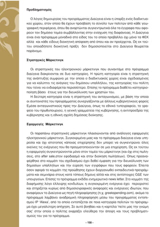 Προβληµατισµός

   Ο λόγος δηµιουργίας του προγράµµατος ∆ιαύγεια είναι η ύπαρξη ενός διαδικτυα-
κού χώρου, στον οποίο θα έχουν πρόσβαση το σύνολο των πολιτών από κάθε γεω-
γραφική περιφέρεια, όπου θα αναρτώνται συγκεντρωτικά όλα τα έγγραφα που αφο-
ρούν τον δηµόσιο τοµέα συµβάλλοντας στην ενίσχυση της διαφάνειας. Η ∆ιαύγεια
είναι ένα πρόγραµµα µοναδικό στο είδος του το οποίο προβάλλει όχι µόνο τα ΦΕΚ
αλλά και κάθε είδους διοικητική απόφαση από όπου και αν προέρχεται. Ως εκ τού-
του οποιαδήποτε διοικητική πράξη δεν δηµοσιοποιείται στο ∆ιαύγεια θεωρείται
παράνοµο.

Στρατηγικές Μάρκετινγκ

   Οι στρατηγικές του ηλεκτρονικού µάρκετινγκ που συναντάµε στο πρόγραµµα
διαύγεια διακρίνονται σε δυο κατηγορίες. Η πρώτη κατηγορία είναι η στρατηγική
της ανάπτυξης συµφώνα µε την οποία ο διαδικτυακός χώρος είναι σχεδιασµένος
για να καλύπτει τις ανάγκες του δηµόσιου υπαλλήλου, της κατηγορίας του πολίτη
που τείνει να ενδιαφέρεται περισσότερο. Επίσης το πρόγραµµα διαθέτει κατηγοριο-
ποίηση βάσει έτους για την διευκόλυνση των χρηστών του.
   Η δεύτερη κατηγορία είναι η στρατηγική του ανταγωνισµού, µε βάση την οποία
οι συντονιστές του προγράµµατος συνεργάζονται µε άλλους κυβερνητικούς φορείς
Εµέσα ανταγωνιστικούς προς την ∆ιαύγεια, όπως το εθνικό τυπογραφείο, το γρα-
φείο του πρωθυπουργού, η γενική γραµµατεία της κυβέρνησης, η αντιπροεδρία της
κυβέρνησης και η εθνική σχολή δηµόσιας διοίκησης.

Εφαρµογές Μάρκετινγκ

   Οι παραπάνω στρατηγικές µάρκετινγκ πλαισιώνονται από ανάλογες εφαρµογές
ηλεκτρονικού µάρκετινγκ. Συγκεκριµένα µιας και το πρόγραµµα διαύγεια είναι υπη-
ρεσία και όχι ιστοτοπος κάποιας επιχείρησης δεν µπορεί να συγκεντρώνει όλες
εκείνες τις ενέργειες που θα πραγµατοποιούνταν σε µια επιχείρηση. Ως εκ τούτου
η εφαρµογές συγκεντρώνονται µόνο στον τοµέα του µάρκετινγκ (και όχι στις πωλη-
σεις, στο after sale,στον εφοδιασµό και στην διοίκηση πωλήσεων). Όπως προανα-
φέρθηκε στο κοµµάτι του σχεδιασµού έχει δοθεί έµφαση για την διευκόλυνση των
δηµοσίων υπαλλήλων και την εύρεση των εγγράφων που τους αφορούν. Έπειτα
όσον αφορά το κοµµάτι της προώθησης έχουν διοργανωθεί εκπαιδευτικά προγράµ-
µατα και σεµινάρια στους κατά τόπους δήµους αλλά και στις αντίστοιχες Ο∆Ε των
υπουργείων. Επίσης το πρόγραµµα εκδίδει ενηµερωτικό news letter. Στο κοµµάτι της
διαφήµισης λόγο έλλειψης κονδυλίων, η συγκεκριµένη ενέργεια έχει περιοριστεί
και στηρίζεται κυρίως από δηµοσιογραφικές αναφορές και ενέργειες ιδιωτών, που
αναφέρουν το ∆ιαύγεια ως πηγή πληροφόρησης (π.χ. greekspending.com). ακόµα το
πρόγραµµα λαµβάνει αναδροµική πληροφόρηση µέσω του προγράµµατος εντοπι-
σµού IP ‘Alexa’, από το οποίο εντοπίζεται σε ποια κατηγορία πολιτών το πρόγραµ-
µα έχει µεγαλύτερη απήχηση. Σε αυτό βοηθάει και η καρτέλα ‘πείτε µας την γνώµη
σας’ στην οποία ο πολίτης εκφράζει ελεύθερα την άποψη και τους προβληµατι-
σµούς του για το πρόγραµµα.

                                      - 158 -
 