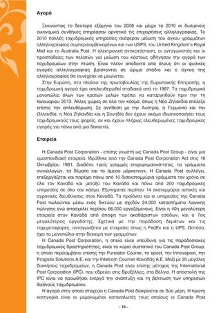 AÁÔÚ¿

   •ÂÎÈÓÒÓÙ·˜ ÙÔ ‰Â‡ÙÂÚÔ ÂÍ¿ÌËÓÔ ÙÔ˘ 2008 Î·È Ì¤¯ÚÈ ÙÔ 2010 ÔÈ ‰˘ÛÌÂÓÂ›˜
ÔÈÎÔÓÔÌÈÎ¿ Û˘Óı‹ÎÂ˜ ÂËÚ¤·Û·Ó ·ÚÓËÙÈÎ¿ ÙÈ˜ ÂÈ¯ÂÈÚ‹ÛÂÈ˜ ·ÏÏËÏÔÁÚ·Ê›·˜. ∆Ô
2010 ÔÏÏ¤˜ Ù·¯˘‰ÚÔÌÈÎ¤˜ ˘ËÚÂÛ›Â˜ ·Ó¤ÊÂÚ·Ó ÌÂ›ˆÛË ÙÔ˘ ﬁÁÎÔ˘ ÁÚ·ÌÌ¿ÙˆÓ
·ÏÏËÏÔÁÚ·Ê›·˜ Û˘ÌÂÚÈÏ·Ì‚·ÓÔÌ¤ÓˆÓ Î·È ÙˆÓ USPS, ÙÔ˘ United Kingdom’s Royal
Mail Î·È ÙÔ Australia Post. ∏ ËÏÂÎÙÚÔÓÈÎ‹ ·ÓÙÈÎ·Ù¿ÛÙ·ÛË, ÔÈ ·ÓÙ·ÁˆÓÈÛÙ¤˜ Î·È ÔÈ
ÚÔÛ¿ıÂÈÂ˜ ÙˆÓ ÂÏ·ÙÒÓ ÁÈ· ÌÂ›ˆÛË ÙÔ˘ ÎﬁÛÙÔ˘˜ Ô‰‹ÁËÛ·Ó ÙËÓ ·ÁÔÚ¿ ÙˆÓ
Ù·¯˘‰ÚÔÌÂ›ˆÓ ÛÙËÓ ÙÒÛË. ∂›Ó·È Ï¤ÔÓ ·Ô‰ÂÎÙﬁ ·ﬁ ﬁÏÔ˘˜ ﬁÙÈ ÔÈ Ê˘ÛÈÎ¤˜
·ÁÔÚ¤˜ ·ÏÏËÏÔÁÚ·Ê›·˜ ‚Ú›ÛÎÔÓÙ·È ÛÂ ÒÚÈÌÔ ÛÙ¿‰ÈÔ Î·È Ô ﬁÁÎÔ˜ ÙË˜
·ÏÏËÏÔÁÚ·Ê›·˜ ı· Û˘ÓÂ¯›ÛÂÈ Ó· ÌÂÈÒÓÂÙ·È.
   ™ÙËÓ ∂˘ÚÒË, ÛÙÔ Ï·›ÛÈÔ ÙË˜ ÚˆÙÔ‚Ô˘Ï›·˜ ÙË˜ ∂˘Úˆ·ÈÎ‹˜ ∂ÈÙÚÔ‹˜, Ë
Ù·¯˘‰ÚÔÌÈÎ‹ ·ÁÔÚ¿ ¤¯ÂÈ ·ÂÏÂ˘ıÂÚˆıÂ› ÛÙ·‰È·Î¿ ·ﬁ ÙÔ 1997. ∆· Ù·¯˘‰ÚÔÌÈÎ¿
ÌÔÓÔÒÏÈ· ﬁÏˆÓ ÙˆÓ ÎÚ·ÙÒÓ ÌÂÏÒÓ Ú¤ÂÈ Ó· Î·Ù·ÚÁËıÔ‡Ó ÚÈÓ ÙËÓ 1Ë
π·ÓÔ˘·Ú›Ô˘ 2013. ÕÏÏÂ˜ ¯ÒÚÂ˜ ÛÂ ﬁÏÔ ÙÔÓ ÎﬁÛÌÔ, ﬁˆ˜ Ë ¡¤· ∑ËÏ·Ó‰›· Â¤ÏÂÍÂ
Â›ÛË˜ ÙËÓ ·ÏÂ˘ı¤ÚˆÛË. ™Â ·ÓÙ›ıÂÛË ÌÂ ÙËÓ ∞˘ÛÙÚ›·, Ë °ÂÚÌ·Ó›· Î·È ÙËÓ
√ÏÏ·Ó‰›·, Ë ¡¤· ∑ËÏ·Ó‰›· Î·È Ë ™Ô˘Ë‰›· ‰ÂÓ ¤¯Ô˘Ó ·ÎﬁÌ· È‰ÈˆÙÈÎÔÔÈ‹ÛÂÈ ÙÔ˘˜
Ù·¯˘‰ÚÔÌÈÎÔ‡˜ ÙÔ˘˜ ÊÔÚÂ›˜, ·Ó Î·È ¤¯Ô˘Ó Ï‹Úˆ˜ ÂÏÂ˘ıÂÚˆÌ¤ÓÂ˜ Ù·¯˘‰ÚÔÌÈÎ¤˜
·ÁÔÚ¤˜ ÁÈ· ¿Óˆ ·ﬁ ÌÈ· ‰ÂÎ·ÂÙ›·.

∂Ù·ÈÚÂ›·

   ∏ Canada Post Corporation - Â›ÛË˜ ÁÓˆÛÙ‹ ˆ˜ Canada Post Group - Â›Ó·È ÌÈ·
ÔÌÔÛÔÓ‰È·Î‹ ÂÙ·ÈÚÂ›·. π‰Ú‡ıËÎÂ ·ﬁ ÙËÓ Canada Post Corporation Act ÛÙÈ˜ 16
√ÎÙˆ‚Ú›Ô˘ 1981. ¢È·ı¤ÙÂÈ ÙÚÂ›˜ ÁÚ·ÌÌ¤˜ ÂÈ¯ÂÈÚËÌ·ÙÈÎﬁÙËÙ·˜, Ù· ÁÚ¿ÌÌ·Ù·
Û˘Ó·ÏÏ·ÁÒÓ, Ù· ‰¤Ì·Ù· Î·È ÙÔ ¿ÌÂÛÔ Ì¿ÚÎÂÙÈÓÁÎ. ∏ Canada Post Û˘ÏÏ¤ÁÂÈ,
ÂÂÍÂÚÁ¿˙ÂÙ·È Î·È ·Ú¤¯ÂÈ ¿Óˆ ·ﬁ 10 ‰ÈÛÂÎ·ÙÔÌÌ‡ÚÈ· ÁÚ¿ÌÌ·Ù· ÙÔÓ ¯ÚﬁÓÔ ÛÂ
ﬁÏÔ ÙÔÓ ∫·Ó·‰¿ Î·È ÌÂÙ·Í‡ ÙÔ˘ ∫·Ó·‰¿ Î·È ¿Óˆ ·ﬁ 200 Ù·¯˘‰ÚÔÌÈÎ¤˜
˘ËÚÂÛ›Â˜ ÛÂ ﬁÏÔ ÙÔÓ ÎﬁÛÌÔ. ∂Í˘ËÚÂÙÂ› ÂÚ›Ô˘ 14 ÂÎ·ÙÔÌÌ‡ÚÈ· ·ÛÙÈÎ¤˜ Î·È
·ÁÚÔÙÈÎ¤˜ ‰ÈÂ˘ı‡ÓÛÂÈ˜ ÛÙÔÓ ∫·Ó·‰¿. ∆· ÚÔ˚ﬁÓÙ· Î·È ÔÈ ˘ËÚÂÛ›Â˜ ÙË˜ Canada
Post ˆÏÔ‡ÓÙ·È Ì¤Ûˆ ÂÓﬁ˜ ‰ÈÎÙ‡Ô˘ ÌÂ Û¯Â‰ﬁÓ 24.000 Î·Ù·ÛÙ‹Ì·Ù· ÏÈ·ÓÈÎ‹˜
ÒÏËÛË˜ ÂÓÒ ··Û¯ÔÏÂ› ÂÚ›Ô˘ 66.000 ÂÚÁ·˙ﬁÌÂÓÔ˘˜. ∂›Ó·È Ë 40Ë ÌÂÁ·Ï‡ÙÂÚË
ÂÙ·ÈÚÂ›· ÛÙÔÓ ∫·Ó·‰¿ ·ﬁ ¿Ô„Ë ÙˆÓ ·Î·ı¿ÚÈÛÙˆÓ ÂÛﬁ‰ˆÓ, Î·È Ô 7Ô˜
ÌÂÁ·Ï‡ÙÂÚÔ˜ ÂÚÁÔ‰ﬁÙË˜. ™¯ÂÙÈÎ¿ ÌÂ ÙËÓ ·Ú¿‰ÔÛË ‰ÂÌ¿ÙˆÓ Î·È ÙÈ˜
Ù·¯˘ÌÂÙ·ÊÔÚ¤˜, ·ÓÙ·ÁˆÓ›˙ÂÙ·È ÌÂ ÂÙ·ÈÚÂ›Â˜ ﬁˆ˜ Ë FedEx Î·È Ë UPS. øÛÙﬁÛÔ,
¤¯ÂÈ ÙÔ ÌÔÓÔÒÏÈÔ ÛÙËÓ ‰È·ÓÔÌ‹ ÙˆÓ ÁÚ·ÌÌ¿ÙˆÓ.
   ∏ Canada Post Corporation, Ë ÔÔ›· Â›Ó·È ˘Â‡ı˘ÓË ÁÈ· ÙÈ˜ ·Ú·‰ÔÛÈ·Î¤˜
Ù·¯˘‰ÚÔÌÈÎ¤˜ ‰Ú·ÛÙËÚÈﬁÙËÙÂ˜, Â›Ó·È ÙÔ Î‡ÚÈÔ Û˘ÛÙ·ÙÈÎﬁ ÙÔ˘ Canada Post Group,
Ë ÔÔ›· ÂÚÈÏ·Ì‚¿ÓÂÈ Â›ÛË˜ ÙËÓ Purolator Courier, ÙÔ epost, ÙËÓ Innovapost, ÙËÓ
Progistix Solutions ∞.∂. Î·È ÙËÓ Intelcom Courrier ∫·Ó·‰¿˜ ∞.∂. ª·˙› ÌÂ 20 ÌÂÁ¿ÏÂ˜
‰ÈÔÈÎ‹ÛÂÈ˜ Ù·¯˘‰ÚÔÌÂ›ˆÓ, Ë Canada Post Â›Ó·È Â›ÛË˜ Ì¤ÙÔ¯Ô˜ ÙË˜ πnternational
Post Corporation (IPC), Ô˘ Â‰ÚÂ‡ÂÈ ÛÙÈ˜ µÚ˘Í¤ÏÏÂ˜, ÛÙÔ µ¤ÏÁÈÔ. ∏ ·ÔÛÙÔÏ‹ ÙË˜
IPC Â›Ó·È Ó· ÚÔˆı‹ÛÂÈ ÂÓÂÚÁ¿ ÙËÓ ·Ó¿Ù˘ÍË Î·È ÙË ‚ÂÏÙ›ˆÛË ÙˆÓ ˘ËÚÂÛÈÒÓ
‰ÈÂıÓÔ‡˜ Ù·¯˘‰ÚÔÌÂ›Ô˘.
   ∏ ·ÁÔÚ¿ ÛÙËÓ ÔÔ›· ÛÙÔ¯Â‡ÂÈ Ë Canada Post ‰È·ÎÚ›ÓÂÙ·È ÛÂ ‰‡Ô Ì¤ÚË. ∏ ÚÒÙË
Î·ÙËÁÔÚ›· Â›Ó·È ÔÈ ÌÂÌÔÓˆÌ¤ÓÔÈ Î·Ù·Ó·ÏˆÙ¤˜ ÙÔ˘˜ ÔÔ›Ô˘˜ ÔÈ Canada Post

                                        - 16 -
 